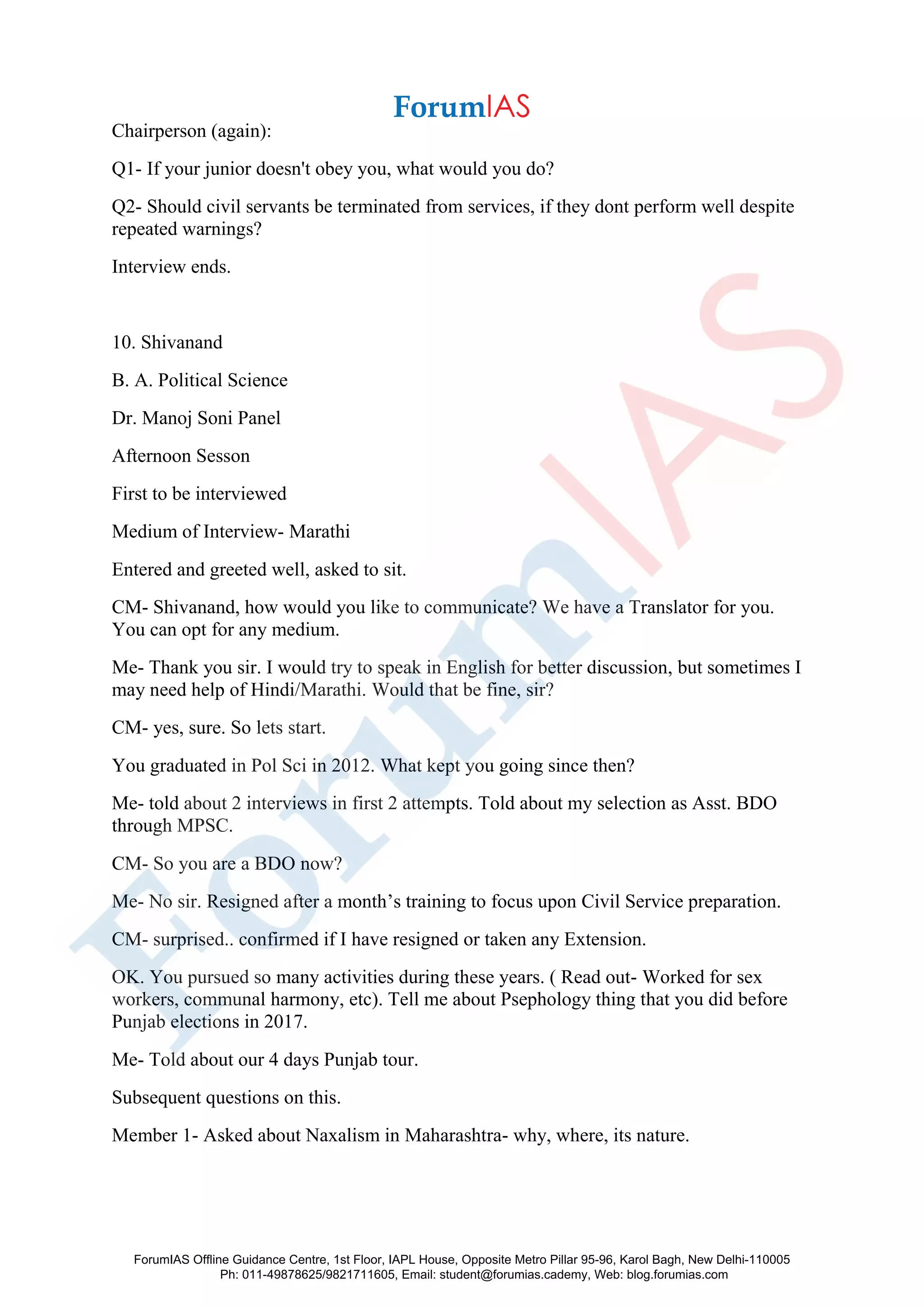 Chairperson (again):
Q1- If your junior doesn't obey you, what would you do?
Q2- Should civil servants be terminated from services, if they dont perform well despite
repeated warnings?
Interview ends.
10. Shivanand
B. A. Political Science
Dr. Manoj Soni Panel
Afternoon Sesson
First to be interviewed
Medium of Interview- Marathi
Entered and greeted well, asked to sit.
CM- Shivanand, how would you like to communicate? We have a Translator for you.
You can opt for any medium.
Me- Thank you sir. I would try to speak in English for better discussion, but sometimes I
may need help of Hindi/Marathi. Would that be fine, sir?
CM- yes, sure. So lets start.
You graduated in Pol Sci in 2012. What kept you going since then?
Me- told about 2 interviews in first 2 attempts. Told about my selection as Asst. BDO
through MPSC.
CM- So you are a BDO now?
Me- No sir. Resigned after a month’s training to focus upon Civil Service preparation.
CM- surprised.. confirmed if I have resigned or taken any Extension.
OK. You pursued so many activities during these years. ( Read out- Worked for sex
workers, communal harmony, etc). Tell me about Psephology thing that you did before
Punjab elections in 2017.
Me- Told about our 4 days Punjab tour.
Subsequent questions on this.
Member 1- Asked about Naxalism in Maharashtra- why, where, its nature.
ForumIAS Offline Guidance Centre, 1st Floor, IAPL House, Opposite Metro Pillar 95-96, Karol Bagh, New Delhi-110005
Ph: 011-49878625/9821711605, Email: student@forumias.cademy, Web: blog.forumias.com
 