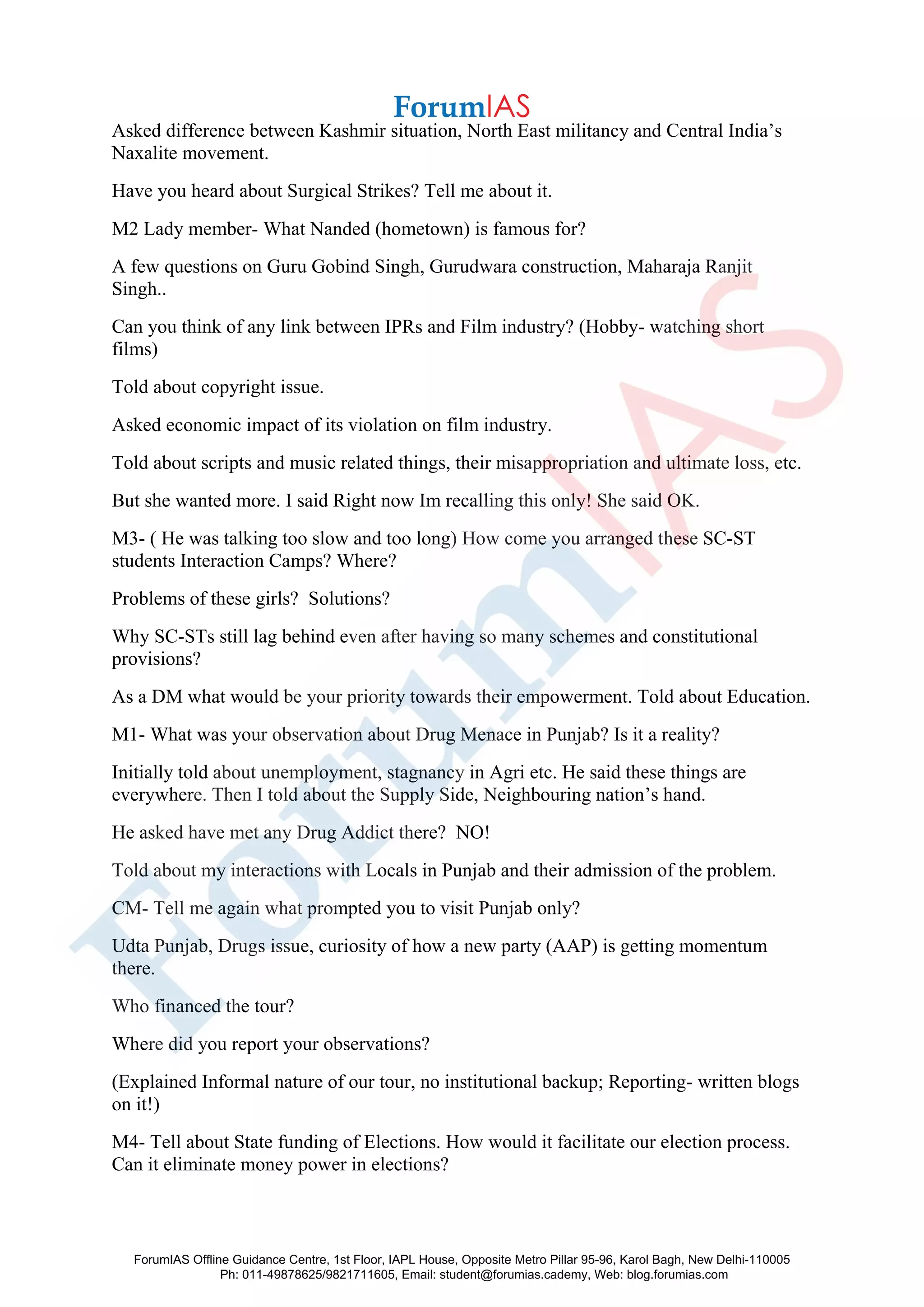 Asked difference between Kashmir situation, North East militancy and Central India’s
Naxalite movement.
Have you heard about Surgical Strikes? Tell me about it.
M2 Lady member- What Nanded (hometown) is famous for?
A few questions on Guru Gobind Singh, Gurudwara construction, Maharaja Ranjit
Singh..
Can you think of any link between IPRs and Film industry? (Hobby- watching short
films)
Told about copyright issue.
Asked economic impact of its violation on film industry.
Told about scripts and music related things, their misappropriation and ultimate loss, etc.
But she wanted more. I said Right now Im recalling this only! She said OK.
M3- ( He was talking too slow and too long) How come you arranged these SC-ST
students Interaction Camps? Where?
Problems of these girls? Solutions?
Why SC-STs still lag behind even after having so many schemes and constitutional
provisions?
As a DM what would be your priority towards their empowerment. Told about Education.
M1- What was your observation about Drug Menace in Punjab? Is it a reality?
Initially told about unemployment, stagnancy in Agri etc. He said these things are
everywhere. Then I told about the Supply Side, Neighbouring nation’s hand.
He asked have met any Drug Addict there? NO!
Told about my interactions with Locals in Punjab and their admission of the problem.
CM- Tell me again what prompted you to visit Punjab only?
Udta Punjab, Drugs issue, curiosity of how a new party (AAP) is getting momentum
there.
Who financed the tour?
Where did you report your observations?
(Explained Informal nature of our tour, no institutional backup; Reporting- written blogs
on it!)
M4- Tell about State funding of Elections. How would it facilitate our election process.
Can it eliminate money power in elections?
ForumIAS Offline Guidance Centre, 1st Floor, IAPL House, Opposite Metro Pillar 95-96, Karol Bagh, New Delhi-110005
Ph: 011-49878625/9821711605, Email: student@forumias.cademy, Web: blog.forumias.com
 
