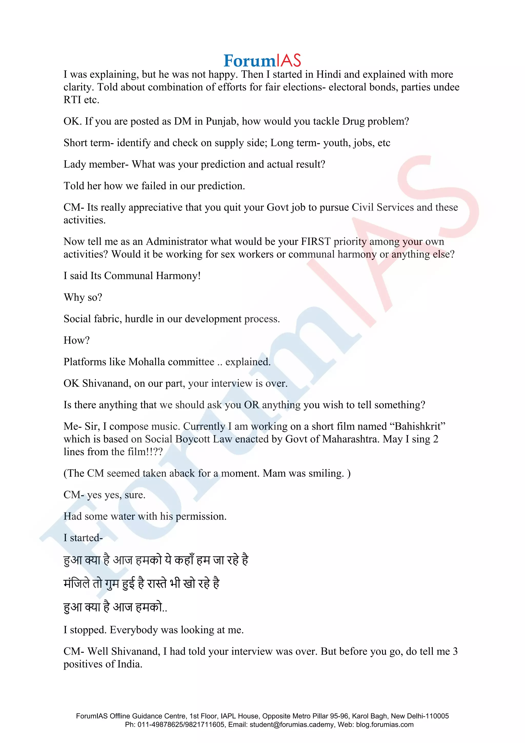 I was explaining, but he was not happy. Then I started in Hindi and explained with more
clarity. Told about combination of efforts for fair elections- electoral bonds, parties undee
RTI etc.
OK. If you are posted as DM in Punjab, how would you tackle Drug problem?
Short term- identify and check on supply side; Long term- youth, jobs, etc
Lady member- What was your prediction and actual result?
Told her how we failed in our prediction.
CM- Its really appreciative that you quit your Govt job to pursue Civil Services and these
activities.
Now tell me as an Administrator what would be your FIRST priority among your own
activities? Would it be working for sex workers or communal harmony or anything else?
I said Its Communal Harmony!
Why so?
Social fabric, hurdle in our development process.
How?
Platforms like Mohalla committee .. explained.
OK Shivanand, on our part, your interview is over.
Is there anything that we should ask you OR anything you wish to tell something?
Me- Sir, I compose music. Currently I am working on a short film named “Bahishkrit”
which is based on Social Boycott Law enacted by Govt of Maharashtra. May I sing 2
lines from the film!!??
(The CM seemed taken aback for a moment. Mam was smiling. )
CM- yes yes, sure.
Had some water with his permission.
I started-
हुआ क्या है आज हमको ये कहााँ हम जा रहे है
मंजजले तो गुम हुई है रास्ते भी खो रहे है
हुआ क्या है आज हमको..
I stopped. Everybody was looking at me.
CM- Well Shivanand, I had told your interview was over. But before you go, do tell me 3
positives of India.
ForumIAS Offline Guidance Centre, 1st Floor, IAPL House, Opposite Metro Pillar 95-96, Karol Bagh, New Delhi-110005
Ph: 011-49878625/9821711605, Email: student@forumias.cademy, Web: blog.forumias.com
 