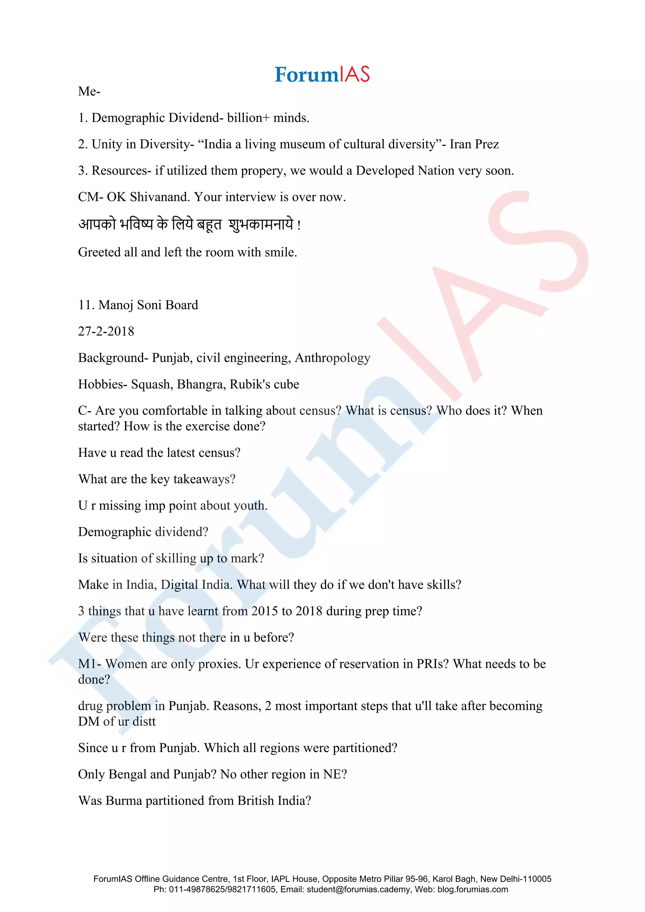 Me-
1. Demographic Dividend- billion+ minds.
2. Unity in Diversity- “India a living museum of cultural diversity”- Iran Prez
3. Resources- if utilized them propery, we would a Developed Nation very soon.
CM- OK Shivanand. Your interview is over now.
आपको भजिष्य के जलये बहूत शुभकामनाये !
Greeted all and left the room with smile.
11. Manoj Soni Board
27-2-2018
Background- Punjab, civil engineering, Anthropology
Hobbies- Squash, Bhangra, Rubik's cube
C- Are you comfortable in talking about census? What is census? Who does it? When
started? How is the exercise done?
Have u read the latest census?
What are the key takeaways?
U r missing imp point about youth.
Demographic dividend?
Is situation of skilling up to mark?
Make in India, Digital India. What will they do if we don't have skills?
3 things that u have learnt from 2015 to 2018 during prep time?
Were these things not there in u before?
M1- Women are only proxies. Ur experience of reservation in PRIs? What needs to be
done?
drug problem in Punjab. Reasons, 2 most important steps that u'll take after becoming
DM of ur distt
Since u r from Punjab. Which all regions were partitioned?
Only Bengal and Punjab? No other region in NE?
Was Burma partitioned from British India?
ForumIAS Offline Guidance Centre, 1st Floor, IAPL House, Opposite Metro Pillar 95-96, Karol Bagh, New Delhi-110005
Ph: 011-49878625/9821711605, Email: student@forumias.cademy, Web: blog.forumias.com
 
