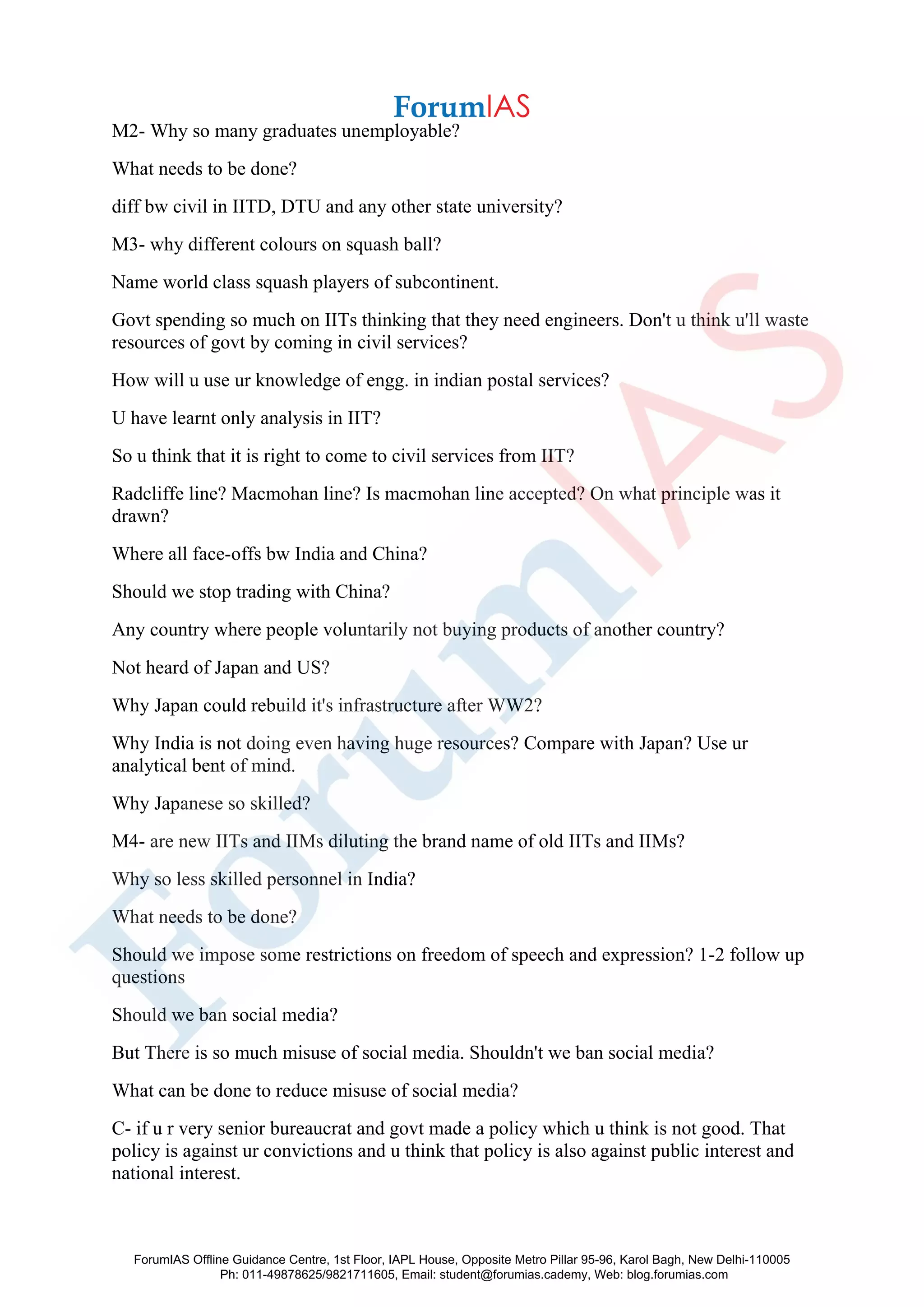 M2- Why so many graduates unemployable?
What needs to be done?
diff bw civil in IITD, DTU and any other state university?
M3- why different colours on squash ball?
Name world class squash players of subcontinent.
Govt spending so much on IITs thinking that they need engineers. Don't u think u'll waste
resources of govt by coming in civil services?
How will u use ur knowledge of engg. in indian postal services?
U have learnt only analysis in IIT?
So u think that it is right to come to civil services from IIT?
Radcliffe line? Macmohan line? Is macmohan line accepted? On what principle was it
drawn?
Where all face-offs bw India and China?
Should we stop trading with China?
Any country where people voluntarily not buying products of another country?
Not heard of Japan and US?
Why Japan could rebuild it's infrastructure after WW2?
Why India is not doing even having huge resources? Compare with Japan? Use ur
analytical bent of mind.
Why Japanese so skilled?
M4- are new IITs and IIMs diluting the brand name of old IITs and IIMs?
Why so less skilled personnel in India?
What needs to be done?
Should we impose some restrictions on freedom of speech and expression? 1-2 follow up
questions
Should we ban social media?
But There is so much misuse of social media. Shouldn't we ban social media?
What can be done to reduce misuse of social media?
C- if u r very senior bureaucrat and govt made a policy which u think is not good. That
policy is against ur convictions and u think that policy is also against public interest and
national interest.
ForumIAS Offline Guidance Centre, 1st Floor, IAPL House, Opposite Metro Pillar 95-96, Karol Bagh, New Delhi-110005
Ph: 011-49878625/9821711605, Email: student@forumias.cademy, Web: blog.forumias.com
 