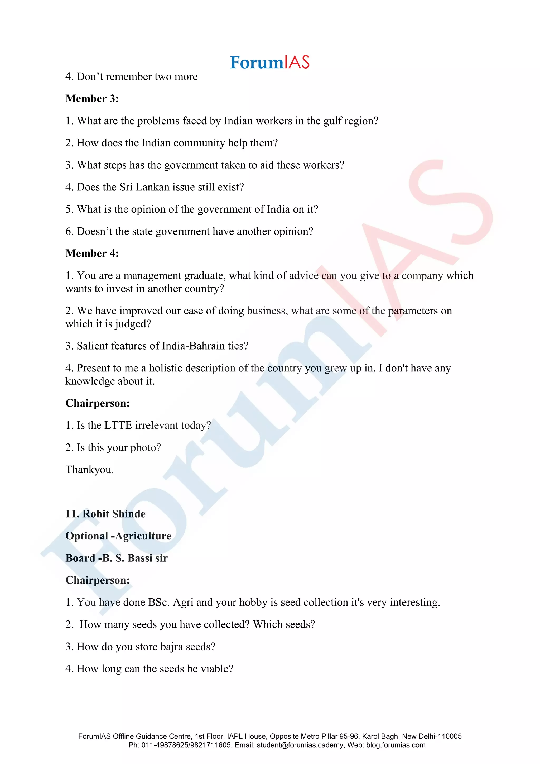 4. Don’t remember two more
Member 3:
1. What are the problems faced by Indian workers in the gulf region?
2. How does the Indian community help them?
3. What steps has the government taken to aid these workers?
4. Does the Sri Lankan issue still exist?
5. What is the opinion of the government of India on it?
6. Doesn’t the state government have another opinion?
Member 4:
1. You are a management graduate, what kind of advice can you give to a company which
wants to invest in another country?
2. We have improved our ease of doing business, what are some of the parameters on
which it is judged?
3. Salient features of India-Bahrain ties?
4. Present to me a holistic description of the country you grew up in, I don't have any
knowledge about it.
Chairperson:
1. Is the LTTE irrelevant today?
2. Is this your photo?
Thankyou.
11. Rohit Shinde
Optional -Agriculture
Board -B. S. Bassi sir
Chairperson:
1. You have done BSc. Agri and your hobby is seed collection it's very interesting.
2. How many seeds you have collected? Which seeds?
3. How do you store bajra seeds?
4. How long can the seeds be viable?
ForumIAS Offline Guidance Centre, 1st Floor, IAPL House, Opposite Metro Pillar 95-96, Karol Bagh, New Delhi-110005
Ph: 011-49878625/9821711605, Email: student@forumias.cademy, Web: blog.forumias.com
 