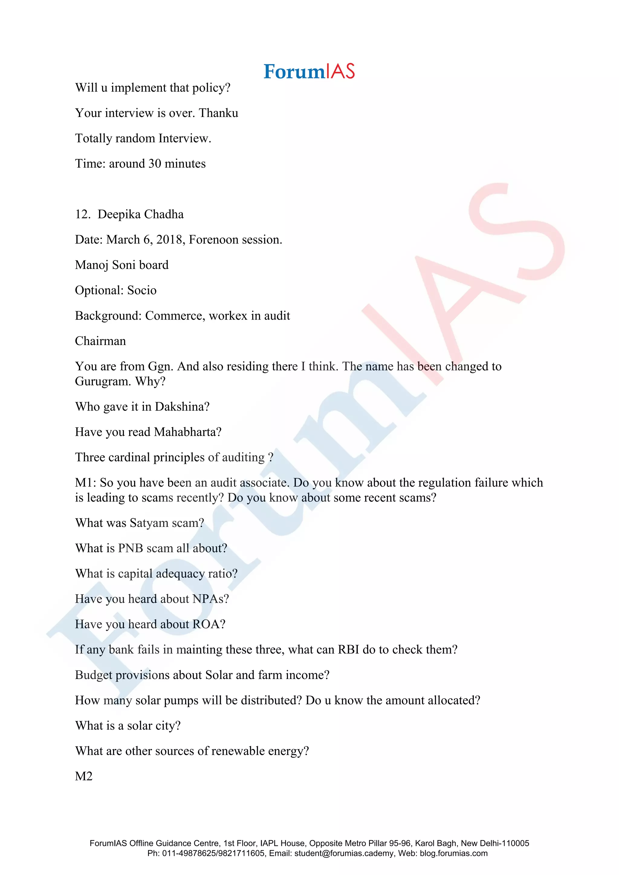 Will u implement that policy?
Your interview is over. Thanku
Totally random Interview.
Time: around 30 minutes
12. Deepika Chadha
Date: March 6, 2018, Forenoon session.
Manoj Soni board
Optional: Socio
Background: Commerce, workex in audit
Chairman
You are from Ggn. And also residing there I think. The name has been changed to
Gurugram. Why?
Who gave it in Dakshina?
Have you read Mahabharta?
Three cardinal principles of auditing ?
M1: So you have been an audit associate. Do you know about the regulation failure which
is leading to scams recently? Do you know about some recent scams?
What was Satyam scam?
What is PNB scam all about?
What is capital adequacy ratio?
Have you heard about NPAs?
Have you heard about ROA?
If any bank fails in mainting these three, what can RBI do to check them?
Budget provisions about Solar and farm income?
How many solar pumps will be distributed? Do u know the amount allocated?
What is a solar city?
What are other sources of renewable energy?
M2
ForumIAS Offline Guidance Centre, 1st Floor, IAPL House, Opposite Metro Pillar 95-96, Karol Bagh, New Delhi-110005
Ph: 011-49878625/9821711605, Email: student@forumias.cademy, Web: blog.forumias.com
 