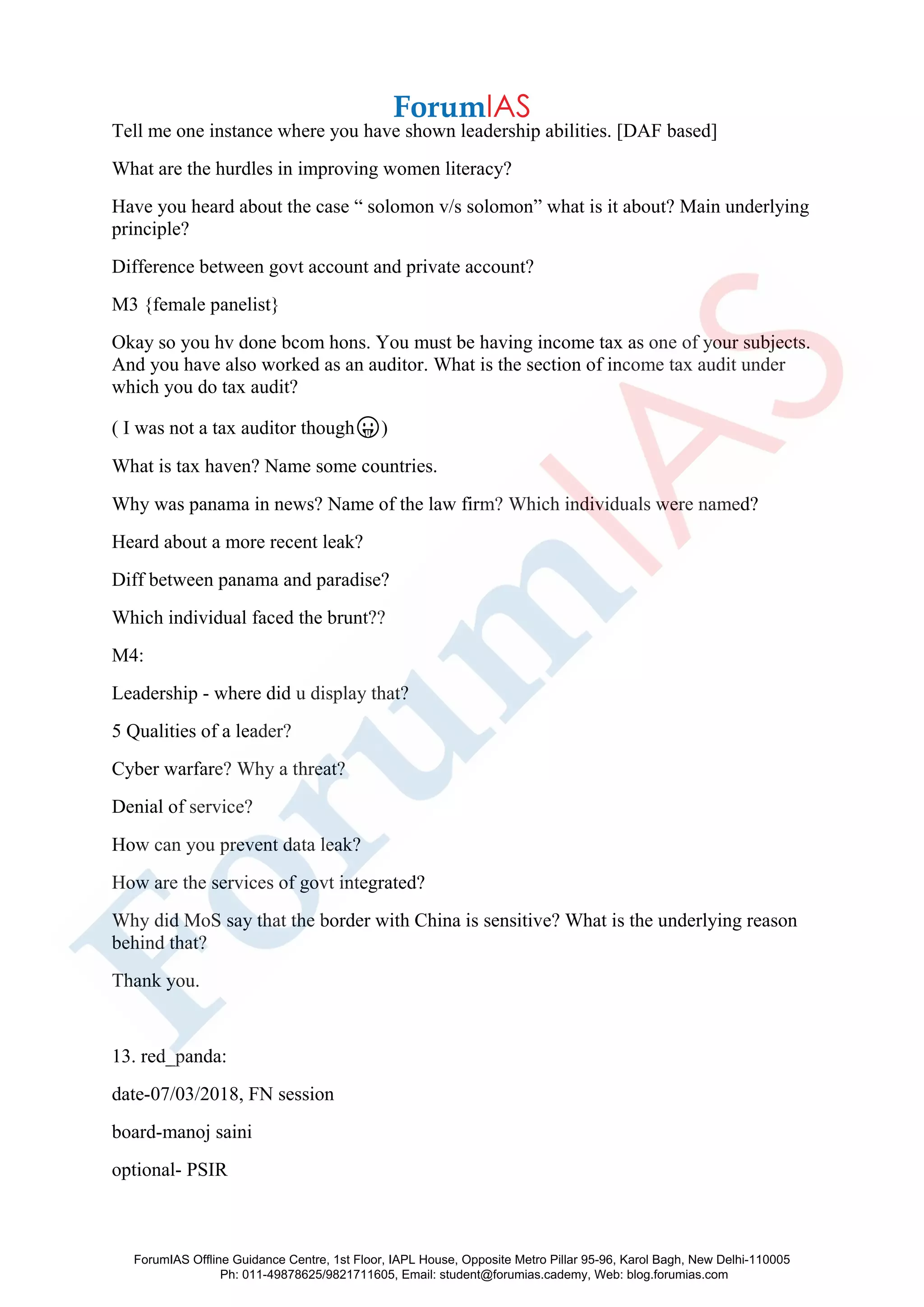 Tell me one instance where you have shown leadership abilities. [DAF based]
What are the hurdles in improving women literacy?
Have you heard about the case “ solomon v/s solomon” what is it about? Main underlying
principle?
Difference between govt account and private account?
M3 {female panelist}
Okay so you hv done bcom hons. You must be having income tax as one of your subjects.
And you have also worked as an auditor. What is the section of income tax audit under
which you do tax audit?
( I was not a tax auditor though😛)
What is tax haven? Name some countries.
Why was panama in news? Name of the law firm? Which individuals were named?
Heard about a more recent leak?
Diff between panama and paradise?
Which individual faced the brunt??
M4:
Leadership - where did u display that?
5 Qualities of a leader?
Cyber warfare? Why a threat?
Denial of service?
How can you prevent data leak?
How are the services of govt integrated?
Why did MoS say that the border with China is sensitive? What is the underlying reason
behind that?
Thank you.
13. red_panda:
date-07/03/2018, FN session
board-manoj saini
optional- PSIR
ForumIAS Offline Guidance Centre, 1st Floor, IAPL House, Opposite Metro Pillar 95-96, Karol Bagh, New Delhi-110005
Ph: 011-49878625/9821711605, Email: student@forumias.cademy, Web: blog.forumias.com
 