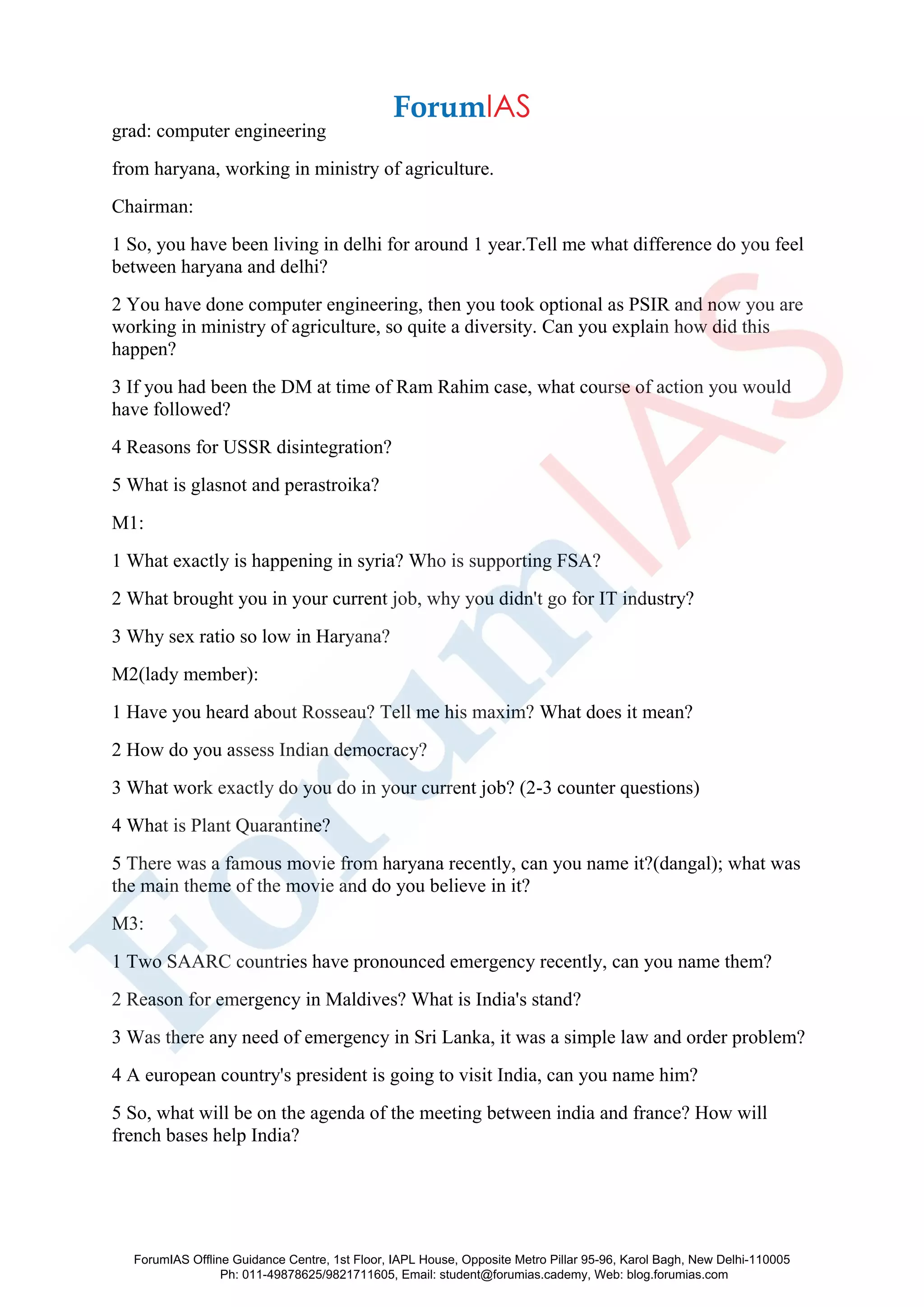grad: computer engineering
from haryana, working in ministry of agriculture.
Chairman:
1 So, you have been living in delhi for around 1 year.Tell me what difference do you feel
between haryana and delhi?
2 You have done computer engineering, then you took optional as PSIR and now you are
working in ministry of agriculture, so quite a diversity. Can you explain how did this
happen?
3 If you had been the DM at time of Ram Rahim case, what course of action you would
have followed?
4 Reasons for USSR disintegration?
5 What is glasnot and perastroika?
M1:
1 What exactly is happening in syria? Who is supporting FSA?
2 What brought you in your current job, why you didn't go for IT industry?
3 Why sex ratio so low in Haryana?
M2(lady member):
1 Have you heard about Rosseau? Tell me his maxim? What does it mean?
2 How do you assess Indian democracy?
3 What work exactly do you do in your current job? (2-3 counter questions)
4 What is Plant Quarantine?
5 There was a famous movie from haryana recently, can you name it?(dangal); what was
the main theme of the movie and do you believe in it?
M3:
1 Two SAARC countries have pronounced emergency recently, can you name them?
2 Reason for emergency in Maldives? What is India's stand?
3 Was there any need of emergency in Sri Lanka, it was a simple law and order problem?
4 A european country's president is going to visit India, can you name him?
5 So, what will be on the agenda of the meeting between india and france? How will
french bases help India?
ForumIAS Offline Guidance Centre, 1st Floor, IAPL House, Opposite Metro Pillar 95-96, Karol Bagh, New Delhi-110005
Ph: 011-49878625/9821711605, Email: student@forumias.cademy, Web: blog.forumias.com
 