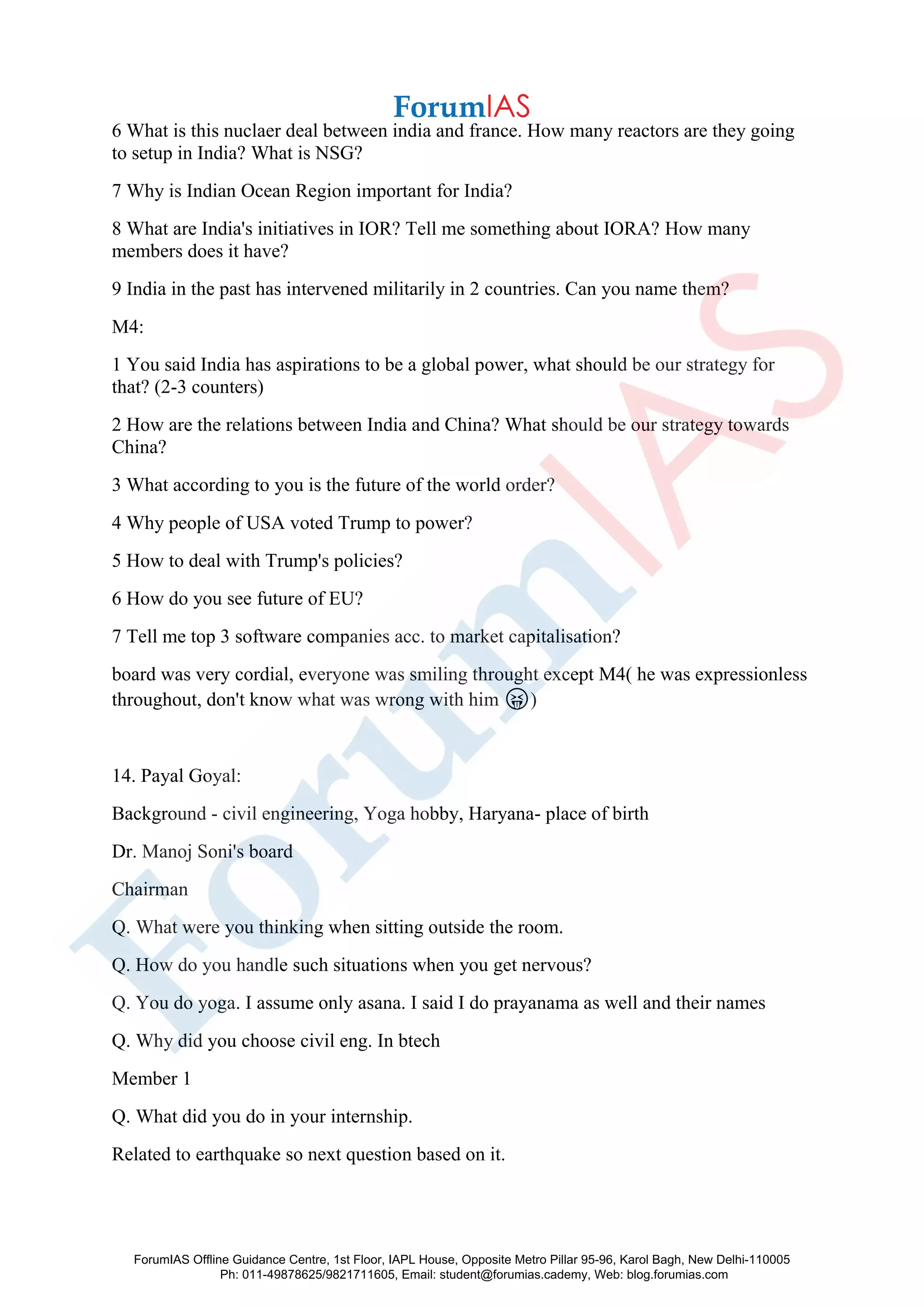 6 What is this nuclaer deal between india and france. How many reactors are they going
to setup in India? What is NSG?
7 Why is Indian Ocean Region important for India?
8 What are India's initiatives in IOR? Tell me something about IORA? How many
members does it have?
9 India in the past has intervened militarily in 2 countries. Can you name them?
M4:
1 You said India has aspirations to be a global power, what should be our strategy for
that? (2-3 counters)
2 How are the relations between India and China? What should be our strategy towards
China?
3 What according to you is the future of the world order?
4 Why people of USA voted Trump to power?
5 How to deal with Trump's policies?
6 How do you see future of EU?
7 Tell me top 3 software companies acc. to market capitalisation?
board was very cordial, everyone was smiling throught except M4( he was expressionless
throughout, don't know what was wrong with him 😝)
14. Payal Goyal:
Background - civil engineering, Yoga hobby, Haryana- place of birth
Dr. Manoj Soni's board
Chairman
Q. What were you thinking when sitting outside the room.
Q. How do you handle such situations when you get nervous?
Q. You do yoga. I assume only asana. I said I do prayanama as well and their names
Q. Why did you choose civil eng. In btech
Member 1
Q. What did you do in your internship.
Related to earthquake so next question based on it.
ForumIAS Offline Guidance Centre, 1st Floor, IAPL House, Opposite Metro Pillar 95-96, Karol Bagh, New Delhi-110005
Ph: 011-49878625/9821711605, Email: student@forumias.cademy, Web: blog.forumias.com
 