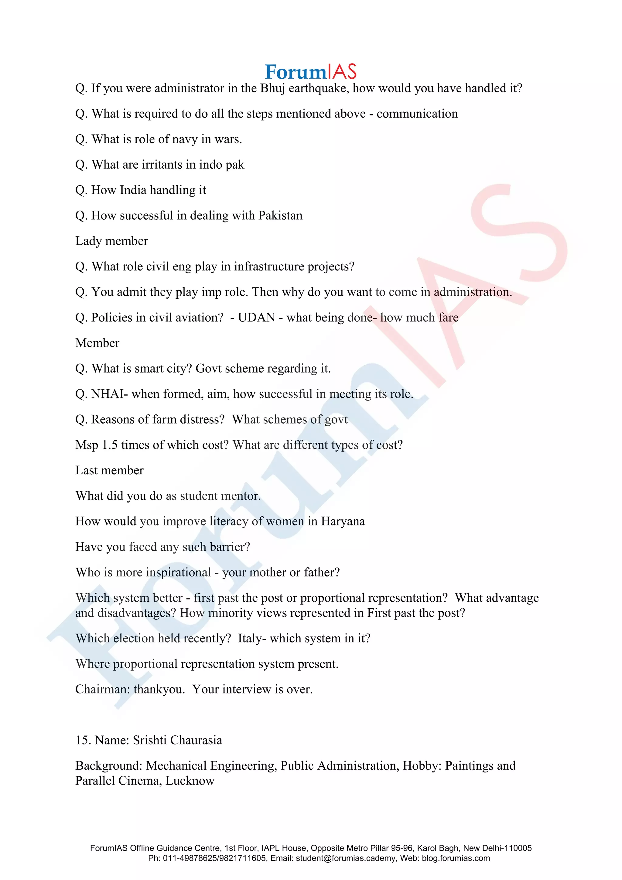 Q. If you were administrator in the Bhuj earthquake, how would you have handled it?
Q. What is required to do all the steps mentioned above - communication
Q. What is role of navy in wars.
Q. What are irritants in indo pak
Q. How India handling it
Q. How successful in dealing with Pakistan
Lady member
Q. What role civil eng play in infrastructure projects?
Q. You admit they play imp role. Then why do you want to come in administration.
Q. Policies in civil aviation? - UDAN - what being done- how much fare
Member
Q. What is smart city? Govt scheme regarding it.
Q. NHAI- when formed, aim, how successful in meeting its role.
Q. Reasons of farm distress? What schemes of govt
Msp 1.5 times of which cost? What are different types of cost?
Last member
What did you do as student mentor.
How would you improve literacy of women in Haryana
Have you faced any such barrier?
Who is more inspirational - your mother or father?
Which system better - first past the post or proportional representation? What advantage
and disadvantages? How minority views represented in First past the post?
Which election held recently? Italy- which system in it?
Where proportional representation system present.
Chairman: thankyou. Your interview is over.
15. Name: Srishti Chaurasia
Background: Mechanical Engineering, Public Administration, Hobby: Paintings and
Parallel Cinema, Lucknow
ForumIAS Offline Guidance Centre, 1st Floor, IAPL House, Opposite Metro Pillar 95-96, Karol Bagh, New Delhi-110005
Ph: 011-49878625/9821711605, Email: student@forumias.cademy, Web: blog.forumias.com
 