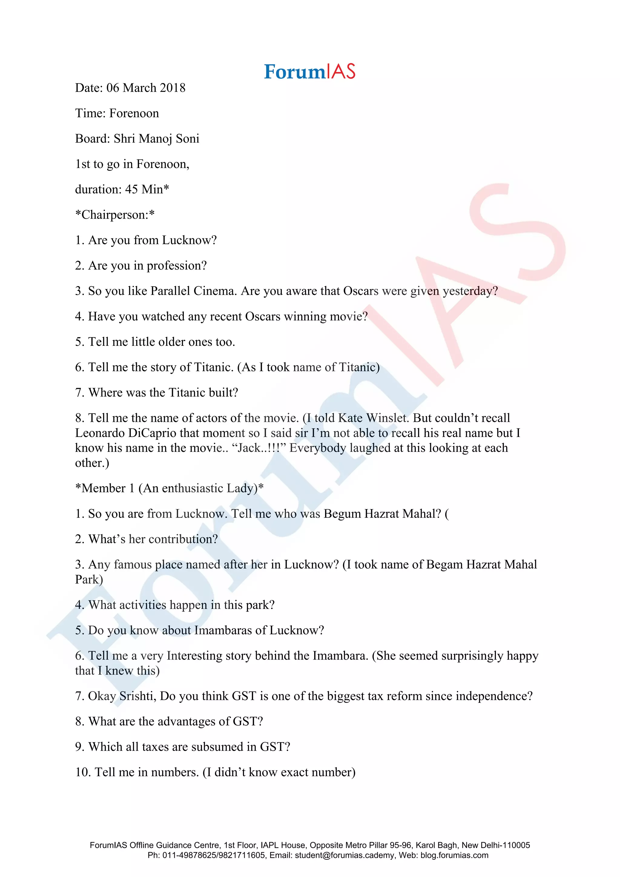 Date: 06 March 2018
Time: Forenoon
Board: Shri Manoj Soni
1st to go in Forenoon,
duration: 45 Min*
*Chairperson:*
1. Are you from Lucknow?
2. Are you in profession?
3. So you like Parallel Cinema. Are you aware that Oscars were given yesterday?
4. Have you watched any recent Oscars winning movie?
5. Tell me little older ones too.
6. Tell me the story of Titanic. (As I took name of Titanic)
7. Where was the Titanic built?
8. Tell me the name of actors of the movie. (I told Kate Winslet. But couldn’t recall
Leonardo DiCaprio that moment so I said sir I’m not able to recall his real name but I
know his name in the movie.. “Jack..!!!” Everybody laughed at this looking at each
other.)
*Member 1 (An enthusiastic Lady)*
1. So you are from Lucknow. Tell me who was Begum Hazrat Mahal? (
2. What’s her contribution?
3. Any famous place named after her in Lucknow? (I took name of Begam Hazrat Mahal
Park)
4. What activities happen in this park?
5. Do you know about Imambaras of Lucknow?
6. Tell me a very Interesting story behind the Imambara. (She seemed surprisingly happy
that I knew this)
7. Okay Srishti, Do you think GST is one of the biggest tax reform since independence?
8. What are the advantages of GST?
9. Which all taxes are subsumed in GST?
10. Tell me in numbers. (I didn’t know exact number)
ForumIAS Offline Guidance Centre, 1st Floor, IAPL House, Opposite Metro Pillar 95-96, Karol Bagh, New Delhi-110005
Ph: 011-49878625/9821711605, Email: student@forumias.cademy, Web: blog.forumias.com
 