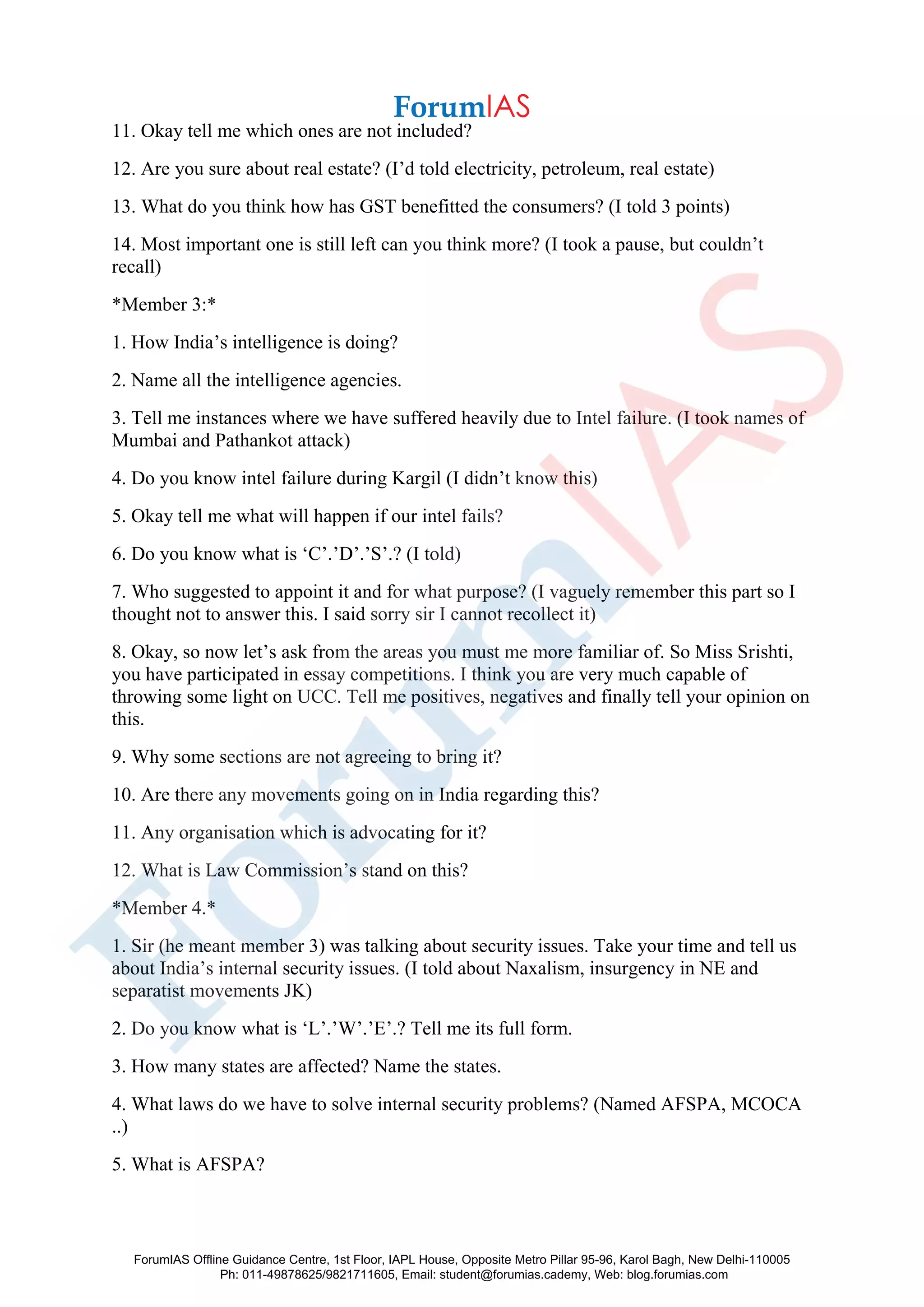 11. Okay tell me which ones are not included?
12. Are you sure about real estate? (I’d told electricity, petroleum, real estate)
13. What do you think how has GST benefitted the consumers? (I told 3 points)
14. Most important one is still left can you think more? (I took a pause, but couldn’t
recall)
*Member 3:*
1. How India’s intelligence is doing?
2. Name all the intelligence agencies.
3. Tell me instances where we have suffered heavily due to Intel failure. (I took names of
Mumbai and Pathankot attack)
4. Do you know intel failure during Kargil (I didn’t know this)
5. Okay tell me what will happen if our intel fails?
6. Do you know what is ‘C’.’D’.’S’.? (I told)
7. Who suggested to appoint it and for what purpose? (I vaguely remember this part so I
thought not to answer this. I said sorry sir I cannot recollect it)
8. Okay, so now let’s ask from the areas you must me more familiar of. So Miss Srishti,
you have participated in essay competitions. I think you are very much capable of
throwing some light on UCC. Tell me positives, negatives and finally tell your opinion on
this.
9. Why some sections are not agreeing to bring it?
10. Are there any movements going on in India regarding this?
11. Any organisation which is advocating for it?
12. What is Law Commission’s stand on this?
*Member 4.*
1. Sir (he meant member 3) was talking about security issues. Take your time and tell us
about India’s internal security issues. (I told about Naxalism, insurgency in NE and
separatist movements JK)
2. Do you know what is ‘L’.’W’.’E’.? Tell me its full form.
3. How many states are affected? Name the states.
4. What laws do we have to solve internal security problems? (Named AFSPA, MCOCA
..)
5. What is AFSPA?
ForumIAS Offline Guidance Centre, 1st Floor, IAPL House, Opposite Metro Pillar 95-96, Karol Bagh, New Delhi-110005
Ph: 011-49878625/9821711605, Email: student@forumias.cademy, Web: blog.forumias.com
 