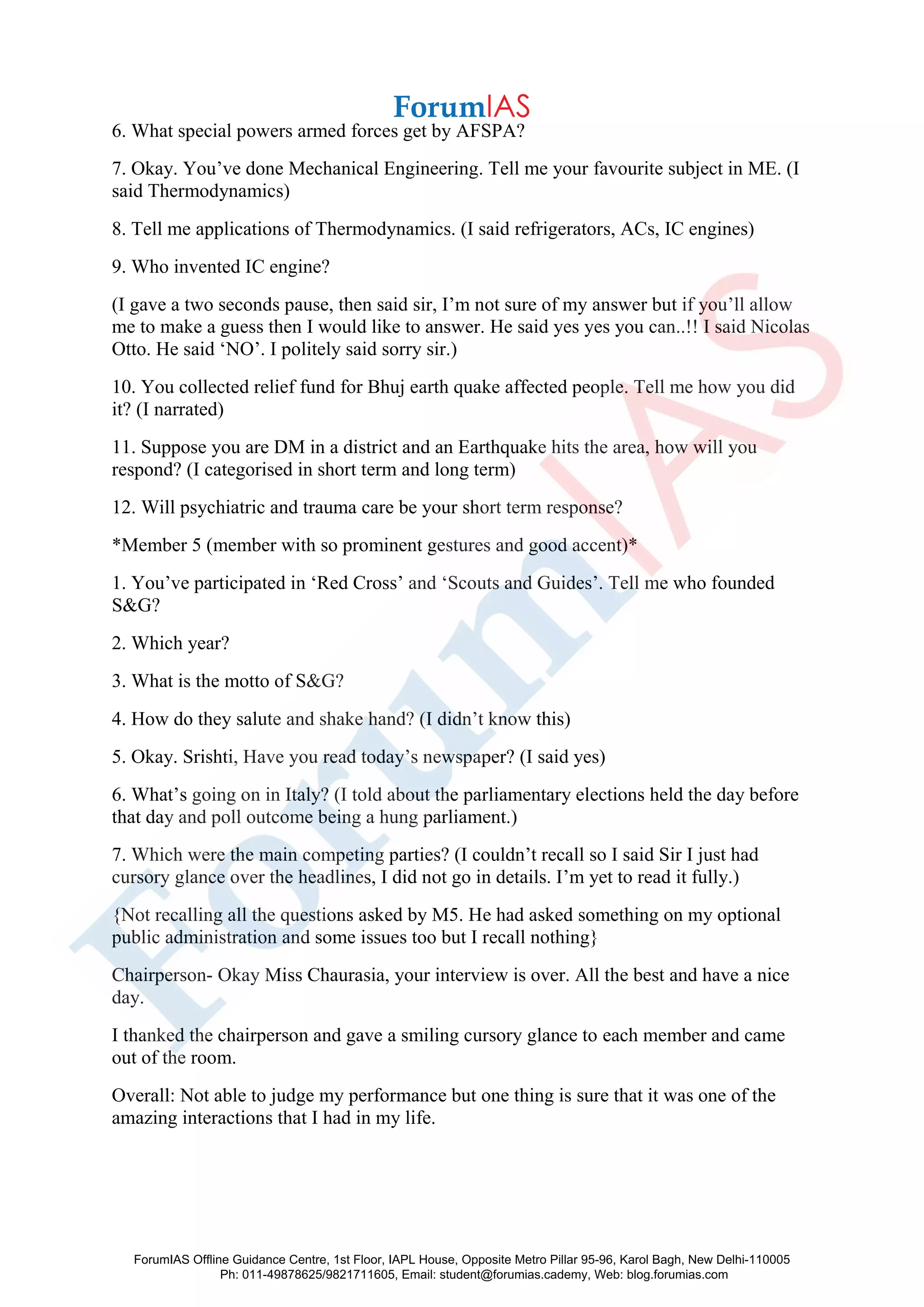 6. What special powers armed forces get by AFSPA?
7. Okay. You’ve done Mechanical Engineering. Tell me your favourite subject in ME. (I
said Thermodynamics)
8. Tell me applications of Thermodynamics. (I said refrigerators, ACs, IC engines)
9. Who invented IC engine?
(I gave a two seconds pause, then said sir, I’m not sure of my answer but if you’ll allow
me to make a guess then I would like to answer. He said yes yes you can..!! I said Nicolas
Otto. He said ‘NO’. I politely said sorry sir.)
10. You collected relief fund for Bhuj earth quake affected people. Tell me how you did
it? (I narrated)
11. Suppose you are DM in a district and an Earthquake hits the area, how will you
respond? (I categorised in short term and long term)
12. Will psychiatric and trauma care be your short term response?
*Member 5 (member with so prominent gestures and good accent)*
1. You’ve participated in ‘Red Cross’ and ‘Scouts and Guides’. Tell me who founded
S&G?
2. Which year?
3. What is the motto of S&G?
4. How do they salute and shake hand? (I didn’t know this)
5. Okay. Srishti, Have you read today’s newspaper? (I said yes)
6. What’s going on in Italy? (I told about the parliamentary elections held the day before
that day and poll outcome being a hung parliament.)
7. Which were the main competing parties? (I couldn’t recall so I said Sir I just had
cursory glance over the headlines, I did not go in details. I’m yet to read it fully.)
{Not recalling all the questions asked by M5. He had asked something on my optional
public administration and some issues too but I recall nothing}
Chairperson- Okay Miss Chaurasia, your interview is over. All the best and have a nice
day.
I thanked the chairperson and gave a smiling cursory glance to each member and came
out of the room.
Overall: Not able to judge my performance but one thing is sure that it was one of the
amazing interactions that I had in my life.
ForumIAS Offline Guidance Centre, 1st Floor, IAPL House, Opposite Metro Pillar 95-96, Karol Bagh, New Delhi-110005
Ph: 011-49878625/9821711605, Email: student@forumias.cademy, Web: blog.forumias.com
 