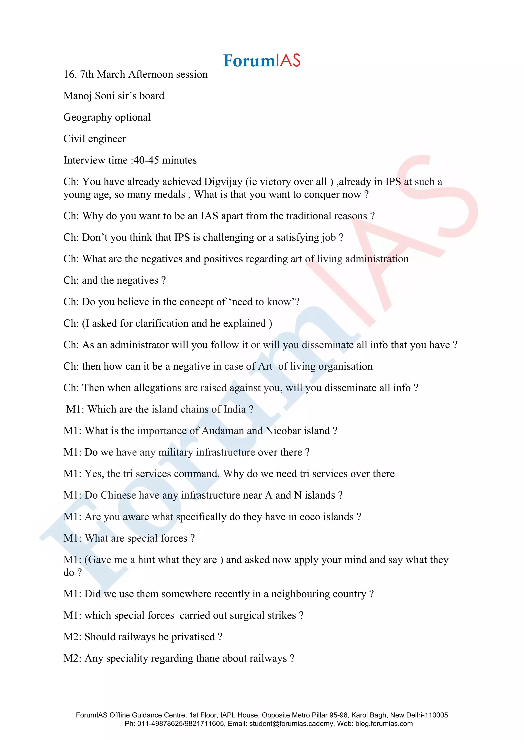16. 7th March Afternoon session
Manoj Soni sir’s board
Geography optional
Civil engineer
Interview time :40-45 minutes
Ch: You have already achieved Digvijay (ie victory over all ) ,already in IPS at such a
young age, so many medals , What is that you want to conquer now ?
Ch: Why do you want to be an IAS apart from the traditional reasons ?
Ch: Don’t you think that IPS is challenging or a satisfying job ?
Ch: What are the negatives and positives regarding art of living administration
Ch: and the negatives ?
Ch: Do you believe in the concept of ‘need to know’?
Ch: (I asked for clarification and he explained )
Ch: As an administrator will you follow it or will you disseminate all info that you have ?
Ch: then how can it be a negative in case of Art of living organisation
Ch: Then when allegations are raised against you, will you disseminate all info ?
M1: Which are the island chains of India ?
M1: What is the importance of Andaman and Nicobar island ?
M1: Do we have any military infrastructure over there ?
M1: Yes, the tri services command. Why do we need tri services over there
M1: Do Chinese have any infrastructure near A and N islands ?
M1: Are you aware what specifically do they have in coco islands ?
M1: What are special forces ?
M1: (Gave me a hint what they are ) and asked now apply your mind and say what they
do ?
M1: Did we use them somewhere recently in a neighbouring country ?
M1: which special forces carried out surgical strikes ?
M2: Should railways be privatised ?
M2: Any speciality regarding thane about railways ?
ForumIAS Offline Guidance Centre, 1st Floor, IAPL House, Opposite Metro Pillar 95-96, Karol Bagh, New Delhi-110005
Ph: 011-49878625/9821711605, Email: student@forumias.cademy, Web: blog.forumias.com
 