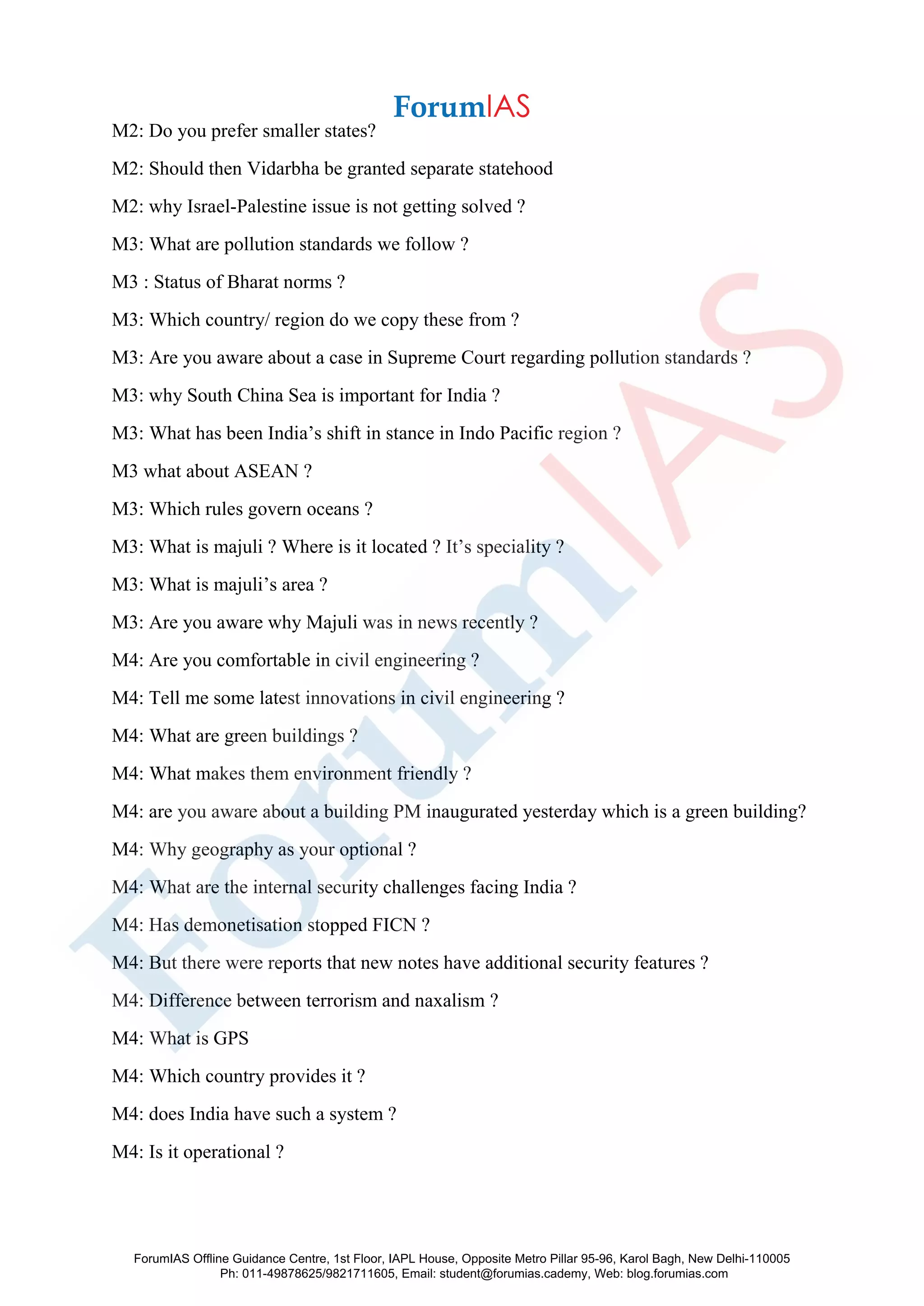 M2: Do you prefer smaller states?
M2: Should then Vidarbha be granted separate statehood
M2: why Israel-Palestine issue is not getting solved ?
M3: What are pollution standards we follow ?
M3 : Status of Bharat norms ?
M3: Which country/ region do we copy these from ?
M3: Are you aware about a case in Supreme Court regarding pollution standards ?
M3: why South China Sea is important for India ?
M3: What has been India’s shift in stance in Indo Pacific region ?
M3 what about ASEAN ?
M3: Which rules govern oceans ?
M3: What is majuli ? Where is it located ? It’s speciality ?
M3: What is majuli’s area ?
M3: Are you aware why Majuli was in news recently ?
M4: Are you comfortable in civil engineering ?
M4: Tell me some latest innovations in civil engineering ?
M4: What are green buildings ?
M4: What makes them environment friendly ?
M4: are you aware about a building PM inaugurated yesterday which is a green building?
M4: Why geography as your optional ?
M4: What are the internal security challenges facing India ?
M4: Has demonetisation stopped FICN ?
M4: But there were reports that new notes have additional security features ?
M4: Difference between terrorism and naxalism ?
M4: What is GPS
M4: Which country provides it ?
M4: does India have such a system ?
M4: Is it operational ?
ForumIAS Offline Guidance Centre, 1st Floor, IAPL House, Opposite Metro Pillar 95-96, Karol Bagh, New Delhi-110005
Ph: 011-49878625/9821711605, Email: student@forumias.cademy, Web: blog.forumias.com
 