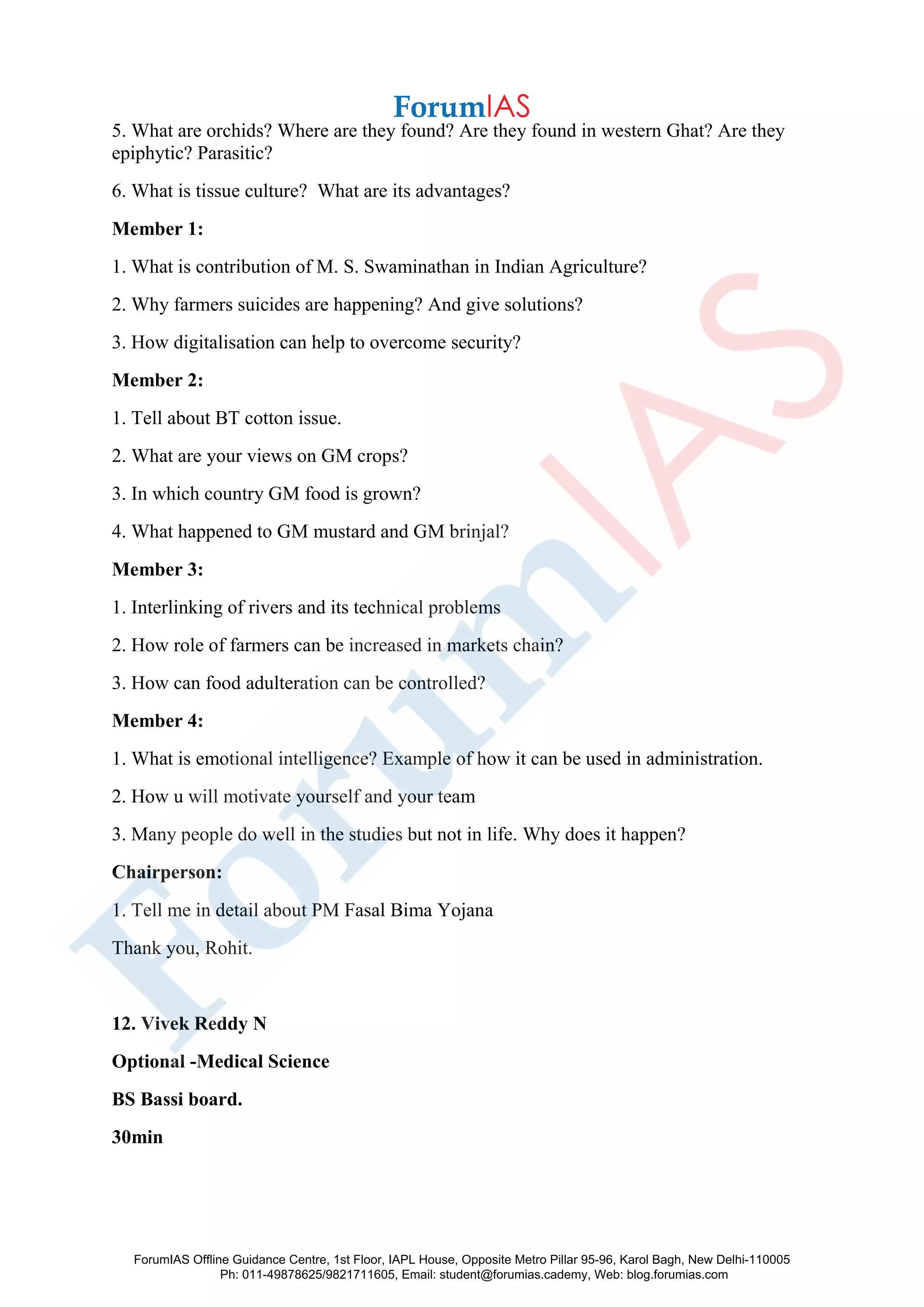 5. What are orchids? Where are they found? Are they found in western Ghat? Are they
epiphytic? Parasitic?
6. What is tissue culture? What are its advantages?
Member 1:
1. What is contribution of M. S. Swaminathan in Indian Agriculture?
2. Why farmers suicides are happening? And give solutions?
3. How digitalisation can help to overcome security?
Member 2:
1. Tell about BT cotton issue.
2. What are your views on GM crops?
3. In which country GM food is grown?
4. What happened to GM mustard and GM brinjal?
Member 3:
1. Interlinking of rivers and its technical problems
2. How role of farmers can be increased in markets chain?
3. How can food adulteration can be controlled?
Member 4:
1. What is emotional intelligence? Example of how it can be used in administration.
2. How u will motivate yourself and your team
3. Many people do well in the studies but not in life. Why does it happen?
Chairperson:
1. Tell me in detail about PM Fasal Bima Yojana
Thank you, Rohit.
12. Vivek Reddy N
Optional -Medical Science
BS Bassi board.
30min
ForumIAS Offline Guidance Centre, 1st Floor, IAPL House, Opposite Metro Pillar 95-96, Karol Bagh, New Delhi-110005
Ph: 011-49878625/9821711605, Email: student@forumias.cademy, Web: blog.forumias.com
 