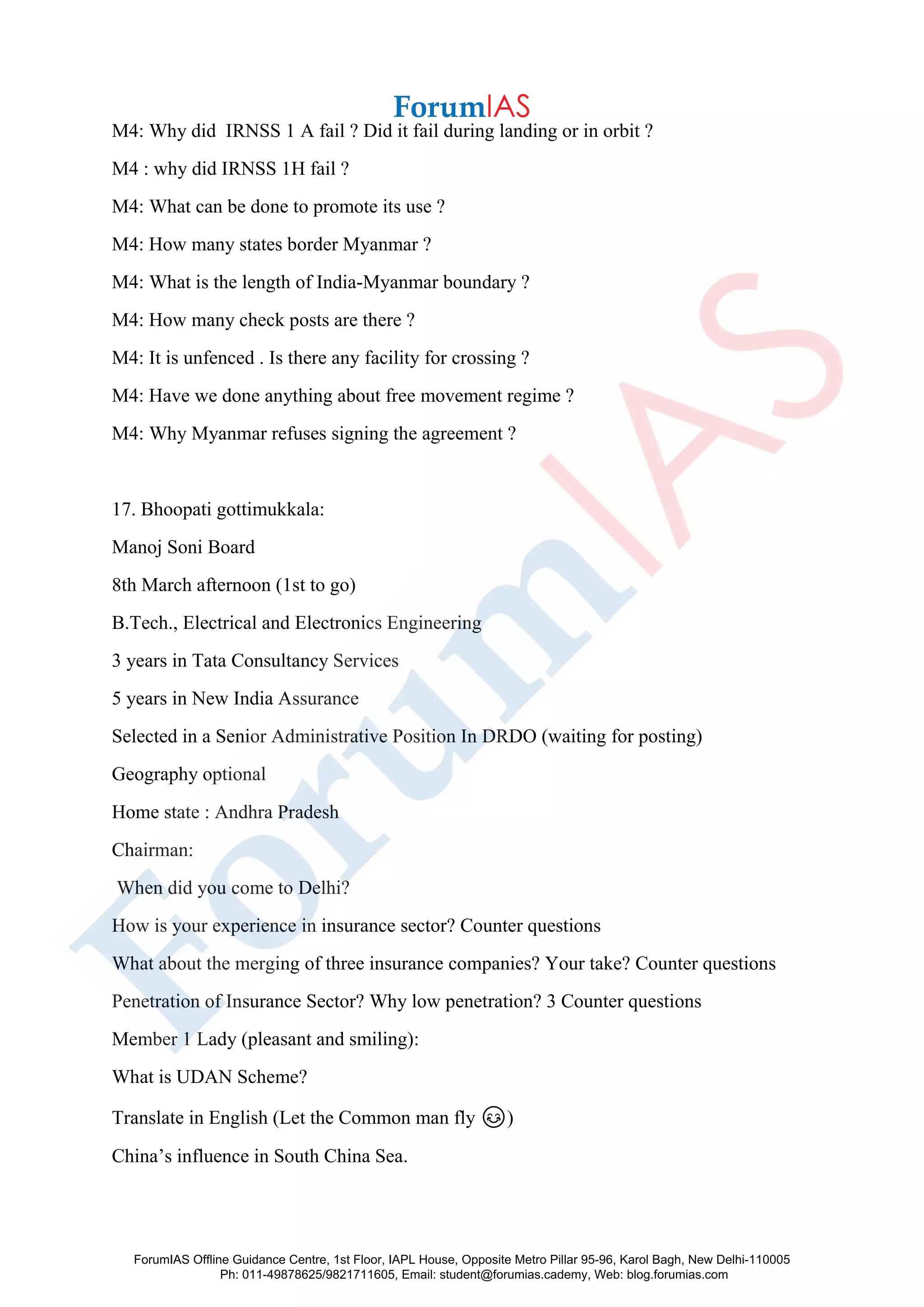 M4: Why did IRNSS 1 A fail ? Did it fail during landing or in orbit ?
M4 : why did IRNSS 1H fail ?
M4: What can be done to promote its use ?
M4: How many states border Myanmar ?
M4: What is the length of India-Myanmar boundary ?
M4: How many check posts are there ?
M4: It is unfenced . Is there any facility for crossing ?
M4: Have we done anything about free movement regime ?
M4: Why Myanmar refuses signing the agreement ?
17. Bhoopati gottimukkala:
Manoj Soni Board
8th March afternoon (1st to go)
B.Tech., Electrical and Electronics Engineering
3 years in Tata Consultancy Services
5 years in New India Assurance
Selected in a Senior Administrative Position In DRDO (waiting for posting)
Geography optional
Home state : Andhra Pradesh
Chairman:
When did you come to Delhi?
How is your experience in insurance sector? Counter questions
What about the merging of three insurance companies? Your take? Counter questions
Penetration of Insurance Sector? Why low penetration? 3 Counter questions
Member 1 Lady (pleasant and smiling):
What is UDAN Scheme?
Translate in English (Let the Common man fly 😊)
China’s influence in South China Sea.
ForumIAS Offline Guidance Centre, 1st Floor, IAPL House, Opposite Metro Pillar 95-96, Karol Bagh, New Delhi-110005
Ph: 011-49878625/9821711605, Email: student@forumias.cademy, Web: blog.forumias.com
 