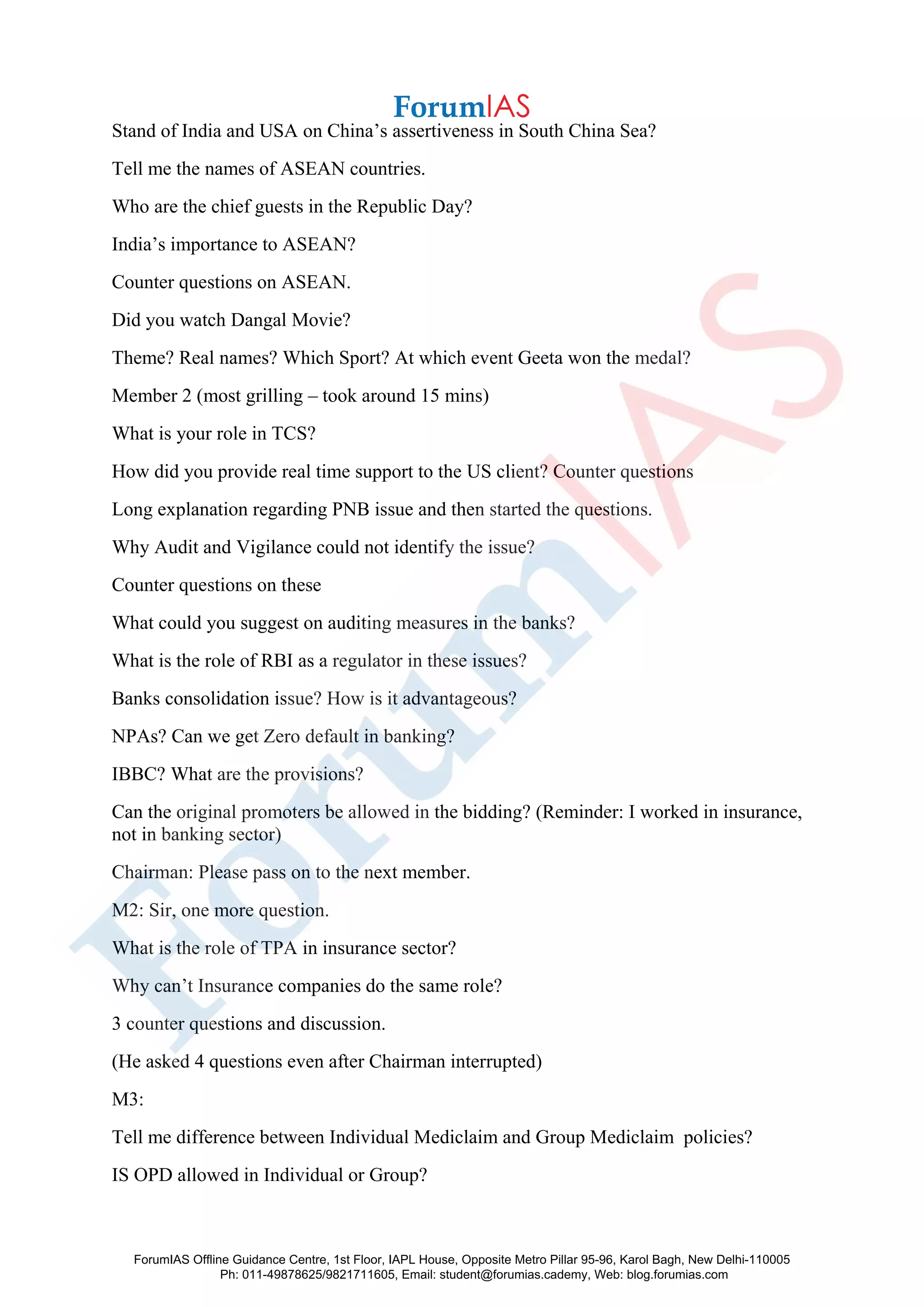 Stand of India and USA on China’s assertiveness in South China Sea?
Tell me the names of ASEAN countries.
Who are the chief guests in the Republic Day?
India’s importance to ASEAN?
Counter questions on ASEAN.
Did you watch Dangal Movie?
Theme? Real names? Which Sport? At which event Geeta won the medal?
Member 2 (most grilling – took around 15 mins)
What is your role in TCS?
How did you provide real time support to the US client? Counter questions
Long explanation regarding PNB issue and then started the questions.
Why Audit and Vigilance could not identify the issue?
Counter questions on these
What could you suggest on auditing measures in the banks?
What is the role of RBI as a regulator in these issues?
Banks consolidation issue? How is it advantageous?
NPAs? Can we get Zero default in banking?
IBBC? What are the provisions?
Can the original promoters be allowed in the bidding? (Reminder: I worked in insurance,
not in banking sector)
Chairman: Please pass on to the next member.
M2: Sir, one more question.
What is the role of TPA in insurance sector?
Why can’t Insurance companies do the same role?
3 counter questions and discussion.
(He asked 4 questions even after Chairman interrupted)
M3:
Tell me difference between Individual Mediclaim and Group Mediclaim policies?
IS OPD allowed in Individual or Group?
ForumIAS Offline Guidance Centre, 1st Floor, IAPL House, Opposite Metro Pillar 95-96, Karol Bagh, New Delhi-110005
Ph: 011-49878625/9821711605, Email: student@forumias.cademy, Web: blog.forumias.com
 
