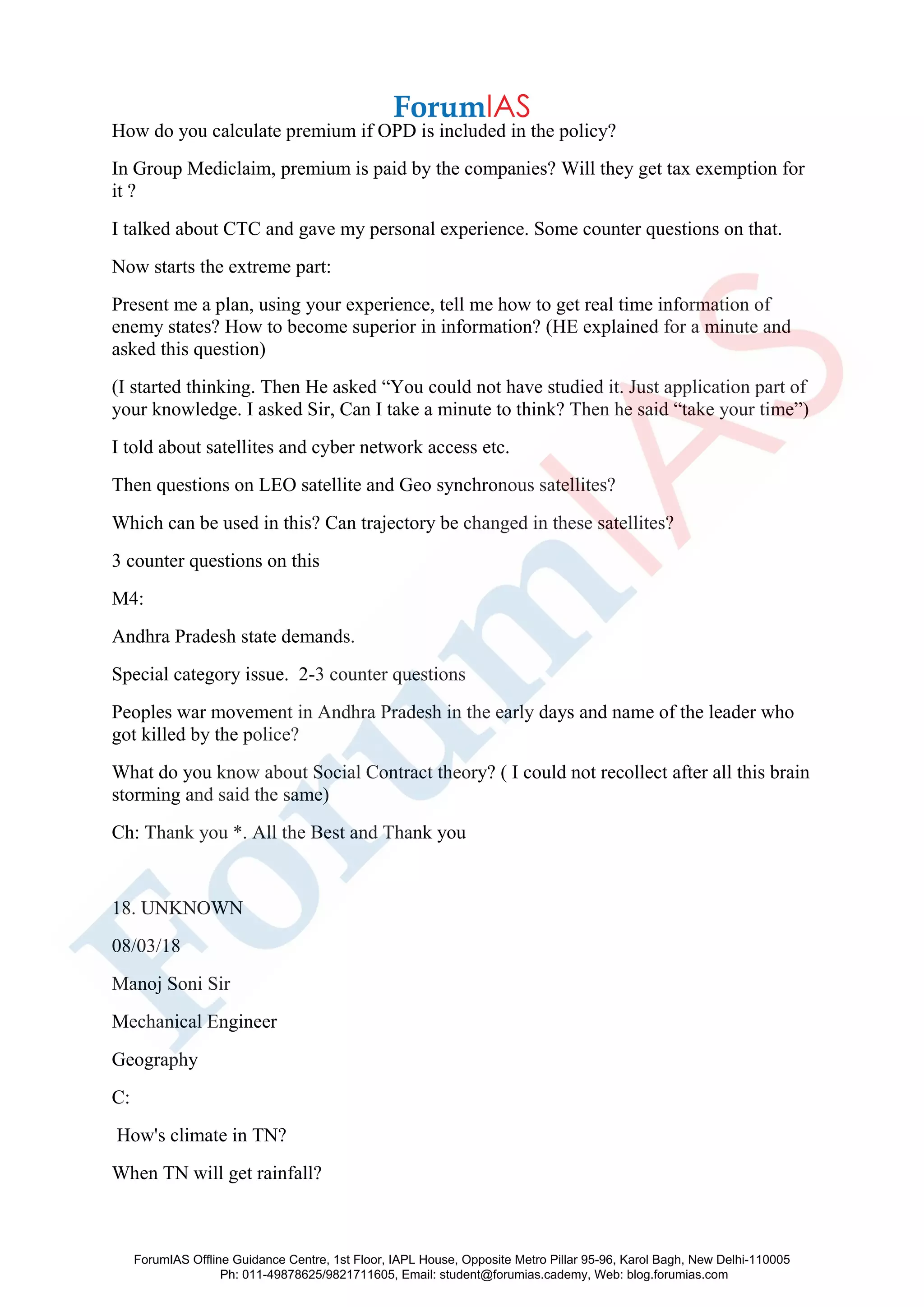 How do you calculate premium if OPD is included in the policy?
In Group Mediclaim, premium is paid by the companies? Will they get tax exemption for
it ?
I talked about CTC and gave my personal experience. Some counter questions on that.
Now starts the extreme part:
Present me a plan, using your experience, tell me how to get real time information of
enemy states? How to become superior in information? (HE explained for a minute and
asked this question)
(I started thinking. Then He asked “You could not have studied it. Just application part of
your knowledge. I asked Sir, Can I take a minute to think? Then he said “take your time”)
I told about satellites and cyber network access etc.
Then questions on LEO satellite and Geo synchronous satellites?
Which can be used in this? Can trajectory be changed in these satellites?
3 counter questions on this
M4:
Andhra Pradesh state demands.
Special category issue. 2-3 counter questions
Peoples war movement in Andhra Pradesh in the early days and name of the leader who
got killed by the police?
What do you know about Social Contract theory? ( I could not recollect after all this brain
storming and said the same)
Ch: Thank you *. All the Best and Thank you
18. UNKNOWN
08/03/18
Manoj Soni Sir
Mechanical Engineer
Geography
C:
How's climate in TN?
When TN will get rainfall?
ForumIAS Offline Guidance Centre, 1st Floor, IAPL House, Opposite Metro Pillar 95-96, Karol Bagh, New Delhi-110005
Ph: 011-49878625/9821711605, Email: student@forumias.cademy, Web: blog.forumias.com
 