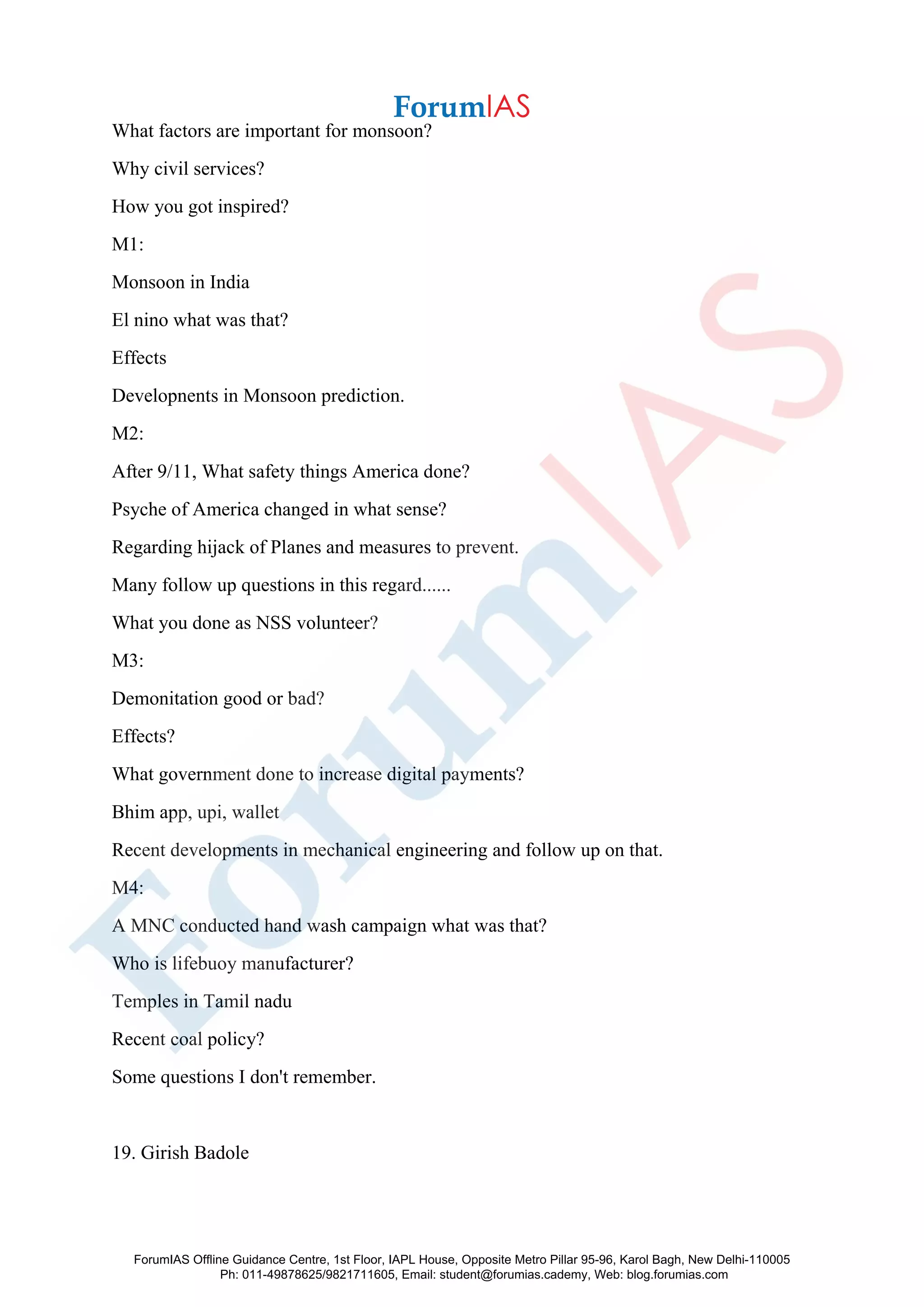 What factors are important for monsoon?
Why civil services?
How you got inspired?
M1:
Monsoon in India
El nino what was that?
Effects
Developnents in Monsoon prediction.
M2:
After 9/11, What safety things America done?
Psyche of America changed in what sense?
Regarding hijack of Planes and measures to prevent.
Many follow up questions in this regard......
What you done as NSS volunteer?
M3:
Demonitation good or bad?
Effects?
What government done to increase digital payments?
Bhim app, upi, wallet
Recent developments in mechanical engineering and follow up on that.
M4:
A MNC conducted hand wash campaign what was that?
Who is lifebuoy manufacturer?
Temples in Tamil nadu
Recent coal policy?
Some questions I don't remember.
19. Girish Badole
ForumIAS Offline Guidance Centre, 1st Floor, IAPL House, Opposite Metro Pillar 95-96, Karol Bagh, New Delhi-110005
Ph: 011-49878625/9821711605, Email: student@forumias.cademy, Web: blog.forumias.com
 