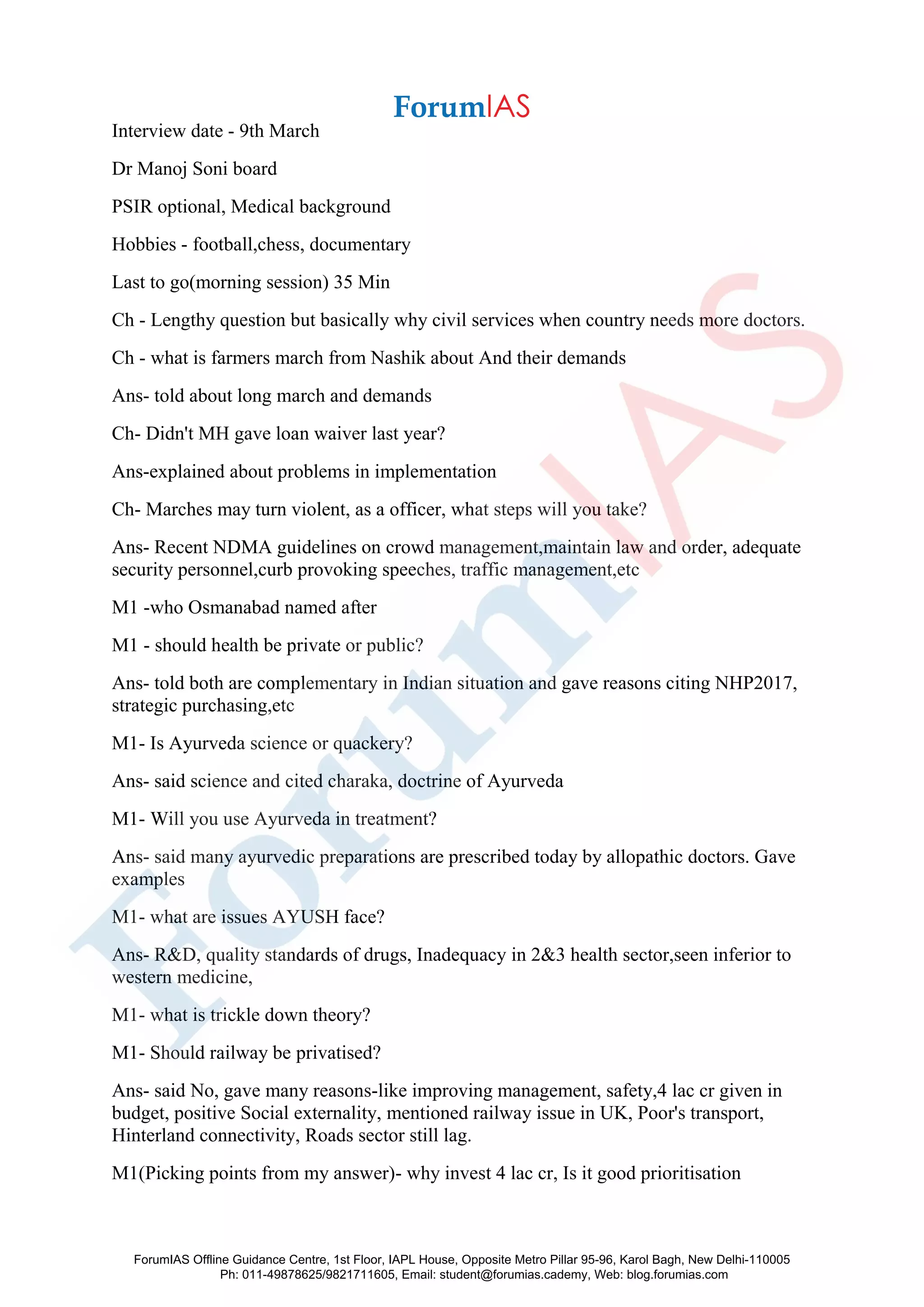 Interview date - 9th March
Dr Manoj Soni board
PSIR optional, Medical background
Hobbies - football,chess, documentary
Last to go(morning session) 35 Min
Ch - Lengthy question but basically why civil services when country needs more doctors.
Ch - what is farmers march from Nashik about And their demands
Ans- told about long march and demands
Ch- Didn't MH gave loan waiver last year?
Ans-explained about problems in implementation
Ch- Marches may turn violent, as a officer, what steps will you take?
Ans- Recent NDMA guidelines on crowd management,maintain law and order, adequate
security personnel,curb provoking speeches, traffic management,etc
M1 -who Osmanabad named after
M1 - should health be private or public?
Ans- told both are complementary in Indian situation and gave reasons citing NHP2017,
strategic purchasing,etc
M1- Is Ayurveda science or quackery?
Ans- said science and cited charaka, doctrine of Ayurveda
M1- Will you use Ayurveda in treatment?
Ans- said many ayurvedic preparations are prescribed today by allopathic doctors. Gave
examples
M1- what are issues AYUSH face?
Ans- R&D, quality standards of drugs, Inadequacy in 2&3 health sector,seen inferior to
western medicine,
M1- what is trickle down theory?
M1- Should railway be privatised?
Ans- said No, gave many reasons-like improving management, safety,4 lac cr given in
budget, positive Social externality, mentioned railway issue in UK, Poor's transport,
Hinterland connectivity, Roads sector still lag.
M1(Picking points from my answer)- why invest 4 lac cr, Is it good prioritisation
ForumIAS Offline Guidance Centre, 1st Floor, IAPL House, Opposite Metro Pillar 95-96, Karol Bagh, New Delhi-110005
Ph: 011-49878625/9821711605, Email: student@forumias.cademy, Web: blog.forumias.com
 