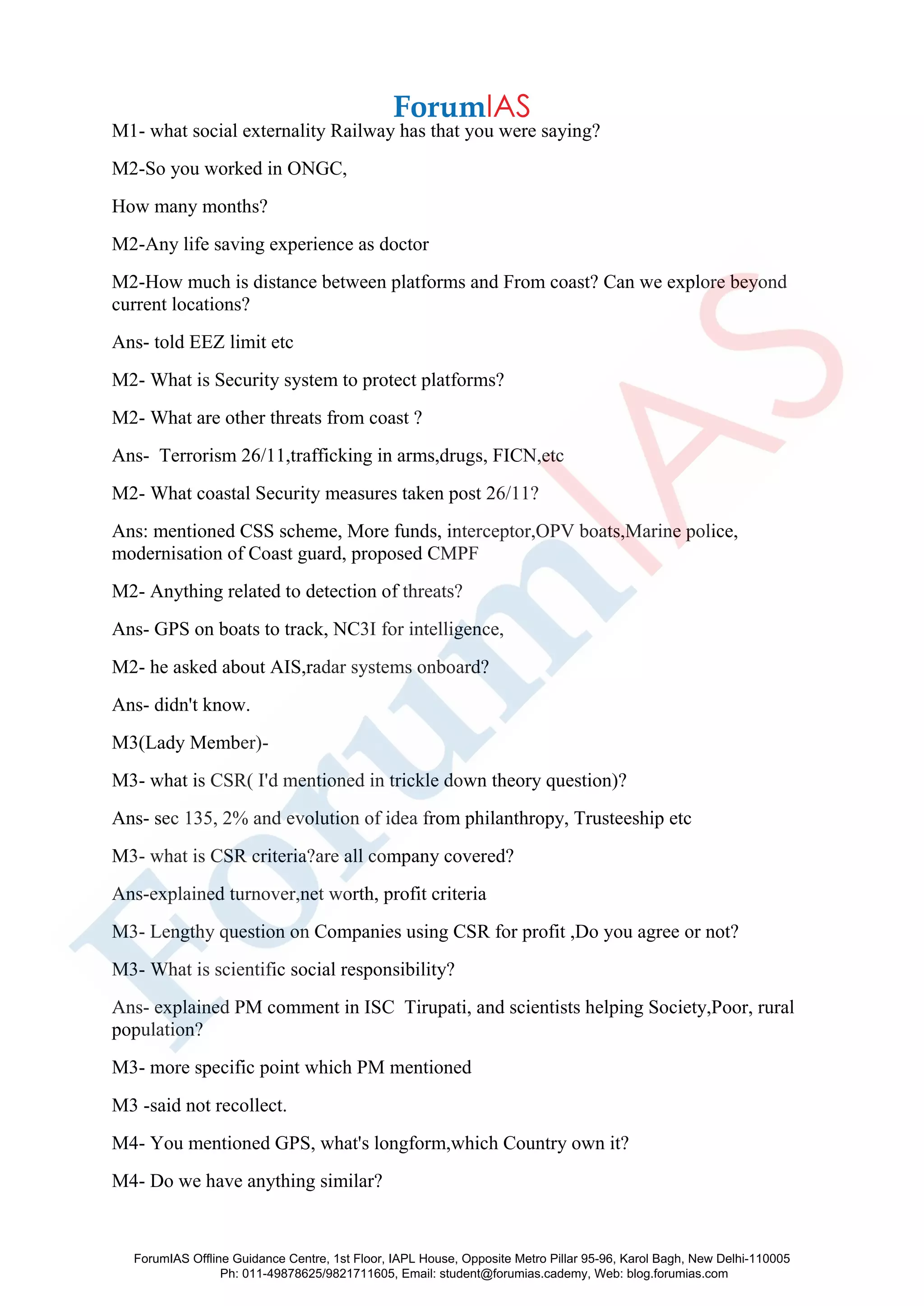 M1- what social externality Railway has that you were saying?
M2-So you worked in ONGC,
How many months?
M2-Any life saving experience as doctor
M2-How much is distance between platforms and From coast? Can we explore beyond
current locations?
Ans- told EEZ limit etc
M2- What is Security system to protect platforms?
M2- What are other threats from coast ?
Ans- Terrorism 26/11,trafficking in arms,drugs, FICN,etc
M2- What coastal Security measures taken post 26/11?
Ans: mentioned CSS scheme, More funds, interceptor,OPV boats,Marine police,
modernisation of Coast guard, proposed CMPF
M2- Anything related to detection of threats?
Ans- GPS on boats to track, NC3I for intelligence,
M2- he asked about AIS,radar systems onboard?
Ans- didn't know.
M3(Lady Member)-
M3- what is CSR( I'd mentioned in trickle down theory question)?
Ans- sec 135, 2% and evolution of idea from philanthropy, Trusteeship etc
M3- what is CSR criteria?are all company covered?
Ans-explained turnover,net worth, profit criteria
M3- Lengthy question on Companies using CSR for profit ,Do you agree or not?
M3- What is scientific social responsibility?
Ans- explained PM comment in ISC Tirupati, and scientists helping Society,Poor, rural
population?
M3- more specific point which PM mentioned
M3 -said not recollect.
M4- You mentioned GPS, what's longform,which Country own it?
M4- Do we have anything similar?
ForumIAS Offline Guidance Centre, 1st Floor, IAPL House, Opposite Metro Pillar 95-96, Karol Bagh, New Delhi-110005
Ph: 011-49878625/9821711605, Email: student@forumias.cademy, Web: blog.forumias.com
 