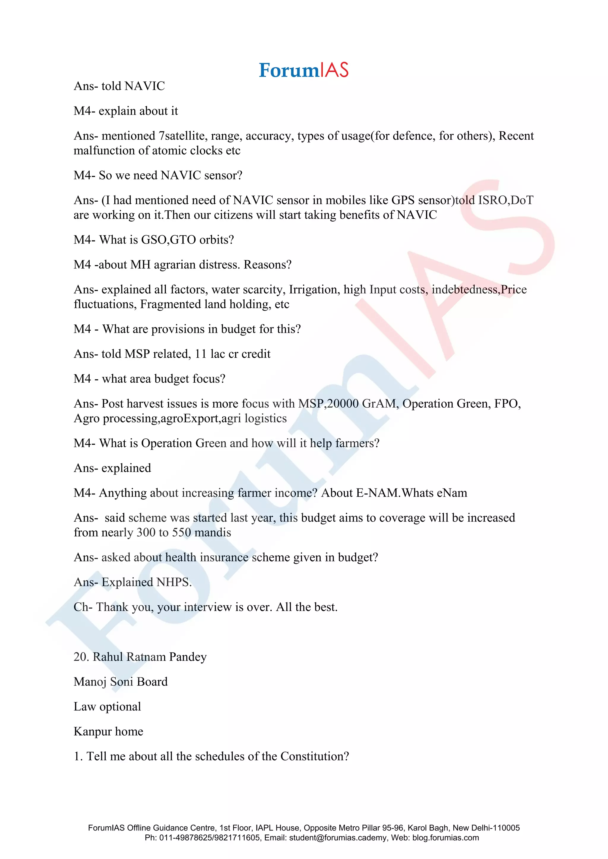 Ans- told NAVIC
M4- explain about it
Ans- mentioned 7satellite, range, accuracy, types of usage(for defence, for others), Recent
malfunction of atomic clocks etc
M4- So we need NAVIC sensor?
Ans- (I had mentioned need of NAVIC sensor in mobiles like GPS sensor)told ISRO,DoT
are working on it.Then our citizens will start taking benefits of NAVIC
M4- What is GSO,GTO orbits?
M4 -about MH agrarian distress. Reasons?
Ans- explained all factors, water scarcity, Irrigation, high Input costs, indebtedness,Price
fluctuations, Fragmented land holding, etc
M4 - What are provisions in budget for this?
Ans- told MSP related, 11 lac cr credit
M4 - what area budget focus?
Ans- Post harvest issues is more focus with MSP,20000 GrAM, Operation Green, FPO,
Agro processing,agroExport,agri logistics
M4- What is Operation Green and how will it help farmers?
Ans- explained
M4- Anything about increasing farmer income? About E-NAM.Whats eNam
Ans- said scheme was started last year, this budget aims to coverage will be increased
from nearly 300 to 550 mandis
Ans- asked about health insurance scheme given in budget?
Ans- Explained NHPS.
Ch- Thank you, your interview is over. All the best.
20. Rahul Ratnam Pandey
Manoj Soni Board
Law optional
Kanpur home
1. Tell me about all the schedules of the Constitution?
ForumIAS Offline Guidance Centre, 1st Floor, IAPL House, Opposite Metro Pillar 95-96, Karol Bagh, New Delhi-110005
Ph: 011-49878625/9821711605, Email: student@forumias.cademy, Web: blog.forumias.com
 