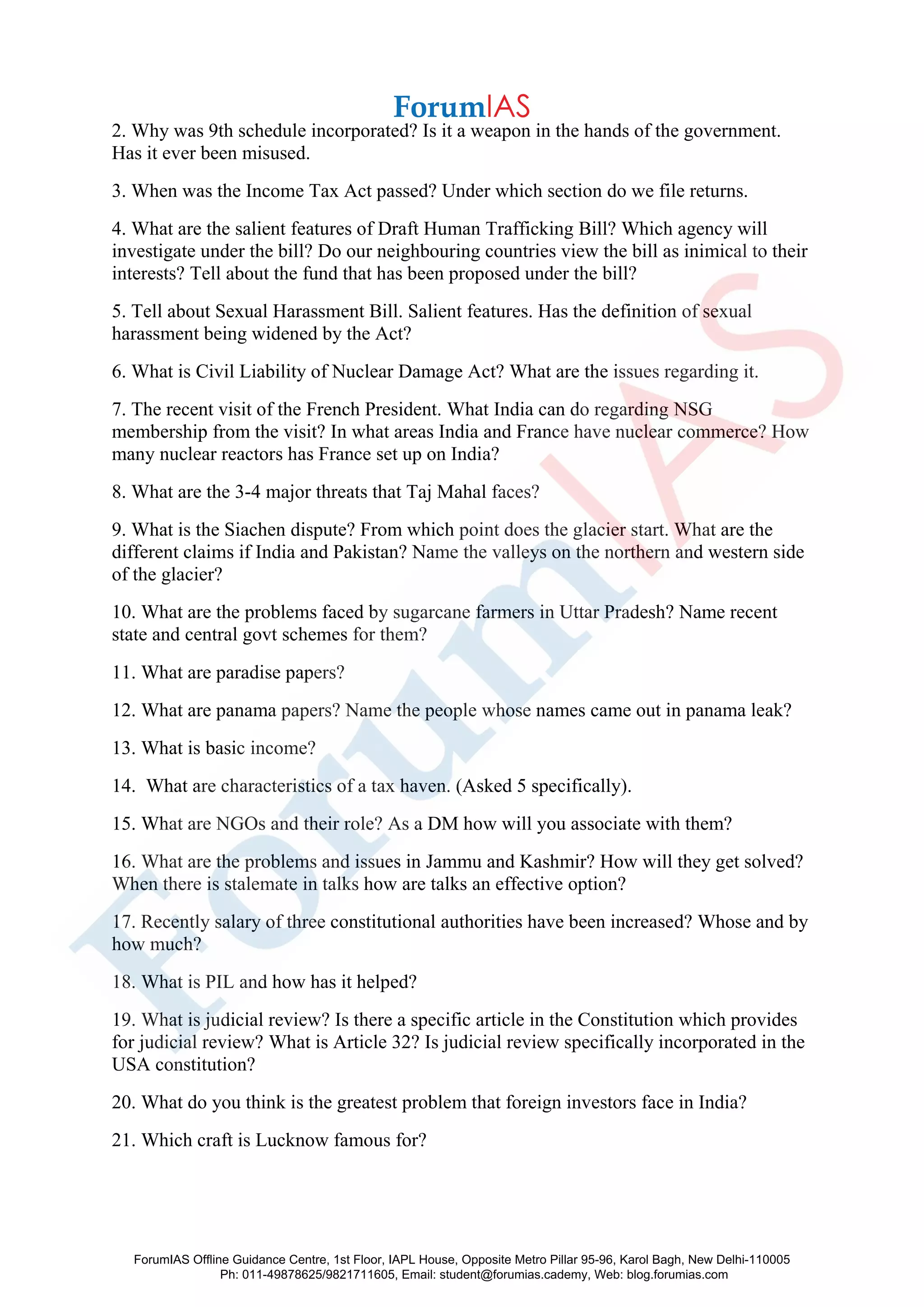 2. Why was 9th schedule incorporated? Is it a weapon in the hands of the government.
Has it ever been misused.
3. When was the Income Tax Act passed? Under which section do we file returns.
4. What are the salient features of Draft Human Trafficking Bill? Which agency will
investigate under the bill? Do our neighbouring countries view the bill as inimical to their
interests? Tell about the fund that has been proposed under the bill?
5. Tell about Sexual Harassment Bill. Salient features. Has the definition of sexual
harassment being widened by the Act?
6. What is Civil Liability of Nuclear Damage Act? What are the issues regarding it.
7. The recent visit of the French President. What India can do regarding NSG
membership from the visit? In what areas India and France have nuclear commerce? How
many nuclear reactors has France set up on India?
8. What are the 3-4 major threats that Taj Mahal faces?
9. What is the Siachen dispute? From which point does the glacier start. What are the
different claims if India and Pakistan? Name the valleys on the northern and western side
of the glacier?
10. What are the problems faced by sugarcane farmers in Uttar Pradesh? Name recent
state and central govt schemes for them?
11. What are paradise papers?
12. What are panama papers? Name the people whose names came out in panama leak?
13. What is basic income?
14. What are characteristics of a tax haven. (Asked 5 specifically).
15. What are NGOs and their role? As a DM how will you associate with them?
16. What are the problems and issues in Jammu and Kashmir? How will they get solved?
When there is stalemate in talks how are talks an effective option?
17. Recently salary of three constitutional authorities have been increased? Whose and by
how much?
18. What is PIL and how has it helped?
19. What is judicial review? Is there a specific article in the Constitution which provides
for judicial review? What is Article 32? Is judicial review specifically incorporated in the
USA constitution?
20. What do you think is the greatest problem that foreign investors face in India?
21. Which craft is Lucknow famous for?
ForumIAS Offline Guidance Centre, 1st Floor, IAPL House, Opposite Metro Pillar 95-96, Karol Bagh, New Delhi-110005
Ph: 011-49878625/9821711605, Email: student@forumias.cademy, Web: blog.forumias.com
 