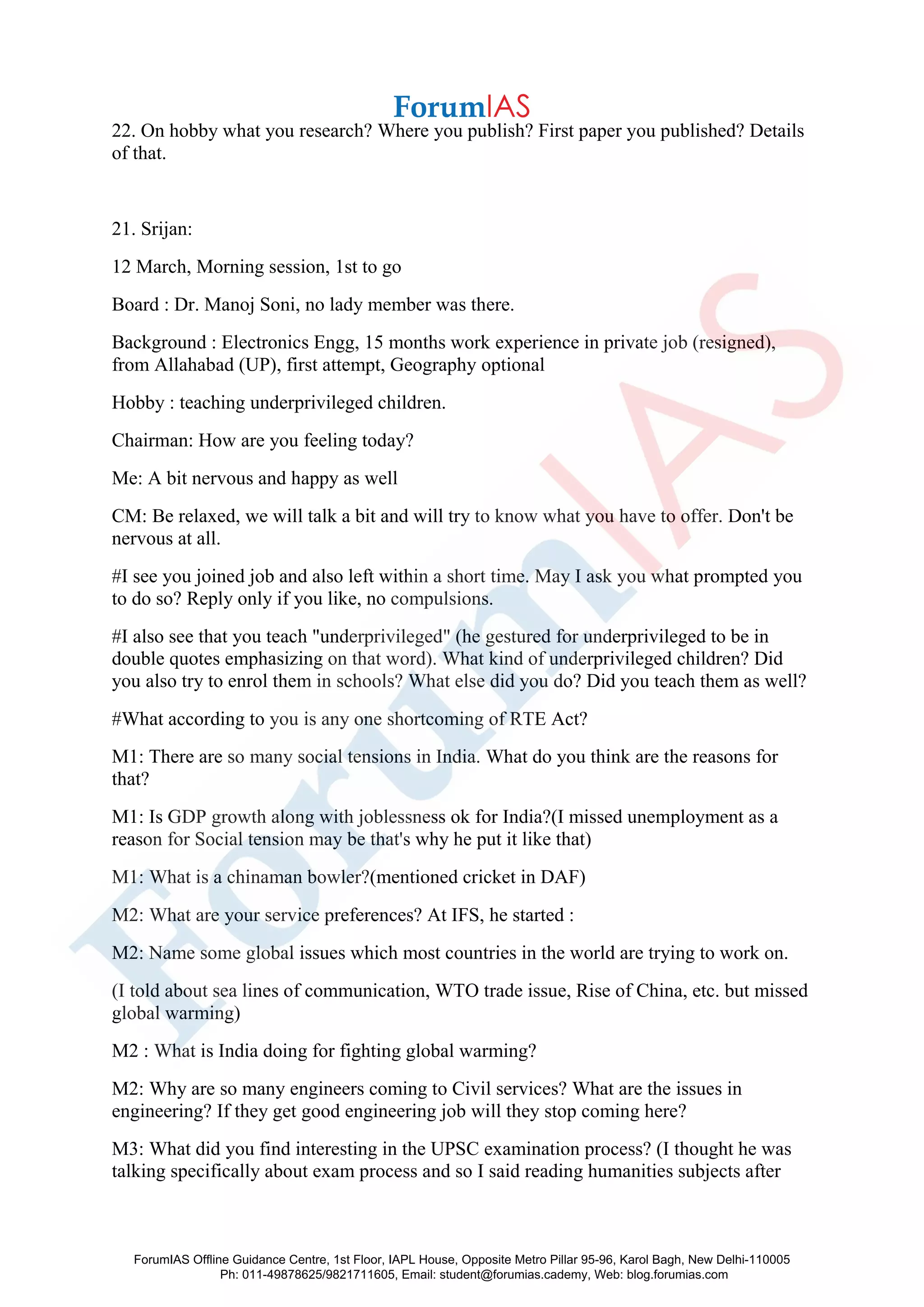 22. On hobby what you research? Where you publish? First paper you published? Details
of that.
21. Srijan:
12 March, Morning session, 1st to go
Board : Dr. Manoj Soni, no lady member was there.
Background : Electronics Engg, 15 months work experience in private job (resigned),
from Allahabad (UP), first attempt, Geography optional
Hobby : teaching underprivileged children.
Chairman: How are you feeling today?
Me: A bit nervous and happy as well
CM: Be relaxed, we will talk a bit and will try to know what you have to offer. Don't be
nervous at all.
#I see you joined job and also left within a short time. May I ask you what prompted you
to do so? Reply only if you like, no compulsions.
#I also see that you teach "underprivileged" (he gestured for underprivileged to be in
double quotes emphasizing on that word). What kind of underprivileged children? Did
you also try to enrol them in schools? What else did you do? Did you teach them as well?
#What according to you is any one shortcoming of RTE Act?
M1: There are so many social tensions in India. What do you think are the reasons for
that?
M1: Is GDP growth along with joblessness ok for India?(I missed unemployment as a
reason for Social tension may be that's why he put it like that)
M1: What is a chinaman bowler?(mentioned cricket in DAF)
M2: What are your service preferences? At IFS, he started :
M2: Name some global issues which most countries in the world are trying to work on.
(I told about sea lines of communication, WTO trade issue, Rise of China, etc. but missed
global warming)
M2 : What is India doing for fighting global warming?
M2: Why are so many engineers coming to Civil services? What are the issues in
engineering? If they get good engineering job will they stop coming here?
M3: What did you find interesting in the UPSC examination process? (I thought he was
talking specifically about exam process and so I said reading humanities subjects after
ForumIAS Offline Guidance Centre, 1st Floor, IAPL House, Opposite Metro Pillar 95-96, Karol Bagh, New Delhi-110005
Ph: 011-49878625/9821711605, Email: student@forumias.cademy, Web: blog.forumias.com
 