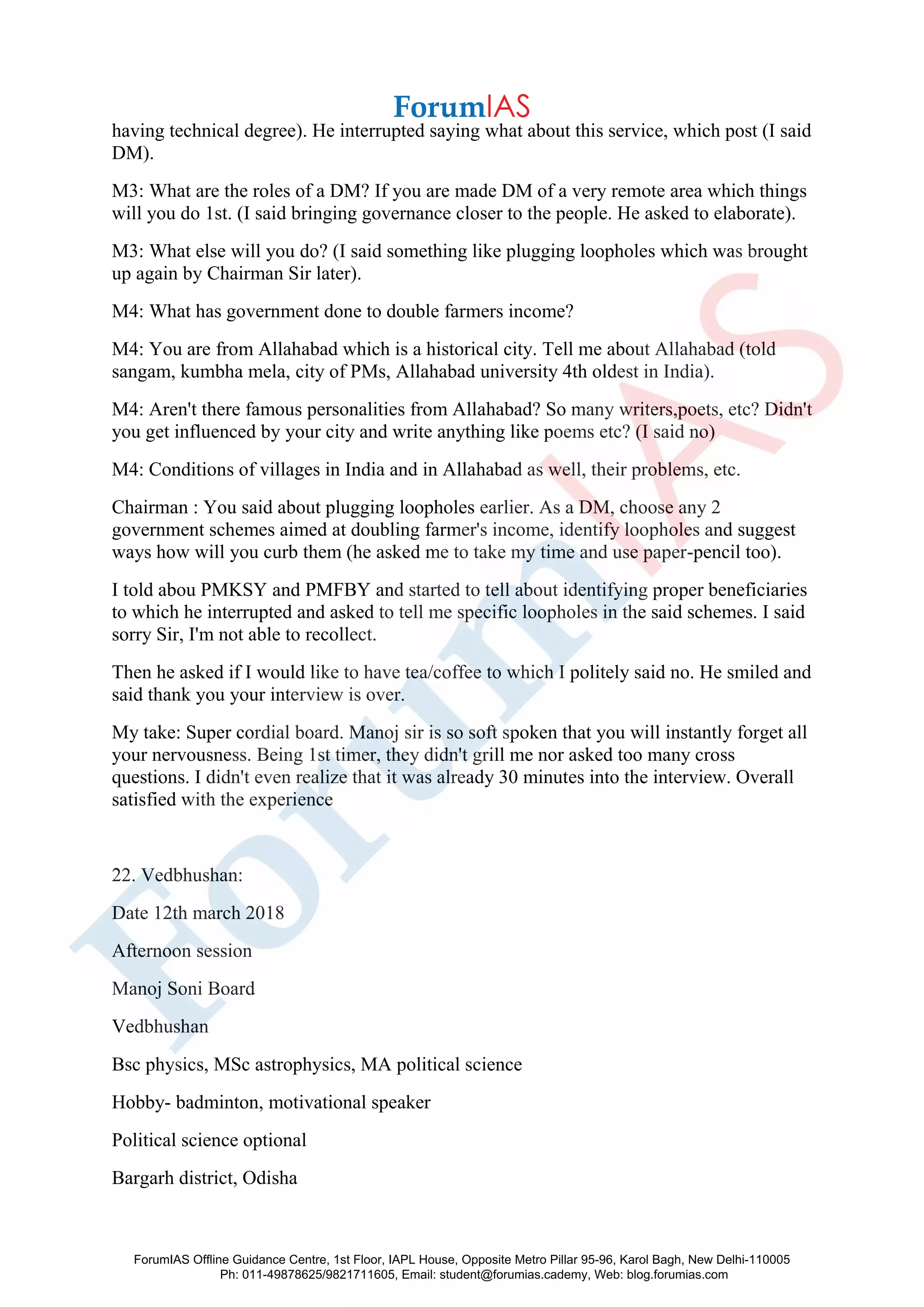 having technical degree). He interrupted saying what about this service, which post (I said
DM).
M3: What are the roles of a DM? If you are made DM of a very remote area which things
will you do 1st. (I said bringing governance closer to the people. He asked to elaborate).
M3: What else will you do? (I said something like plugging loopholes which was brought
up again by Chairman Sir later).
M4: What has government done to double farmers income?
M4: You are from Allahabad which is a historical city. Tell me about Allahabad (told
sangam, kumbha mela, city of PMs, Allahabad university 4th oldest in India).
M4: Aren't there famous personalities from Allahabad? So many writers,poets, etc? Didn't
you get influenced by your city and write anything like poems etc? (I said no)
M4: Conditions of villages in India and in Allahabad as well, their problems, etc.
Chairman : You said about plugging loopholes earlier. As a DM, choose any 2
government schemes aimed at doubling farmer's income, identify loopholes and suggest
ways how will you curb them (he asked me to take my time and use paper-pencil too).
I told abou PMKSY and PMFBY and started to tell about identifying proper beneficiaries
to which he interrupted and asked to tell me specific loopholes in the said schemes. I said
sorry Sir, I'm not able to recollect.
Then he asked if I would like to have tea/coffee to which I politely said no. He smiled and
said thank you your interview is over.
My take: Super cordial board. Manoj sir is so soft spoken that you will instantly forget all
your nervousness. Being 1st timer, they didn't grill me nor asked too many cross
questions. I didn't even realize that it was already 30 minutes into the interview. Overall
satisfied with the experience
22. Vedbhushan:
Date 12th march 2018
Afternoon session
Manoj Soni Board
Vedbhushan
Bsc physics, MSc astrophysics, MA political science
Hobby- badminton, motivational speaker
Political science optional
Bargarh district, Odisha
ForumIAS Offline Guidance Centre, 1st Floor, IAPL House, Opposite Metro Pillar 95-96, Karol Bagh, New Delhi-110005
Ph: 011-49878625/9821711605, Email: student@forumias.cademy, Web: blog.forumias.com
 