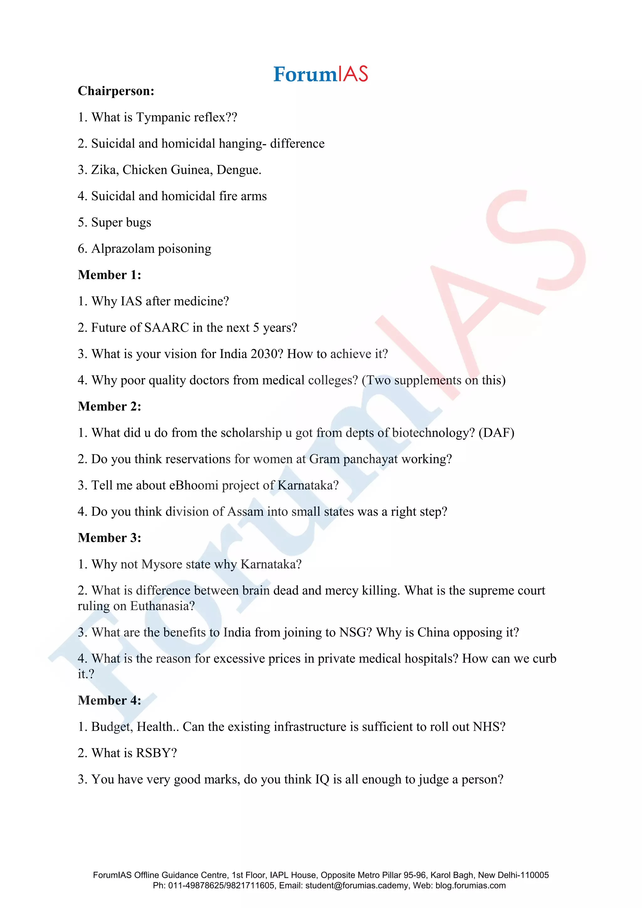 Chairperson:
1. What is Tympanic reflex??
2. Suicidal and homicidal hanging- difference
3. Zika, Chicken Guinea, Dengue.
4. Suicidal and homicidal fire arms
5. Super bugs
6. Alprazolam poisoning
Member 1:
1. Why IAS after medicine?
2. Future of SAARC in the next 5 years?
3. What is your vision for India 2030? How to achieve it?
4. Why poor quality doctors from medical colleges? (Two supplements on this)
Member 2:
1. What did u do from the scholarship u got from depts of biotechnology? (DAF)
2. Do you think reservations for women at Gram panchayat working?
3. Tell me about eBhoomi project of Karnataka?
4. Do you think division of Assam into small states was a right step?
Member 3:
1. Why not Mysore state why Karnataka?
2. What is difference between brain dead and mercy killing. What is the supreme court
ruling on Euthanasia?
3. What are the benefits to India from joining to NSG? Why is China opposing it?
4. What is the reason for excessive prices in private medical hospitals? How can we curb
it.?
Member 4:
1. Budget, Health.. Can the existing infrastructure is sufficient to roll out NHS?
2. What is RSBY?
3. You have very good marks, do you think IQ is all enough to judge a person?
ForumIAS Offline Guidance Centre, 1st Floor, IAPL House, Opposite Metro Pillar 95-96, Karol Bagh, New Delhi-110005
Ph: 011-49878625/9821711605, Email: student@forumias.cademy, Web: blog.forumias.com
 