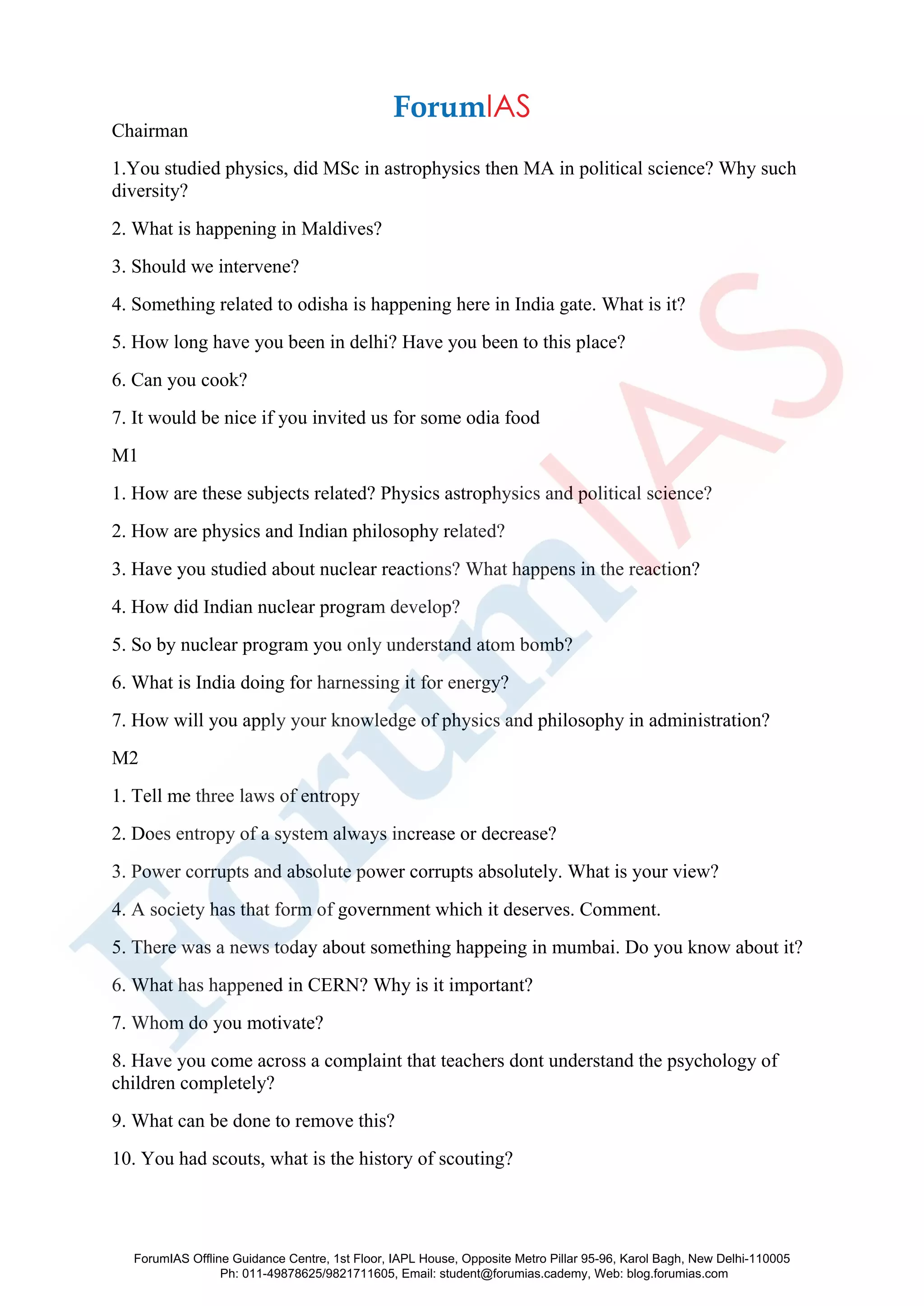 Chairman
1.You studied physics, did MSc in astrophysics then MA in political science? Why such
diversity?
2. What is happening in Maldives?
3. Should we intervene?
4. Something related to odisha is happening here in India gate. What is it?
5. How long have you been in delhi? Have you been to this place?
6. Can you cook?
7. It would be nice if you invited us for some odia food
M1
1. How are these subjects related? Physics astrophysics and political science?
2. How are physics and Indian philosophy related?
3. Have you studied about nuclear reactions? What happens in the reaction?
4. How did Indian nuclear program develop?
5. So by nuclear program you only understand atom bomb?
6. What is India doing for harnessing it for energy?
7. How will you apply your knowledge of physics and philosophy in administration?
M2
1. Tell me three laws of entropy
2. Does entropy of a system always increase or decrease?
3. Power corrupts and absolute power corrupts absolutely. What is your view?
4. A society has that form of government which it deserves. Comment.
5. There was a news today about something happeing in mumbai. Do you know about it?
6. What has happened in CERN? Why is it important?
7. Whom do you motivate?
8. Have you come across a complaint that teachers dont understand the psychology of
children completely?
9. What can be done to remove this?
10. You had scouts, what is the history of scouting?
ForumIAS Offline Guidance Centre, 1st Floor, IAPL House, Opposite Metro Pillar 95-96, Karol Bagh, New Delhi-110005
Ph: 011-49878625/9821711605, Email: student@forumias.cademy, Web: blog.forumias.com
 