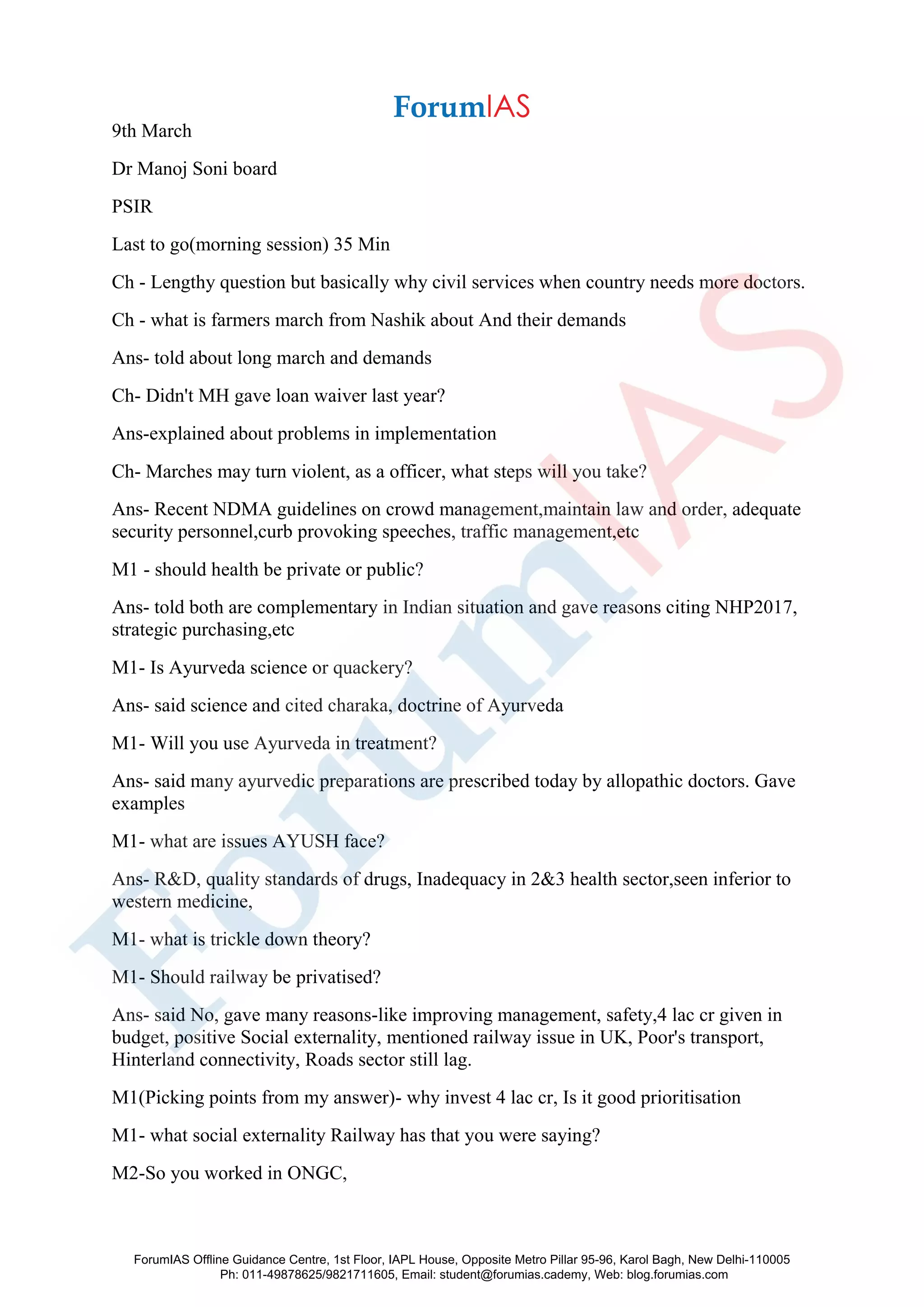 9th March
Dr Manoj Soni board
PSIR
Last to go(morning session) 35 Min
Ch - Lengthy question but basically why civil services when country needs more doctors.
Ch - what is farmers march from Nashik about And their demands
Ans- told about long march and demands
Ch- Didn't MH gave loan waiver last year?
Ans-explained about problems in implementation
Ch- Marches may turn violent, as a officer, what steps will you take?
Ans- Recent NDMA guidelines on crowd management,maintain law and order, adequate
security personnel,curb provoking speeches, traffic management,etc
M1 - should health be private or public?
Ans- told both are complementary in Indian situation and gave reasons citing NHP2017,
strategic purchasing,etc
M1- Is Ayurveda science or quackery?
Ans- said science and cited charaka, doctrine of Ayurveda
M1- Will you use Ayurveda in treatment?
Ans- said many ayurvedic preparations are prescribed today by allopathic doctors. Gave
examples
M1- what are issues AYUSH face?
Ans- R&D, quality standards of drugs, Inadequacy in 2&3 health sector,seen inferior to
western medicine,
M1- what is trickle down theory?
M1- Should railway be privatised?
Ans- said No, gave many reasons-like improving management, safety,4 lac cr given in
budget, positive Social externality, mentioned railway issue in UK, Poor's transport,
Hinterland connectivity, Roads sector still lag.
M1(Picking points from my answer)- why invest 4 lac cr, Is it good prioritisation
M1- what social externality Railway has that you were saying?
M2-So you worked in ONGC,
ForumIAS Offline Guidance Centre, 1st Floor, IAPL House, Opposite Metro Pillar 95-96, Karol Bagh, New Delhi-110005
Ph: 011-49878625/9821711605, Email: student@forumias.cademy, Web: blog.forumias.com
 