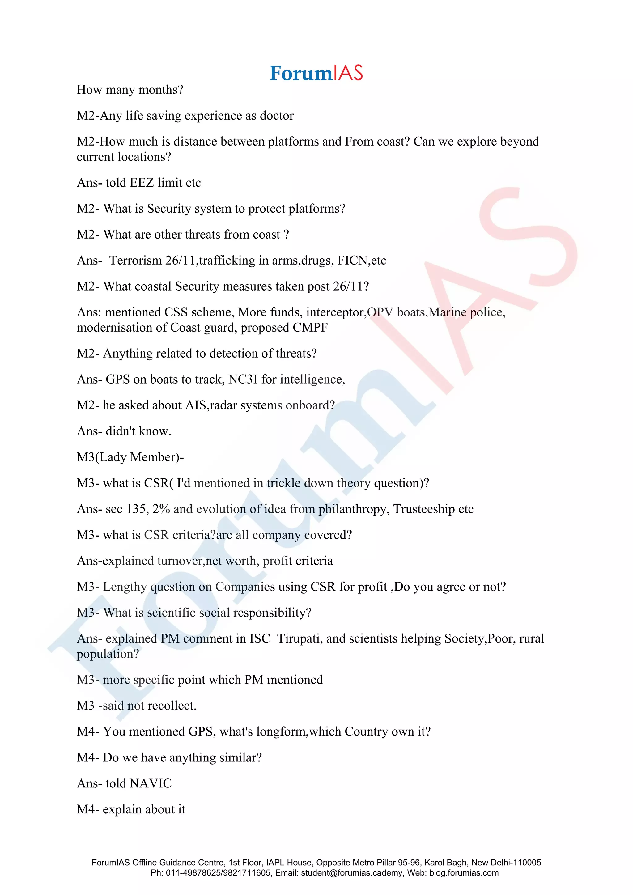 How many months?
M2-Any life saving experience as doctor
M2-How much is distance between platforms and From coast? Can we explore beyond
current locations?
Ans- told EEZ limit etc
M2- What is Security system to protect platforms?
M2- What are other threats from coast ?
Ans- Terrorism 26/11,trafficking in arms,drugs, FICN,etc
M2- What coastal Security measures taken post 26/11?
Ans: mentioned CSS scheme, More funds, interceptor,OPV boats,Marine police,
modernisation of Coast guard, proposed CMPF
M2- Anything related to detection of threats?
Ans- GPS on boats to track, NC3I for intelligence,
M2- he asked about AIS,radar systems onboard?
Ans- didn't know.
M3(Lady Member)-
M3- what is CSR( I'd mentioned in trickle down theory question)?
Ans- sec 135, 2% and evolution of idea from philanthropy, Trusteeship etc
M3- what is CSR criteria?are all company covered?
Ans-explained turnover,net worth, profit criteria
M3- Lengthy question on Companies using CSR for profit ,Do you agree or not?
M3- What is scientific social responsibility?
Ans- explained PM comment in ISC Tirupati, and scientists helping Society,Poor, rural
population?
M3- more specific point which PM mentioned
M3 -said not recollect.
M4- You mentioned GPS, what's longform,which Country own it?
M4- Do we have anything similar?
Ans- told NAVIC
M4- explain about it
ForumIAS Offline Guidance Centre, 1st Floor, IAPL House, Opposite Metro Pillar 95-96, Karol Bagh, New Delhi-110005
Ph: 011-49878625/9821711605, Email: student@forumias.cademy, Web: blog.forumias.com
 