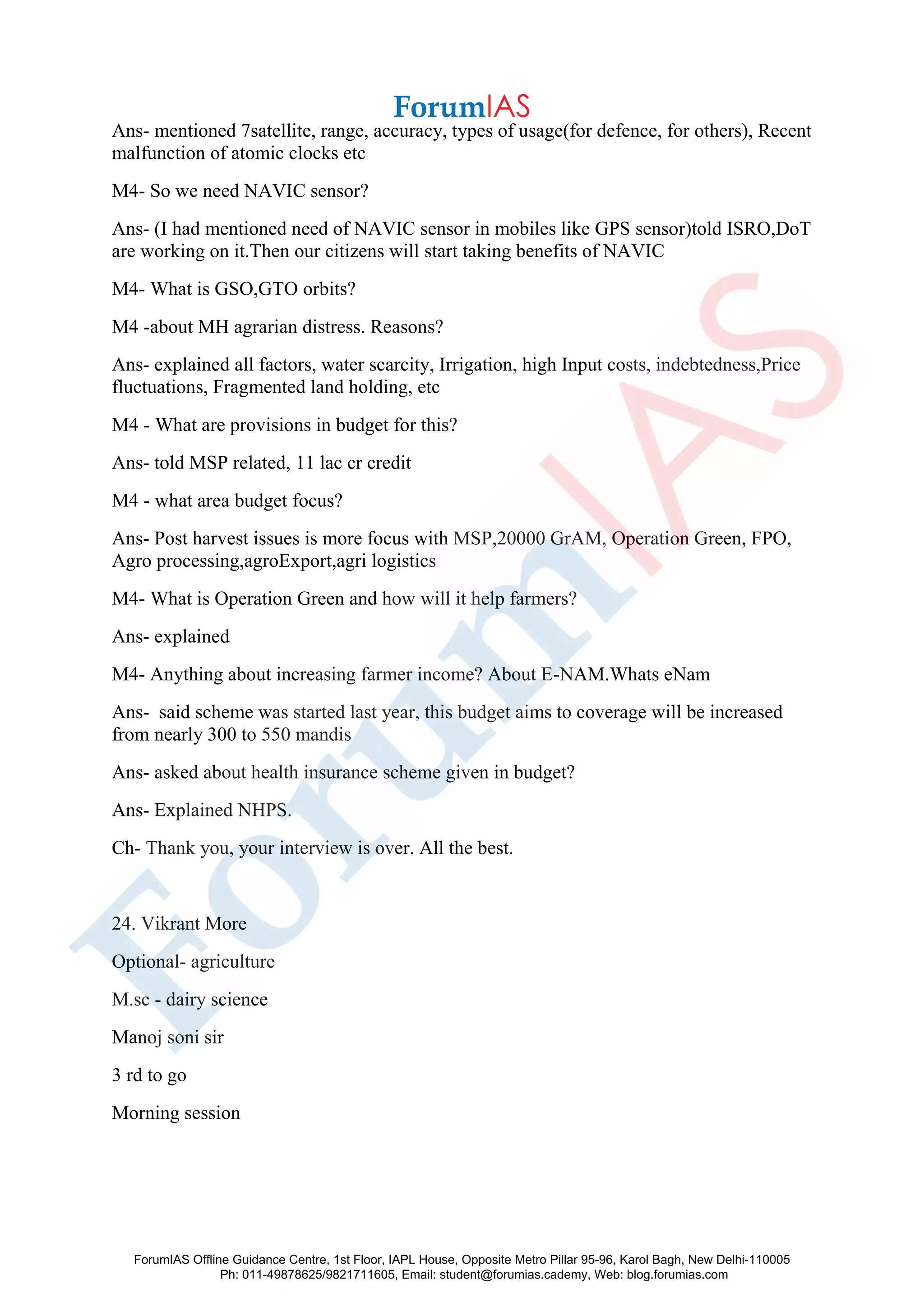 Ans- mentioned 7satellite, range, accuracy, types of usage(for defence, for others), Recent
malfunction of atomic clocks etc
M4- So we need NAVIC sensor?
Ans- (I had mentioned need of NAVIC sensor in mobiles like GPS sensor)told ISRO,DoT
are working on it.Then our citizens will start taking benefits of NAVIC
M4- What is GSO,GTO orbits?
M4 -about MH agrarian distress. Reasons?
Ans- explained all factors, water scarcity, Irrigation, high Input costs, indebtedness,Price
fluctuations, Fragmented land holding, etc
M4 - What are provisions in budget for this?
Ans- told MSP related, 11 lac cr credit
M4 - what area budget focus?
Ans- Post harvest issues is more focus with MSP,20000 GrAM, Operation Green, FPO,
Agro processing,agroExport,agri logistics
M4- What is Operation Green and how will it help farmers?
Ans- explained
M4- Anything about increasing farmer income? About E-NAM.Whats eNam
Ans- said scheme was started last year, this budget aims to coverage will be increased
from nearly 300 to 550 mandis
Ans- asked about health insurance scheme given in budget?
Ans- Explained NHPS.
Ch- Thank you, your interview is over. All the best.
24. Vikrant More
Optional- agriculture
M.sc - dairy science
Manoj soni sir
3 rd to go
Morning session
ForumIAS Offline Guidance Centre, 1st Floor, IAPL House, Opposite Metro Pillar 95-96, Karol Bagh, New Delhi-110005
Ph: 011-49878625/9821711605, Email: student@forumias.cademy, Web: blog.forumias.com
 