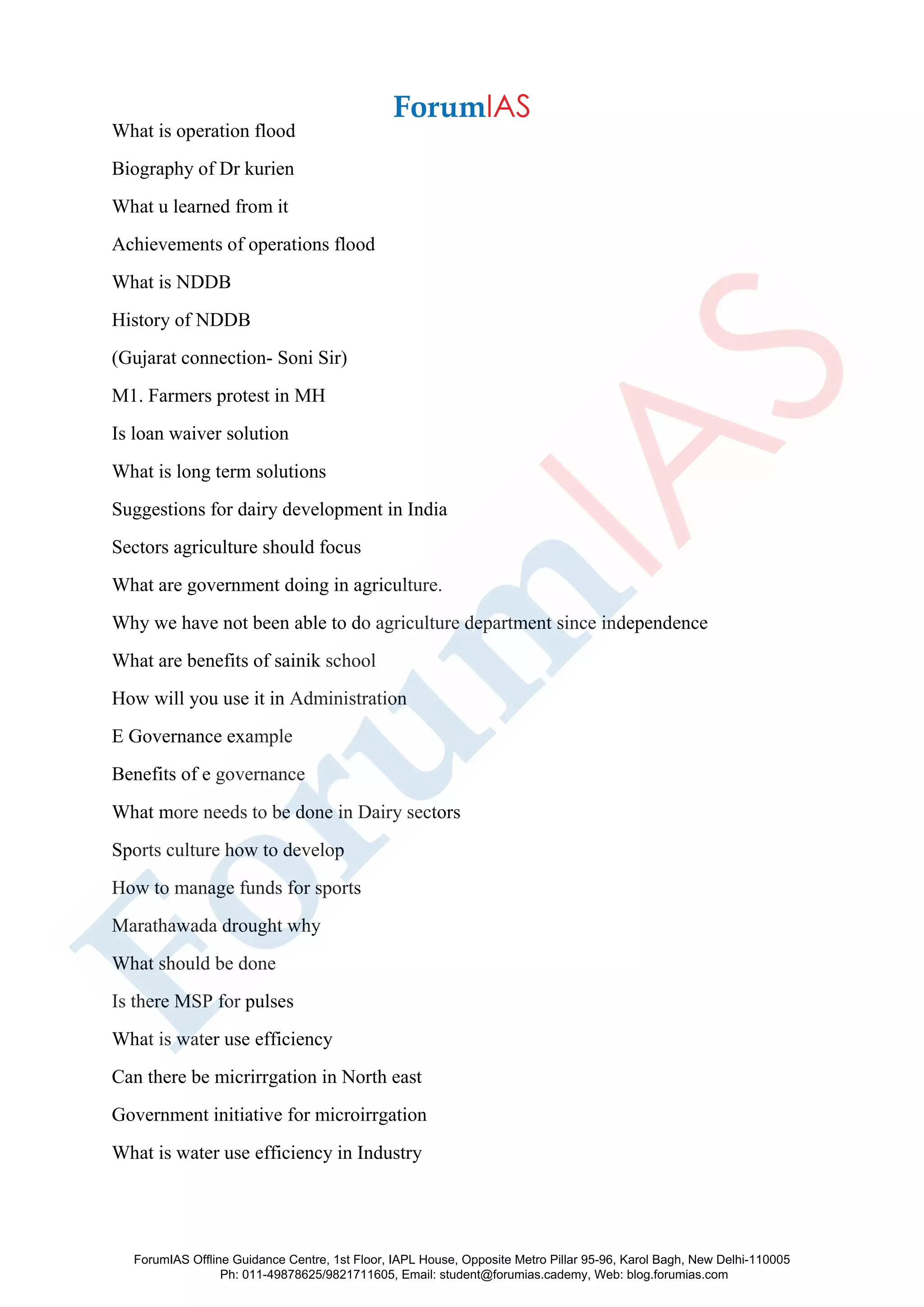 What is operation flood
Biography of Dr kurien
What u learned from it
Achievements of operations flood
What is NDDB
History of NDDB
(Gujarat connection- Soni Sir)
M1. Farmers protest in MH
Is loan waiver solution
What is long term solutions
Suggestions for dairy development in India
Sectors agriculture should focus
What are government doing in agriculture.
Why we have not been able to do agriculture department since independence
What are benefits of sainik school
How will you use it in Administration
E Governance example
Benefits of e governance
What more needs to be done in Dairy sectors
Sports culture how to develop
How to manage funds for sports
Marathawada drought why
What should be done
Is there MSP for pulses
What is water use efficiency
Can there be micrirrgation in North east
Government initiative for microirrgation
What is water use efficiency in Industry
ForumIAS Offline Guidance Centre, 1st Floor, IAPL House, Opposite Metro Pillar 95-96, Karol Bagh, New Delhi-110005
Ph: 011-49878625/9821711605, Email: student@forumias.cademy, Web: blog.forumias.com
 