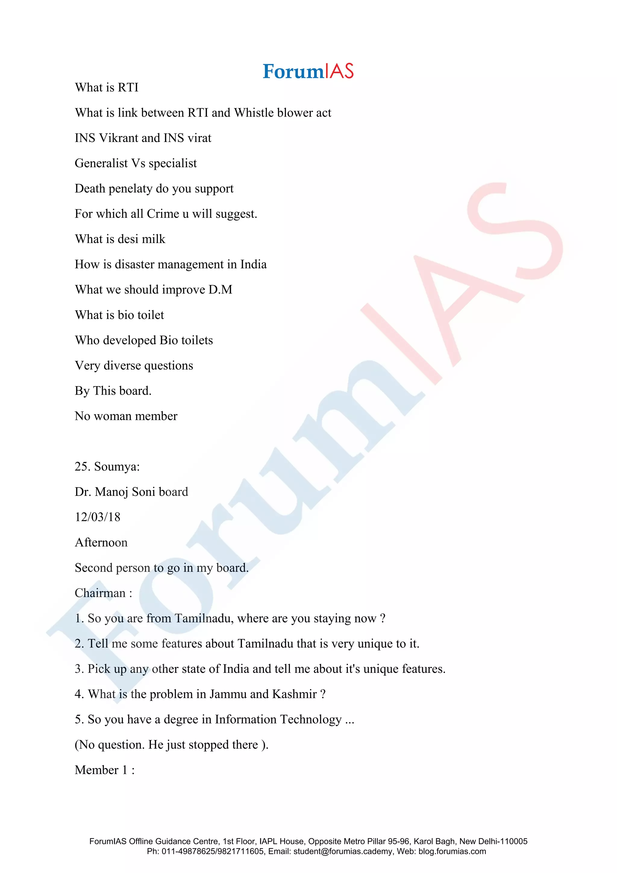 What is RTI
What is link between RTI and Whistle blower act
INS Vikrant and INS virat
Generalist Vs specialist
Death penelaty do you support
For which all Crime u will suggest.
What is desi milk
How is disaster management in India
What we should improve D.M
What is bio toilet
Who developed Bio toilets
Very diverse questions
By This board.
No woman member
25. Soumya:
Dr. Manoj Soni board
12/03/18
Afternoon
Second person to go in my board.
Chairman :
1. So you are from Tamilnadu, where are you staying now ?
2. Tell me some features about Tamilnadu that is very unique to it.
3. Pick up any other state of India and tell me about it's unique features.
4. What is the problem in Jammu and Kashmir ?
5. So you have a degree in Information Technology ...
(No question. He just stopped there ).
Member 1 :
ForumIAS Offline Guidance Centre, 1st Floor, IAPL House, Opposite Metro Pillar 95-96, Karol Bagh, New Delhi-110005
Ph: 011-49878625/9821711605, Email: student@forumias.cademy, Web: blog.forumias.com
 