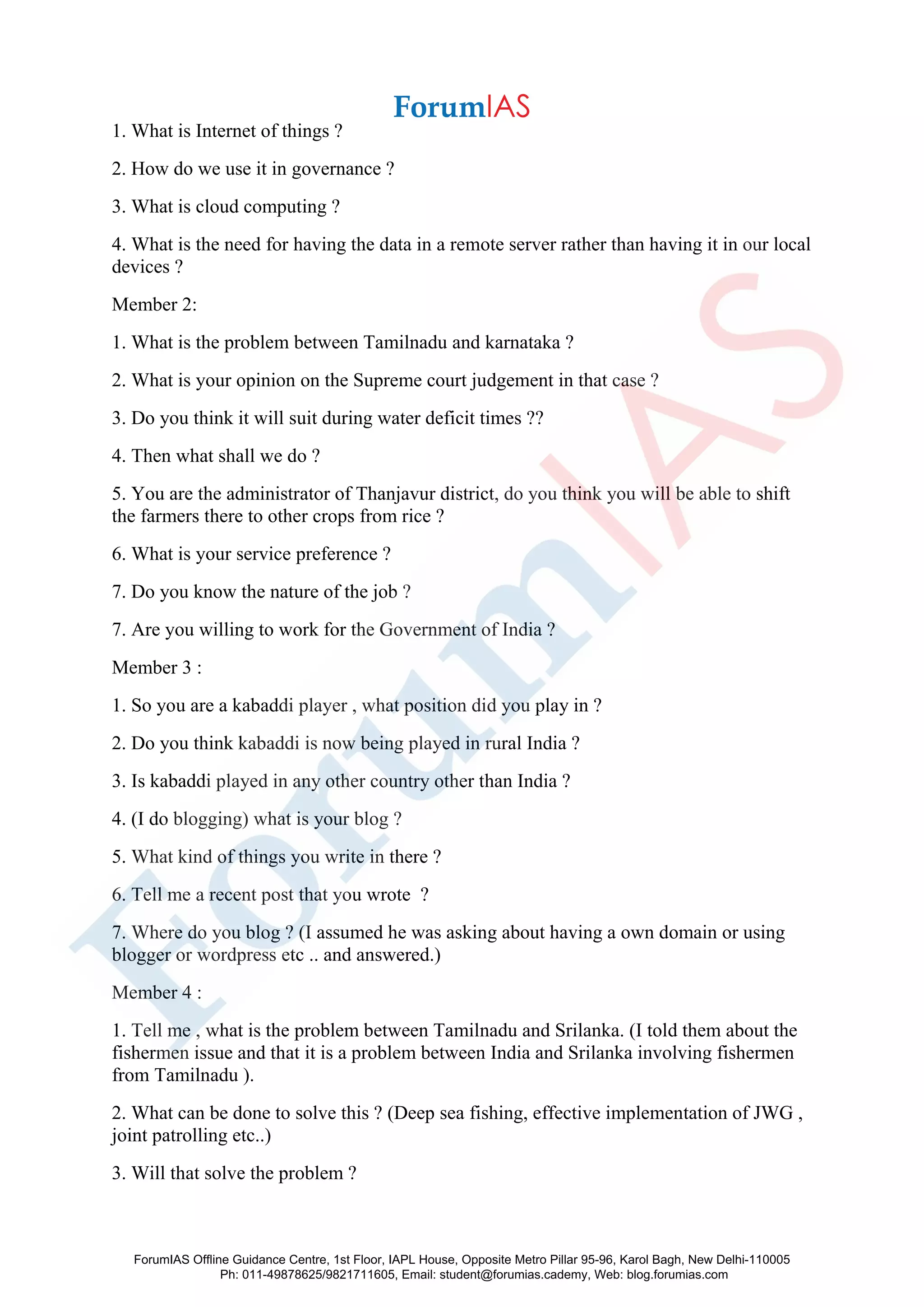 1. What is Internet of things ?
2. How do we use it in governance ?
3. What is cloud computing ?
4. What is the need for having the data in a remote server rather than having it in our local
devices ?
Member 2:
1. What is the problem between Tamilnadu and karnataka ?
2. What is your opinion on the Supreme court judgement in that case ?
3. Do you think it will suit during water deficit times ??
4. Then what shall we do ?
5. You are the administrator of Thanjavur district, do you think you will be able to shift
the farmers there to other crops from rice ?
6. What is your service preference ?
7. Do you know the nature of the job ?
7. Are you willing to work for the Government of India ?
Member 3 :
1. So you are a kabaddi player , what position did you play in ?
2. Do you think kabaddi is now being played in rural India ?
3. Is kabaddi played in any other country other than India ?
4. (I do blogging) what is your blog ?
5. What kind of things you write in there ?
6. Tell me a recent post that you wrote ?
7. Where do you blog ? (I assumed he was asking about having a own domain or using
blogger or wordpress etc .. and answered.)
Member 4 :
1. Tell me , what is the problem between Tamilnadu and Srilanka. (I told them about the
fishermen issue and that it is a problem between India and Srilanka involving fishermen
from Tamilnadu ).
2. What can be done to solve this ? (Deep sea fishing, effective implementation of JWG ,
joint patrolling etc..)
3. Will that solve the problem ?
ForumIAS Offline Guidance Centre, 1st Floor, IAPL House, Opposite Metro Pillar 95-96, Karol Bagh, New Delhi-110005
Ph: 011-49878625/9821711605, Email: student@forumias.cademy, Web: blog.forumias.com
 