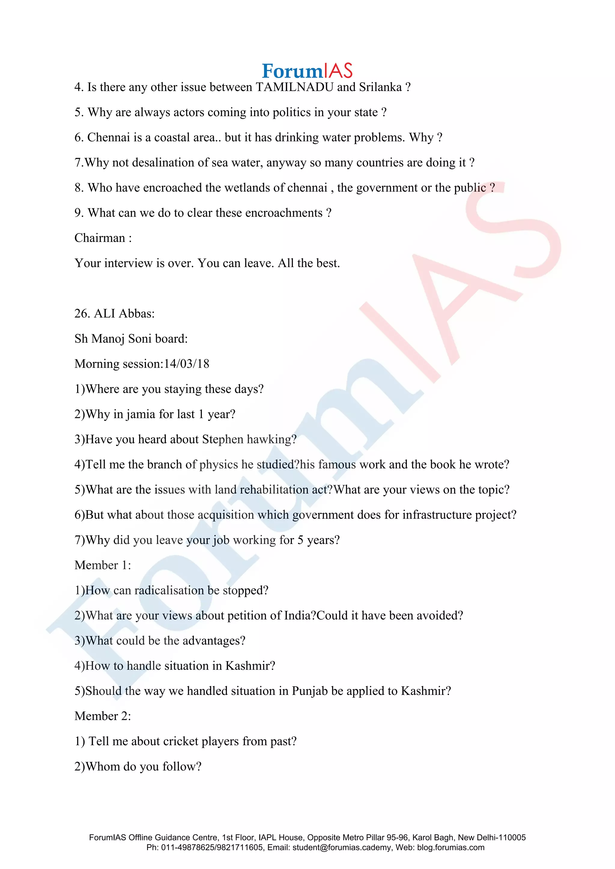 4. Is there any other issue between TAMILNADU and Srilanka ?
5. Why are always actors coming into politics in your state ?
6. Chennai is a coastal area.. but it has drinking water problems. Why ?
7.Why not desalination of sea water, anyway so many countries are doing it ?
8. Who have encroached the wetlands of chennai , the government or the public ?
9. What can we do to clear these encroachments ?
Chairman :
Your interview is over. You can leave. All the best.
26. ALI Abbas:
Sh Manoj Soni board:
Morning session:14/03/18
1)Where are you staying these days?
2)Why in jamia for last 1 year?
3)Have you heard about Stephen hawking?
4)Tell me the branch of physics he studied?his famous work and the book he wrote?
5)What are the issues with land rehabilitation act?What are your views on the topic?
6)But what about those acquisition which government does for infrastructure project?
7)Why did you leave your job working for 5 years?
Member 1:
1)How can radicalisation be stopped?
2)What are your views about petition of India?Could it have been avoided?
3)What could be the advantages?
4)How to handle situation in Kashmir?
5)Should the way we handled situation in Punjab be applied to Kashmir?
Member 2:
1) Tell me about cricket players from past?
2)Whom do you follow?
ForumIAS Offline Guidance Centre, 1st Floor, IAPL House, Opposite Metro Pillar 95-96, Karol Bagh, New Delhi-110005
Ph: 011-49878625/9821711605, Email: student@forumias.cademy, Web: blog.forumias.com
 