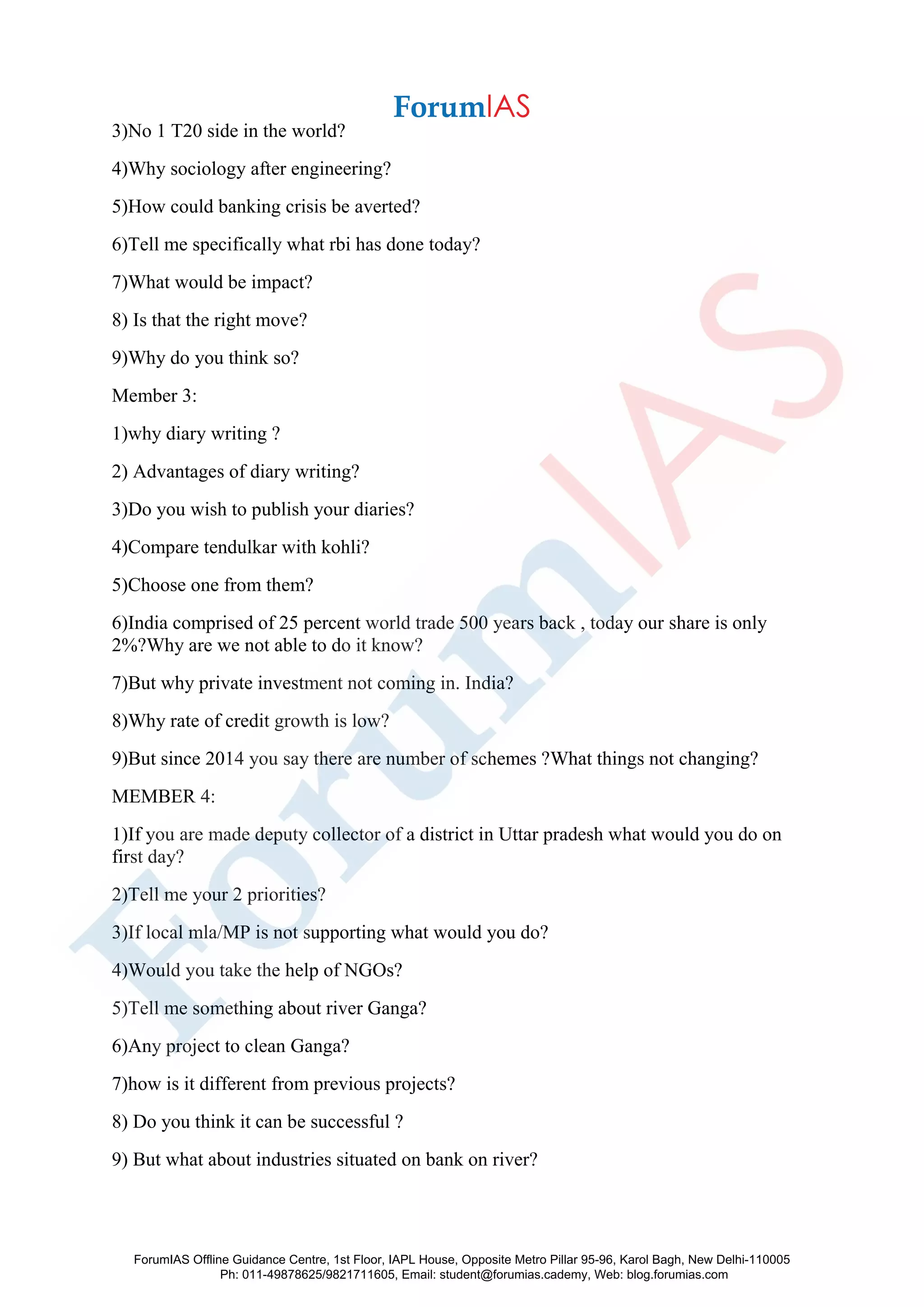 3)No 1 T20 side in the world?
4)Why sociology after engineering?
5)How could banking crisis be averted?
6)Tell me specifically what rbi has done today?
7)What would be impact?
8) Is that the right move?
9)Why do you think so?
Member 3:
1)why diary writing ?
2) Advantages of diary writing?
3)Do you wish to publish your diaries?
4)Compare tendulkar with kohli?
5)Choose one from them?
6)India comprised of 25 percent world trade 500 years back , today our share is only
2%?Why are we not able to do it know?
7)But why private investment not coming in. India?
8)Why rate of credit growth is low?
9)But since 2014 you say there are number of schemes ?What things not changing?
MEMBER 4:
1)If you are made deputy collector of a district in Uttar pradesh what would you do on
first day?
2)Tell me your 2 priorities?
3)If local mla/MP is not supporting what would you do?
4)Would you take the help of NGOs?
5)Tell me something about river Ganga?
6)Any project to clean Ganga?
7)how is it different from previous projects?
8) Do you think it can be successful ?
9) But what about industries situated on bank on river?
ForumIAS Offline Guidance Centre, 1st Floor, IAPL House, Opposite Metro Pillar 95-96, Karol Bagh, New Delhi-110005
Ph: 011-49878625/9821711605, Email: student@forumias.cademy, Web: blog.forumias.com
 