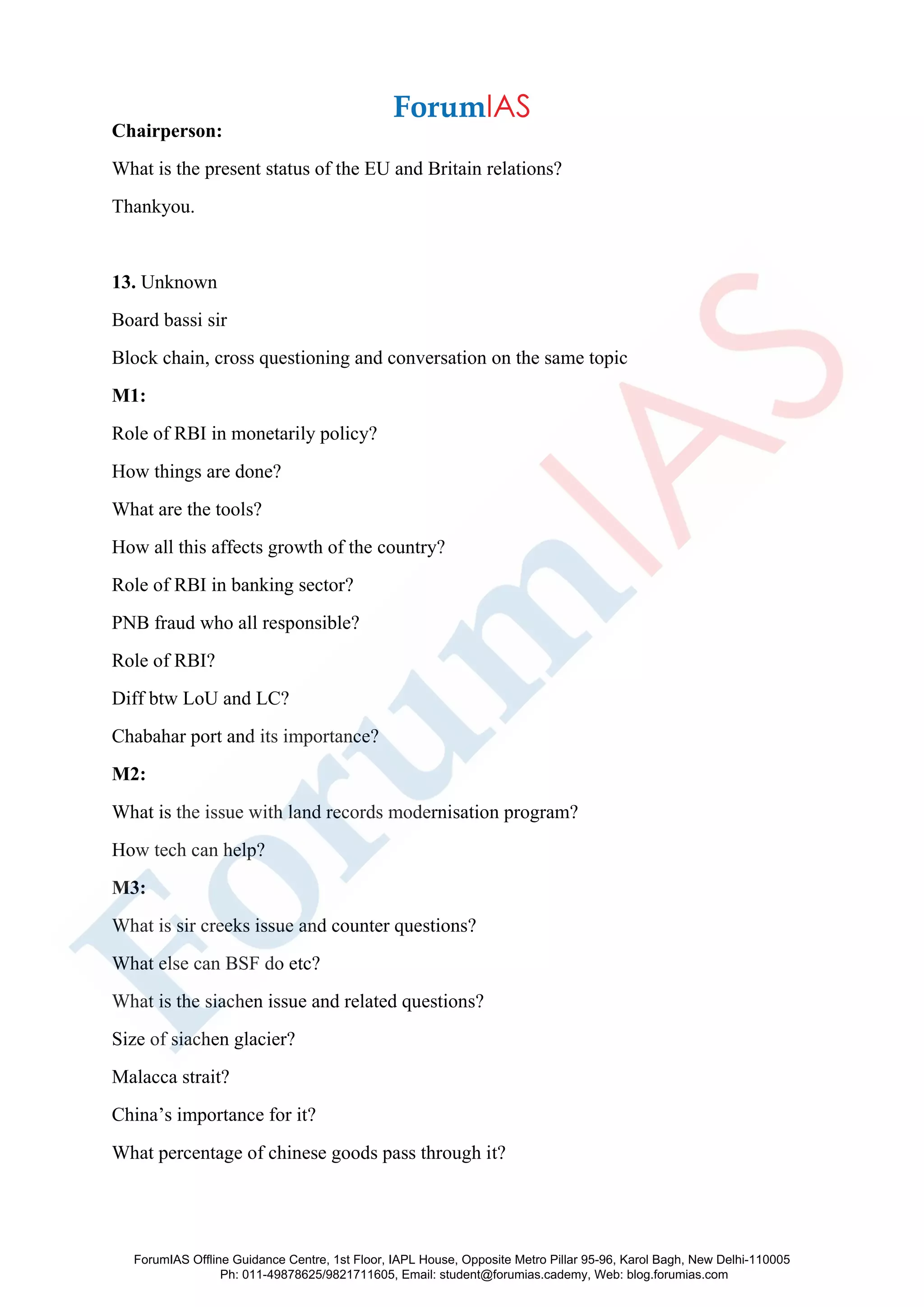 Chairperson:
What is the present status of the EU and Britain relations?
Thankyou.
13. Unknown
Board bassi sir
Block chain, cross questioning and conversation on the same topic
M1:
Role of RBI in monetarily policy?
How things are done?
What are the tools?
How all this affects growth of the country?
Role of RBI in banking sector?
PNB fraud who all responsible?
Role of RBI?
Diff btw LoU and LC?
Chabahar port and its importance?
M2:
What is the issue with land records modernisation program?
How tech can help?
M3:
What is sir creeks issue and counter questions?
What else can BSF do etc?
What is the siachen issue and related questions?
Size of siachen glacier?
Malacca strait?
China’s importance for it?
What percentage of chinese goods pass through it?
ForumIAS Offline Guidance Centre, 1st Floor, IAPL House, Opposite Metro Pillar 95-96, Karol Bagh, New Delhi-110005
Ph: 011-49878625/9821711605, Email: student@forumias.cademy, Web: blog.forumias.com
 