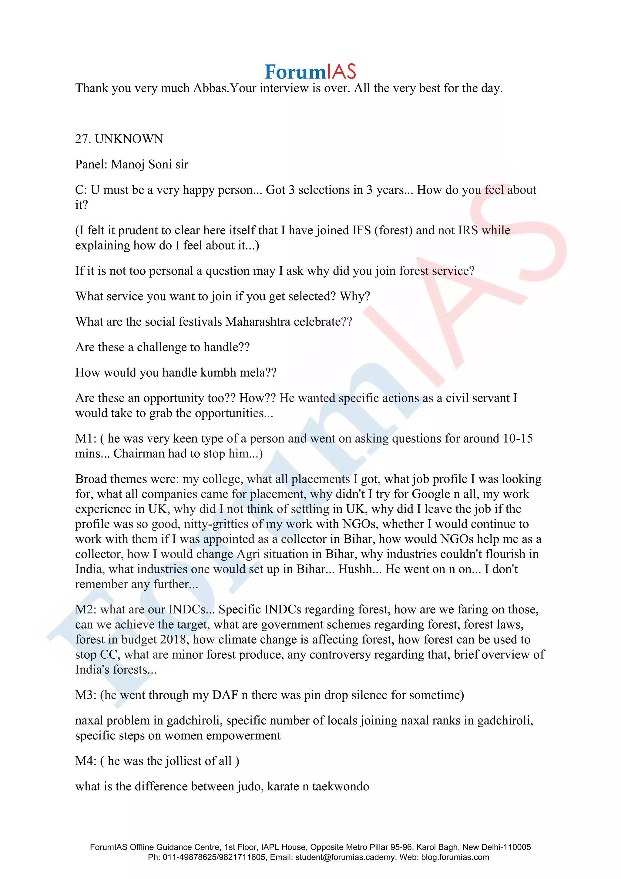 Thank you very much Abbas.Your interview is over. All the very best for the day.
27. UNKNOWN
Panel: Manoj Soni sir
C: U must be a very happy person... Got 3 selections in 3 years... How do you feel about
it?
(I felt it prudent to clear here itself that I have joined IFS (forest) and not IRS while
explaining how do I feel about it...)
If it is not too personal a question may I ask why did you join forest service?
What service you want to join if you get selected? Why?
What are the social festivals Maharashtra celebrate??
Are these a challenge to handle??
How would you handle kumbh mela??
Are these an opportunity too?? How?? He wanted specific actions as a civil servant I
would take to grab the opportunities...
M1: ( he was very keen type of a person and went on asking questions for around 10-15
mins... Chairman had to stop him...)
Broad themes were: my college, what all placements I got, what job profile I was looking
for, what all companies came for placement, why didn't I try for Google n all, my work
experience in UK, why did I not think of settling in UK, why did I leave the job if the
profile was so good, nitty-gritties of my work with NGOs, whether I would continue to
work with them if I was appointed as a collector in Bihar, how would NGOs help me as a
collector, how I would change Agri situation in Bihar, why industries couldn't flourish in
India, what industries one would set up in Bihar... Hushh... He went on n on... I don't
remember any further...
M2: what are our INDCs... Specific INDCs regarding forest, how are we faring on those,
can we achieve the target, what are government schemes regarding forest, forest laws,
forest in budget 2018, how climate change is affecting forest, how forest can be used to
stop CC, what are minor forest produce, any controversy regarding that, brief overview of
India's forests...
M3: (he went through my DAF n there was pin drop silence for sometime)
naxal problem in gadchiroli, specific number of locals joining naxal ranks in gadchiroli,
specific steps on women empowerment
M4: ( he was the jolliest of all )
what is the difference between judo, karate n taekwondo
ForumIAS Offline Guidance Centre, 1st Floor, IAPL House, Opposite Metro Pillar 95-96, Karol Bagh, New Delhi-110005
Ph: 011-49878625/9821711605, Email: student@forumias.cademy, Web: blog.forumias.com
 