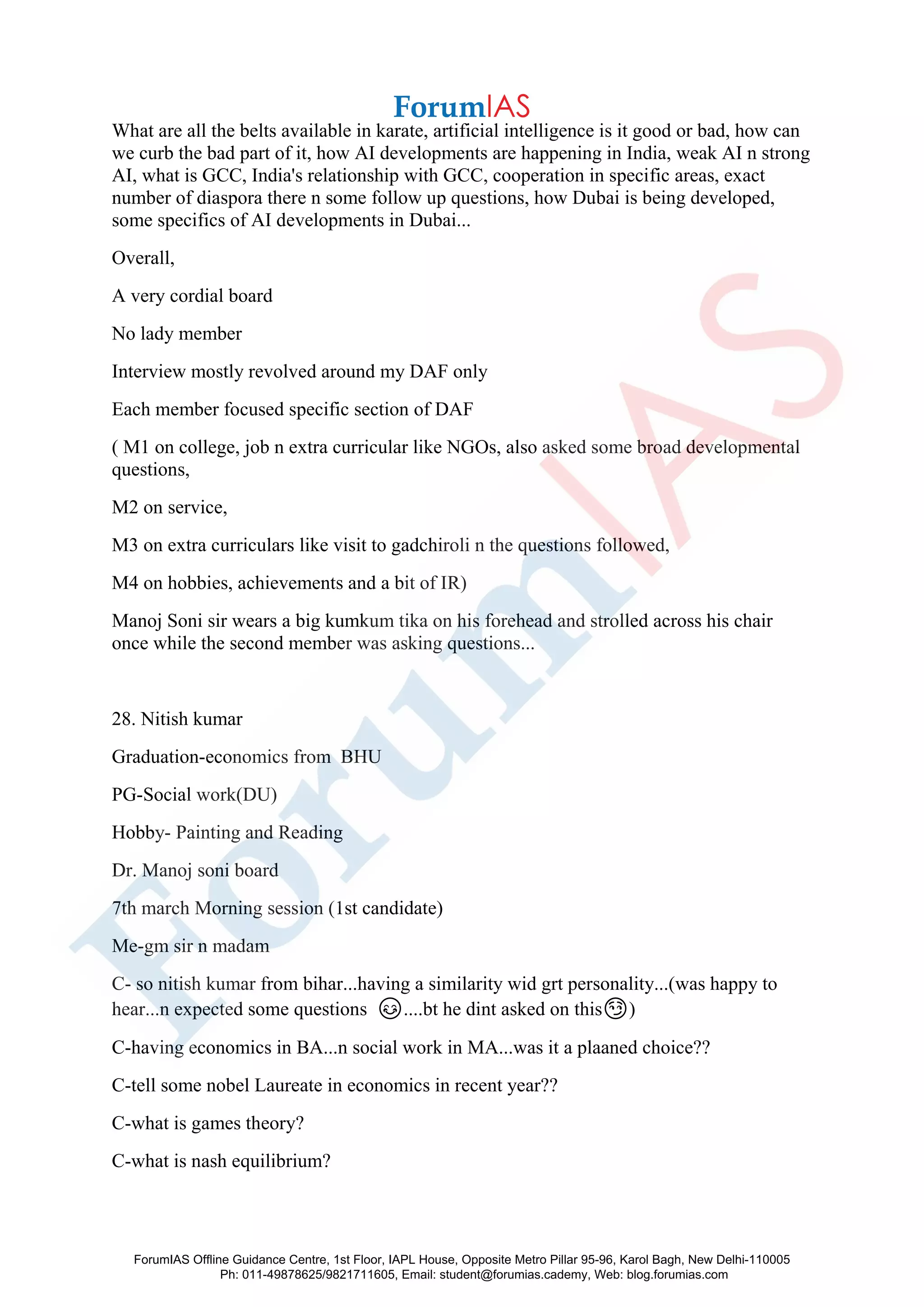 What are all the belts available in karate, artificial intelligence is it good or bad, how can
we curb the bad part of it, how AI developments are happening in India, weak AI n strong
AI, what is GCC, India's relationship with GCC, cooperation in specific areas, exact
number of diaspora there n some follow up questions, how Dubai is being developed,
some specifics of AI developments in Dubai...
Overall,
A very cordial board
No lady member
Interview mostly revolved around my DAF only
Each member focused specific section of DAF
( M1 on college, job n extra curricular like NGOs, also asked some broad developmental
questions,
M2 on service,
M3 on extra curriculars like visit to gadchiroli n the questions followed,
M4 on hobbies, achievements and a bit of IR)
Manoj Soni sir wears a big kumkum tika on his forehead and strolled across his chair
once while the second member was asking questions...
28. Nitish kumar
Graduation-economics from BHU
PG-Social work(DU)
Hobby- Painting and Reading
Dr. Manoj soni board
7th march Morning session (1st candidate)
Me-gm sir n madam
C- so nitish kumar from bihar...having a similarity wid grt personality...(was happy to
hear...n expected some questions 😊....bt he dint asked on this😏)
C-having economics in BA...n social work in MA...was it a plaaned choice??
C-tell some nobel Laureate in economics in recent year??
C-what is games theory?
C-what is nash equilibrium?
ForumIAS Offline Guidance Centre, 1st Floor, IAPL House, Opposite Metro Pillar 95-96, Karol Bagh, New Delhi-110005
Ph: 011-49878625/9821711605, Email: student@forumias.cademy, Web: blog.forumias.com
 