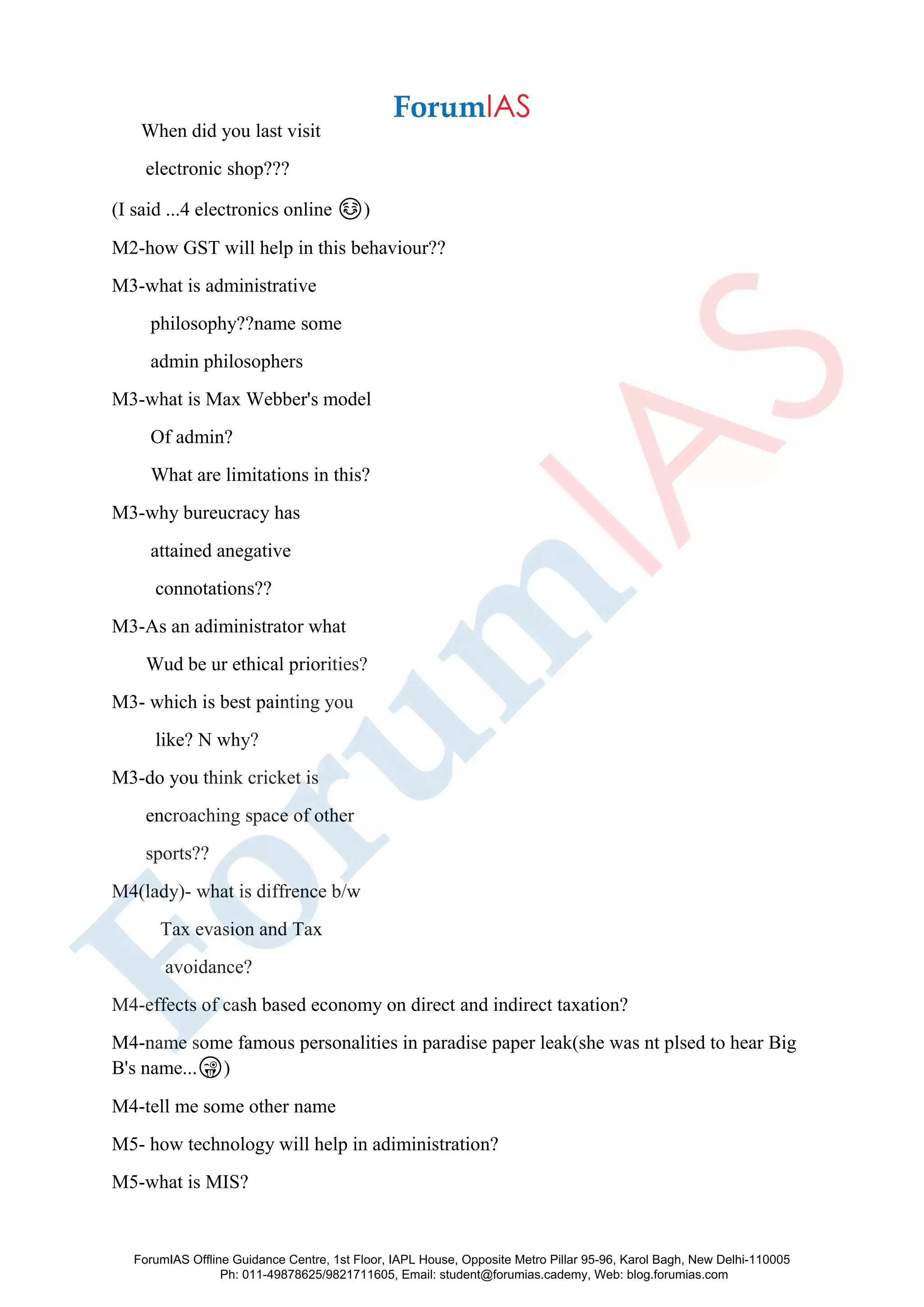 When did you last visit
electronic shop???
(I said ...4 electronics online ☺️)
M2-how GST will help in this behaviour??
M3-what is administrative
philosophy??name some
admin philosophers
M3-what is Max Webber's model
Of admin?
What are limitations in this?
M3-why bureucracy has
attained anegative
connotations??
M3-As an adiministrator what
Wud be ur ethical priorities?
M3- which is best painting you
like? N why?
M3-do you think cricket is
encroaching space of other
sports??
M4(lady)- what is diffrence b/w
Tax evasion and Tax
avoidance?
M4-effects of cash based economy on direct and indirect taxation?
M4-name some famous personalities in paradise paper leak(she was nt plsed to hear Big
B's name...😜)
M4-tell me some other name
M5- how technology will help in adiministration?
M5-what is MIS?
ForumIAS Offline Guidance Centre, 1st Floor, IAPL House, Opposite Metro Pillar 95-96, Karol Bagh, New Delhi-110005
Ph: 011-49878625/9821711605, Email: student@forumias.cademy, Web: blog.forumias.com
 