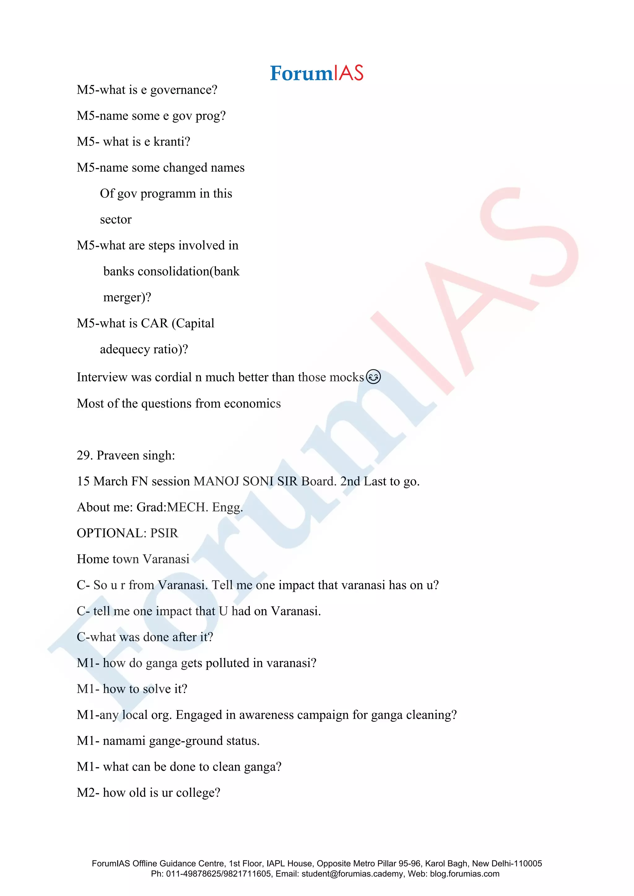 M5-what is e governance?
M5-name some e gov prog?
M5- what is e kranti?
M5-name some changed names
Of gov programm in this
sector
M5-what are steps involved in
banks consolidation(bank
merger)?
M5-what is CAR (Capital
adequecy ratio)?
Interview was cordial n much better than those mocks😊
Most of the questions from economics
29. Praveen singh:
15 March FN session MANOJ SONI SIR Board. 2nd Last to go.
About me: Grad:MECH. Engg.
OPTIONAL: PSIR
Home town Varanasi
C- So u r from Varanasi. Tell me one impact that varanasi has on u?
C- tell me one impact that U had on Varanasi.
C-what was done after it?
M1- how do ganga gets polluted in varanasi?
M1- how to solve it?
M1-any local org. Engaged in awareness campaign for ganga cleaning?
M1- namami gange-ground status.
M1- what can be done to clean ganga?
M2- how old is ur college?
ForumIAS Offline Guidance Centre, 1st Floor, IAPL House, Opposite Metro Pillar 95-96, Karol Bagh, New Delhi-110005
Ph: 011-49878625/9821711605, Email: student@forumias.cademy, Web: blog.forumias.com
 