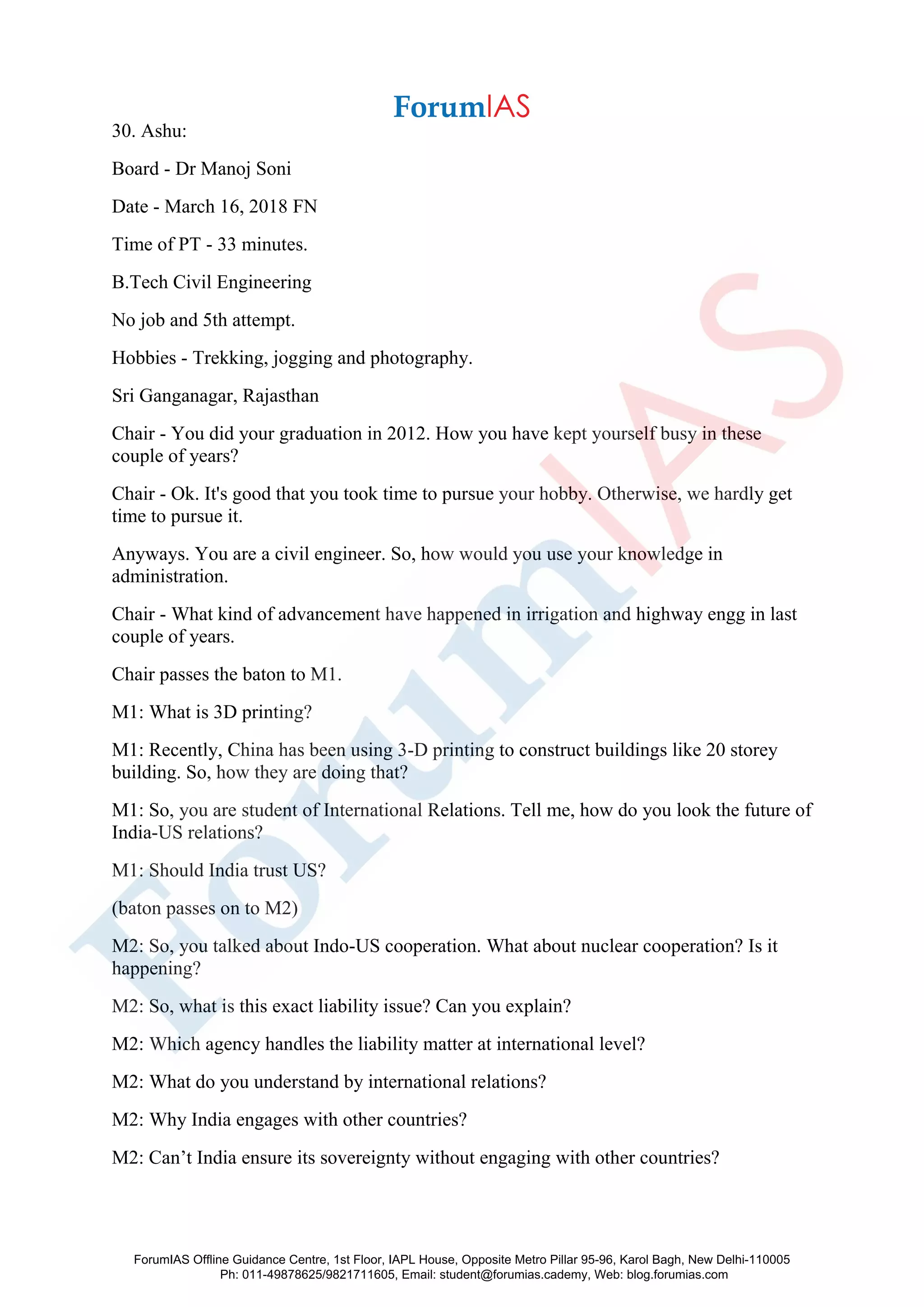 30. Ashu:
Board - Dr Manoj Soni
Date - March 16, 2018 FN
Time of PT - 33 minutes.
B.Tech Civil Engineering
No job and 5th attempt.
Hobbies - Trekking, jogging and photography.
Sri Ganganagar, Rajasthan
Chair - You did your graduation in 2012. How you have kept yourself busy in these
couple of years?
Chair - Ok. It's good that you took time to pursue your hobby. Otherwise, we hardly get
time to pursue it.
Anyways. You are a civil engineer. So, how would you use your knowledge in
administration.
Chair - What kind of advancement have happened in irrigation and highway engg in last
couple of years.
Chair passes the baton to M1.
M1: What is 3D printing?
M1: Recently, China has been using 3-D printing to construct buildings like 20 storey
building. So, how they are doing that?
M1: So, you are student of International Relations. Tell me, how do you look the future of
India-US relations?
M1: Should India trust US?
(baton passes on to M2)
M2: So, you talked about Indo-US cooperation. What about nuclear cooperation? Is it
happening?
M2: So, what is this exact liability issue? Can you explain?
M2: Which agency handles the liability matter at international level?
M2: What do you understand by international relations?
M2: Why India engages with other countries?
M2: Can’t India ensure its sovereignty without engaging with other countries?
ForumIAS Offline Guidance Centre, 1st Floor, IAPL House, Opposite Metro Pillar 95-96, Karol Bagh, New Delhi-110005
Ph: 011-49878625/9821711605, Email: student@forumias.cademy, Web: blog.forumias.com
 
