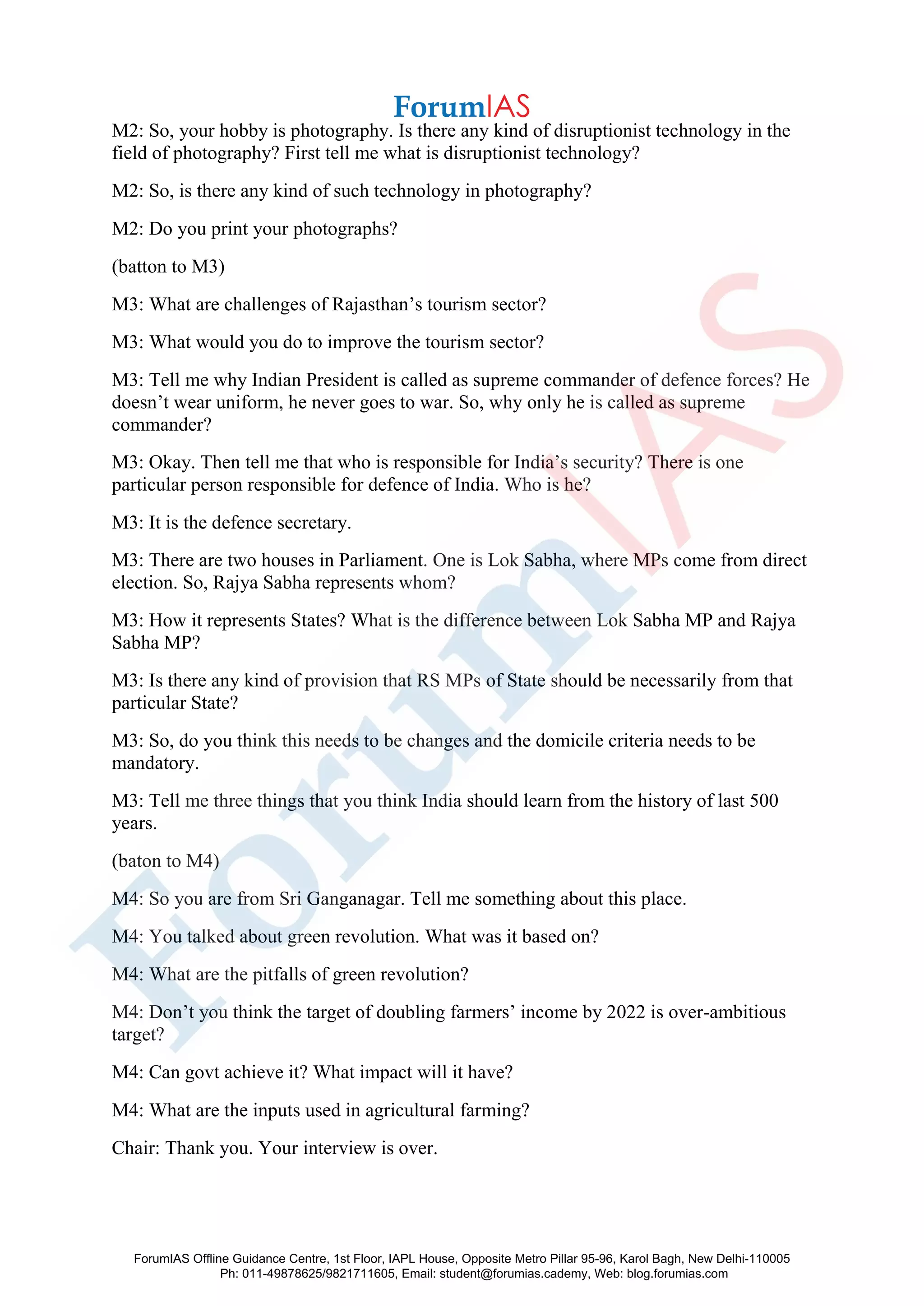M2: So, your hobby is photography. Is there any kind of disruptionist technology in the
field of photography? First tell me what is disruptionist technology?
M2: So, is there any kind of such technology in photography?
M2: Do you print your photographs?
(batton to M3)
M3: What are challenges of Rajasthan’s tourism sector?
M3: What would you do to improve the tourism sector?
M3: Tell me why Indian President is called as supreme commander of defence forces? He
doesn’t wear uniform, he never goes to war. So, why only he is called as supreme
commander?
M3: Okay. Then tell me that who is responsible for India’s security? There is one
particular person responsible for defence of India. Who is he?
M3: It is the defence secretary.
M3: There are two houses in Parliament. One is Lok Sabha, where MPs come from direct
election. So, Rajya Sabha represents whom?
M3: How it represents States? What is the difference between Lok Sabha MP and Rajya
Sabha MP?
M3: Is there any kind of provision that RS MPs of State should be necessarily from that
particular State?
M3: So, do you think this needs to be changes and the domicile criteria needs to be
mandatory.
M3: Tell me three things that you think India should learn from the history of last 500
years.
(baton to M4)
M4: So you are from Sri Ganganagar. Tell me something about this place.
M4: You talked about green revolution. What was it based on?
M4: What are the pitfalls of green revolution?
M4: Don’t you think the target of doubling farmers’ income by 2022 is over-ambitious
target?
M4: Can govt achieve it? What impact will it have?
M4: What are the inputs used in agricultural farming?
Chair: Thank you. Your interview is over.
ForumIAS Offline Guidance Centre, 1st Floor, IAPL House, Opposite Metro Pillar 95-96, Karol Bagh, New Delhi-110005
Ph: 011-49878625/9821711605, Email: student@forumias.cademy, Web: blog.forumias.com
 