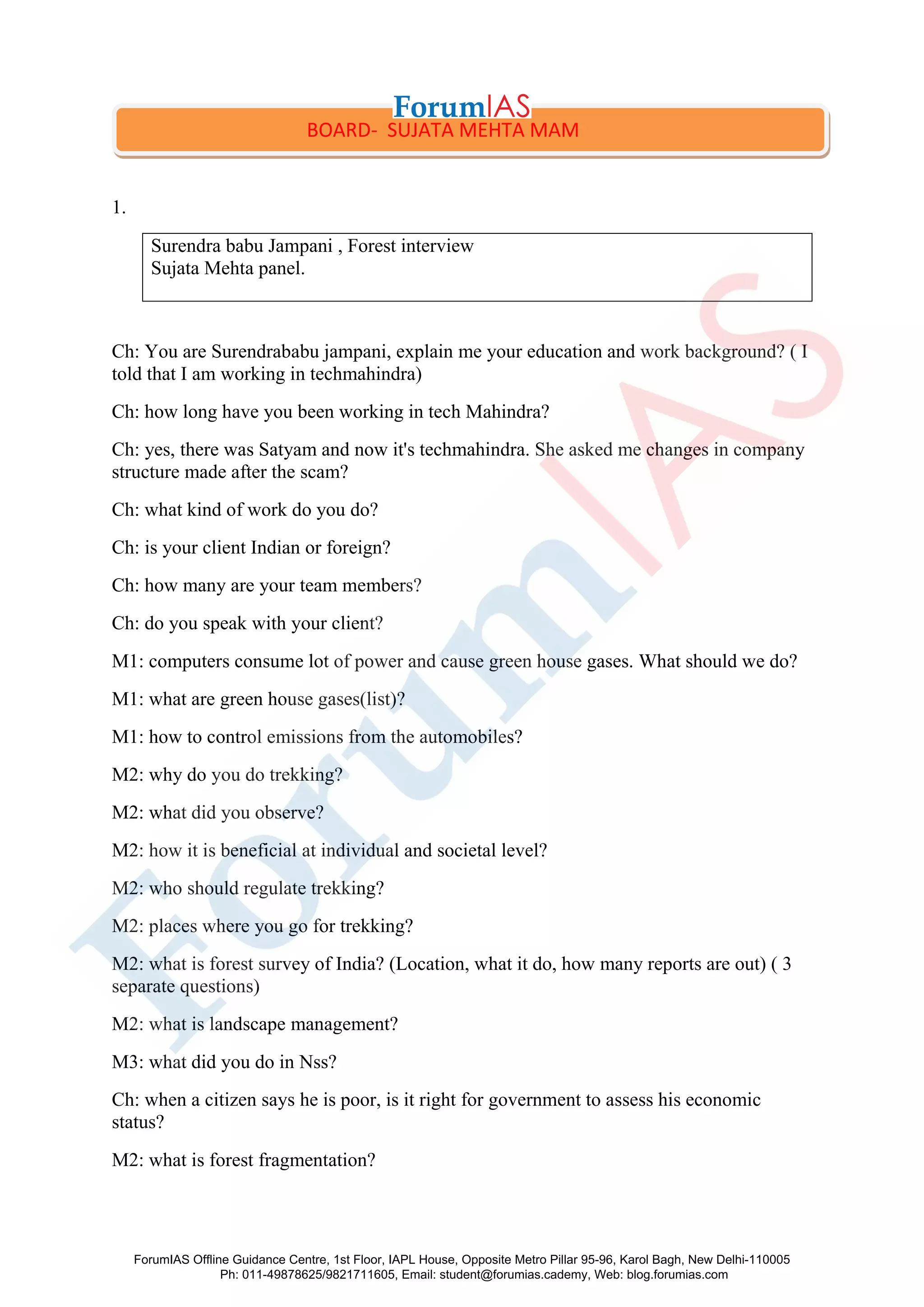 1.
Surendra babu Jampani , Forest interview
Sujata Mehta panel.
Ch: You are Surendrababu jampani, explain me your education and work background? ( I
told that I am working in techmahindra)
Ch: how long have you been working in tech Mahindra?
Ch: yes, there was Satyam and now it's techmahindra. She asked me changes in company
structure made after the scam?
Ch: what kind of work do you do?
Ch: is your client Indian or foreign?
Ch: how many are your team members?
Ch: do you speak with your client?
M1: computers consume lot of power and cause green house gases. What should we do?
M1: what are green house gases(list)?
M1: how to control emissions from the automobiles?
M2: why do you do trekking?
M2: what did you observe?
M2: how it is beneficial at individual and societal level?
M2: who should regulate trekking?
M2: places where you go for trekking?
M2: what is forest survey of India? (Location, what it do, how many reports are out) ( 3
separate questions)
M2: what is landscape management?
M3: what did you do in Nss?
Ch: when a citizen says he is poor, is it right for government to assess his economic
status?
M2: what is forest fragmentation?
BOARD- SUJATA MEHTA MAM
ForumIAS Offline Guidance Centre, 1st Floor, IAPL House, Opposite Metro Pillar 95-96, Karol Bagh, New Delhi-110005
Ph: 011-49878625/9821711605, Email: student@forumias.cademy, Web: blog.forumias.com
 