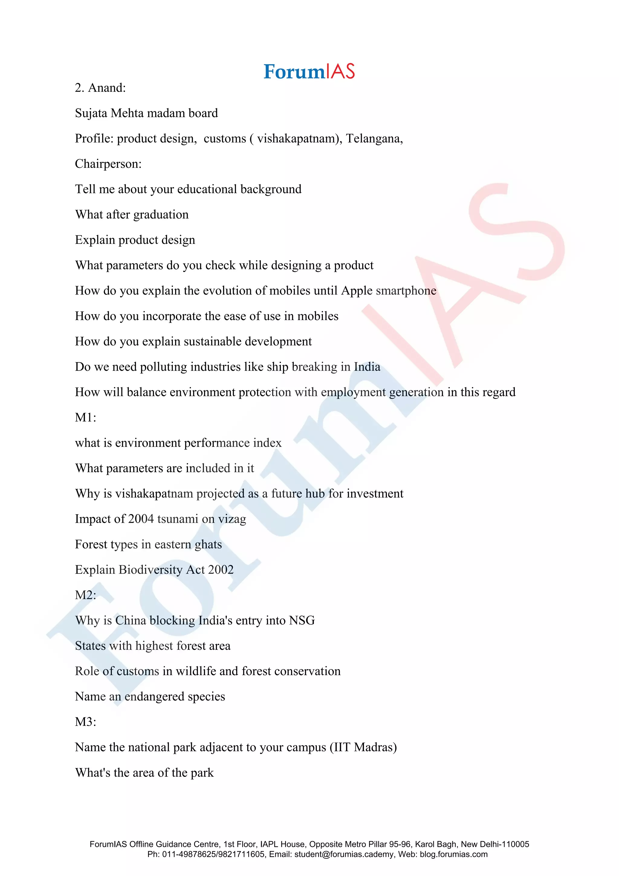 2. Anand:
Sujata Mehta madam board
Profile: product design, customs ( vishakapatnam), Telangana,
Chairperson:
Tell me about your educational background
What after graduation
Explain product design
What parameters do you check while designing a product
How do you explain the evolution of mobiles until Apple smartphone
How do you incorporate the ease of use in mobiles
How do you explain sustainable development
Do we need polluting industries like ship breaking in India
How will balance environment protection with employment generation in this regard
M1:
what is environment performance index
What parameters are included in it
Why is vishakapatnam projected as a future hub for investment
Impact of 2004 tsunami on vizag
Forest types in eastern ghats
Explain Biodiversity Act 2002
M2:
Why is China blocking India's entry into NSG
States with highest forest area
Role of customs in wildlife and forest conservation
Name an endangered species
M3:
Name the national park adjacent to your campus (IIT Madras)
What's the area of the park
ForumIAS Offline Guidance Centre, 1st Floor, IAPL House, Opposite Metro Pillar 95-96, Karol Bagh, New Delhi-110005
Ph: 011-49878625/9821711605, Email: student@forumias.cademy, Web: blog.forumias.com
 