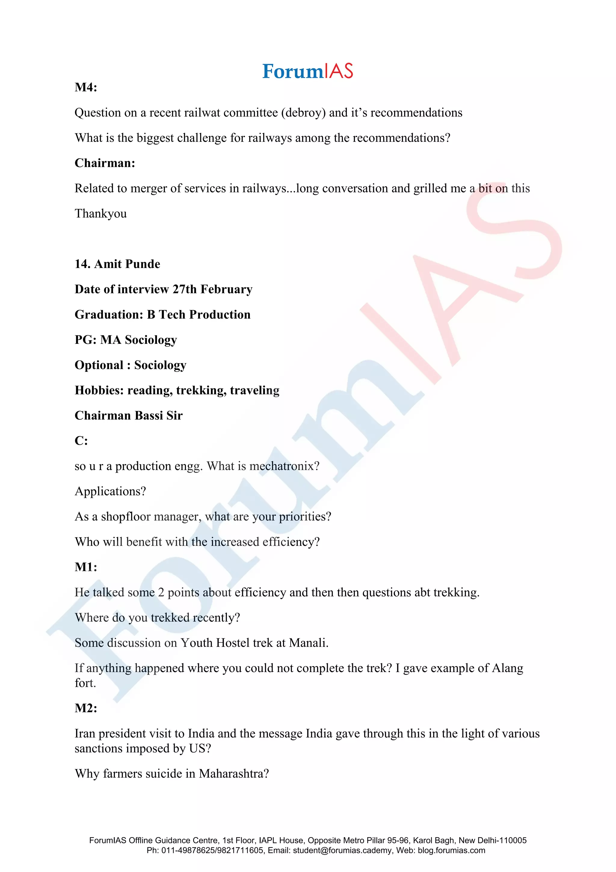 M4:
Question on a recent railwat committee (debroy) and it’s recommendations
What is the biggest challenge for railways among the recommendations?
Chairman:
Related to merger of services in railways...long conversation and grilled me a bit on this
Thankyou
14. Amit Punde
Date of interview 27th February
Graduation: B Tech Production
PG: MA Sociology
Optional : Sociology
Hobbies: reading, trekking, traveling
Chairman Bassi Sir
C:
so u r a production engg. What is mechatronix?
Applications?
As a shopfloor manager, what are your priorities?
Who will benefit with the increased efficiency?
M1:
He talked some 2 points about efficiency and then then questions abt trekking.
Where do you trekked recently?
Some discussion on Youth Hostel trek at Manali.
If anything happened where you could not complete the trek? I gave example of Alang
fort.
M2:
Iran president visit to India and the message India gave through this in the light of various
sanctions imposed by US?
Why farmers suicide in Maharashtra?
ForumIAS Offline Guidance Centre, 1st Floor, IAPL House, Opposite Metro Pillar 95-96, Karol Bagh, New Delhi-110005
Ph: 011-49878625/9821711605, Email: student@forumias.cademy, Web: blog.forumias.com
 