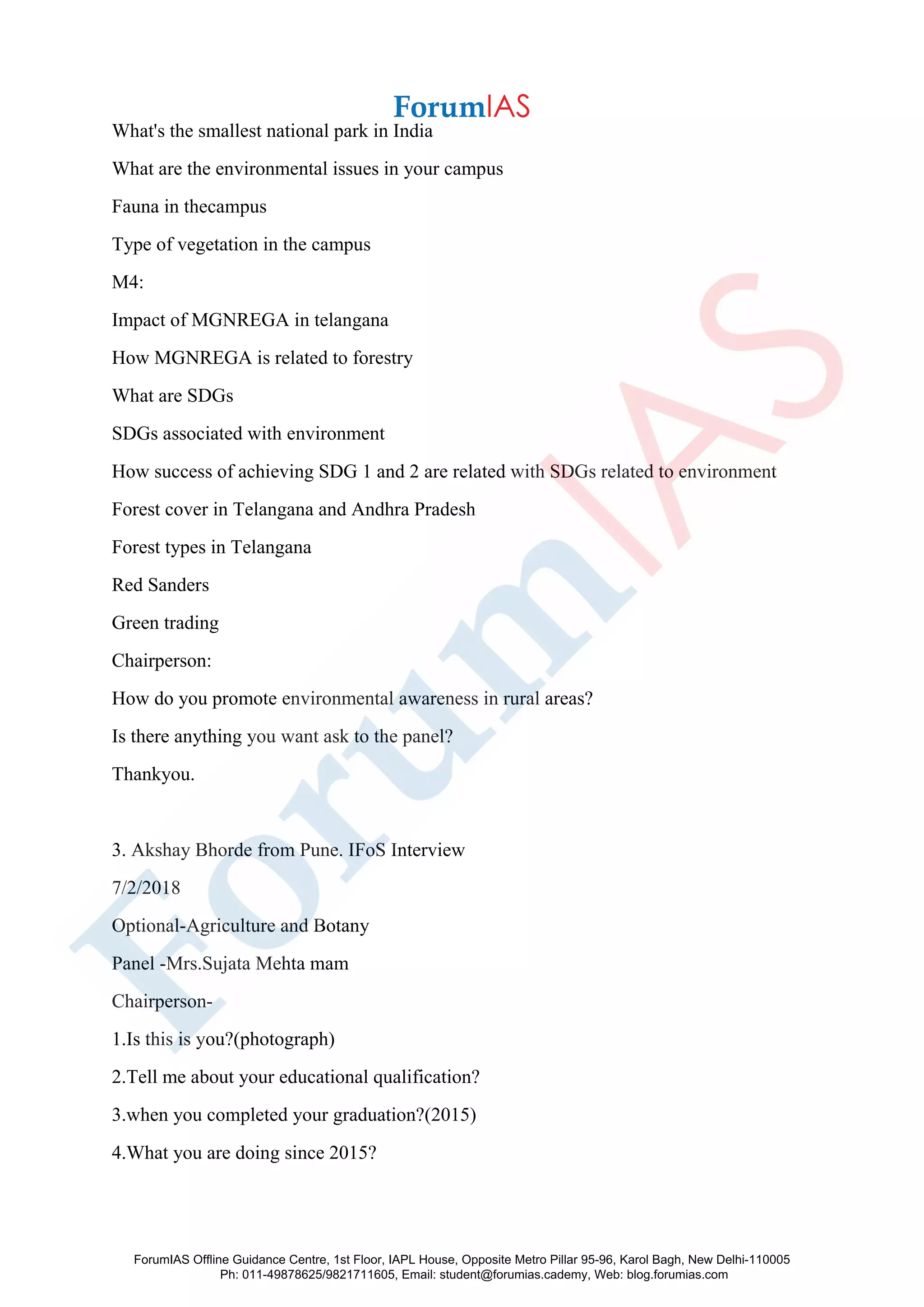What's the smallest national park in India
What are the environmental issues in your campus
Fauna in thecampus
Type of vegetation in the campus
M4:
Impact of MGNREGA in telangana
How MGNREGA is related to forestry
What are SDGs
SDGs associated with environment
How success of achieving SDG 1 and 2 are related with SDGs related to environment
Forest cover in Telangana and Andhra Pradesh
Forest types in Telangana
Red Sanders
Green trading
Chairperson:
How do you promote environmental awareness in rural areas?
Is there anything you want ask to the panel?
Thankyou.
3. Akshay Bhorde from Pune. IFoS Interview
7/2/2018
Optional-Agriculture and Botany
Panel -Mrs.Sujata Mehta mam
Chairperson-
1.Is this is you?(photograph)
2.Tell me about your educational qualification?
3.when you completed your graduation?(2015)
4.What you are doing since 2015?
ForumIAS Offline Guidance Centre, 1st Floor, IAPL House, Opposite Metro Pillar 95-96, Karol Bagh, New Delhi-110005
Ph: 011-49878625/9821711605, Email: student@forumias.cademy, Web: blog.forumias.com
 