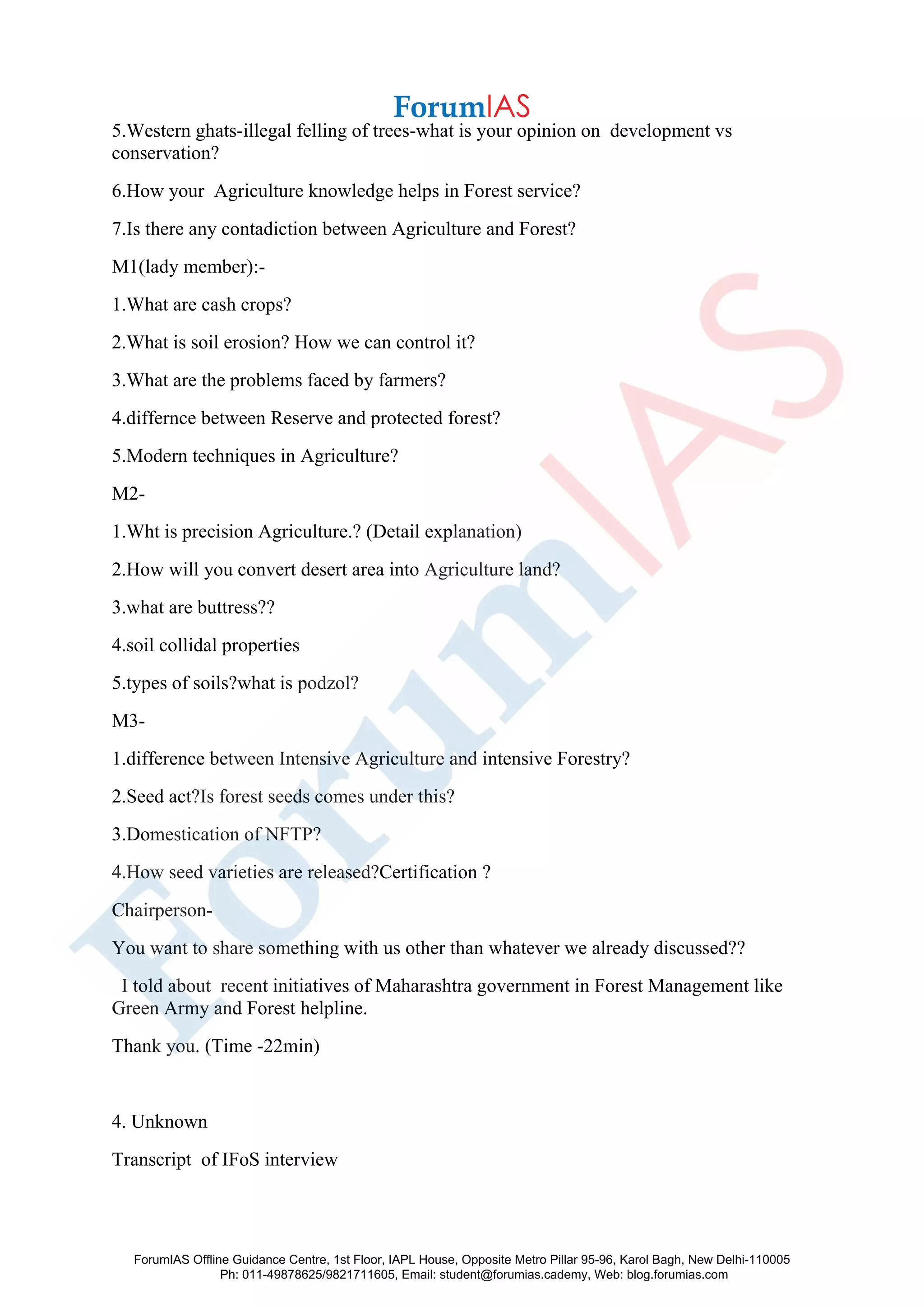 5.Western ghats-illegal felling of trees-what is your opinion on development vs
conservation?
6.How your Agriculture knowledge helps in Forest service?
7.Is there any contadiction between Agriculture and Forest?
M1(lady member):-
1.What are cash crops?
2.What is soil erosion? How we can control it?
3.What are the problems faced by farmers?
4.differnce between Reserve and protected forest?
5.Modern techniques in Agriculture?
M2-
1.Wht is precision Agriculture.? (Detail explanation)
2.How will you convert desert area into Agriculture land?
3.what are buttress??
4.soil collidal properties
5.types of soils?what is podzol?
M3-
1.difference between Intensive Agriculture and intensive Forestry?
2.Seed act?Is forest seeds comes under this?
3.Domestication of NFTP?
4.How seed varieties are released?Certification ?
Chairperson-
You want to share something with us other than whatever we already discussed??
I told about recent initiatives of Maharashtra government in Forest Management like
Green Army and Forest helpline.
Thank you. (Time -22min)
4. Unknown
Transcript of IFoS interview
ForumIAS Offline Guidance Centre, 1st Floor, IAPL House, Opposite Metro Pillar 95-96, Karol Bagh, New Delhi-110005
Ph: 011-49878625/9821711605, Email: student@forumias.cademy, Web: blog.forumias.com
 