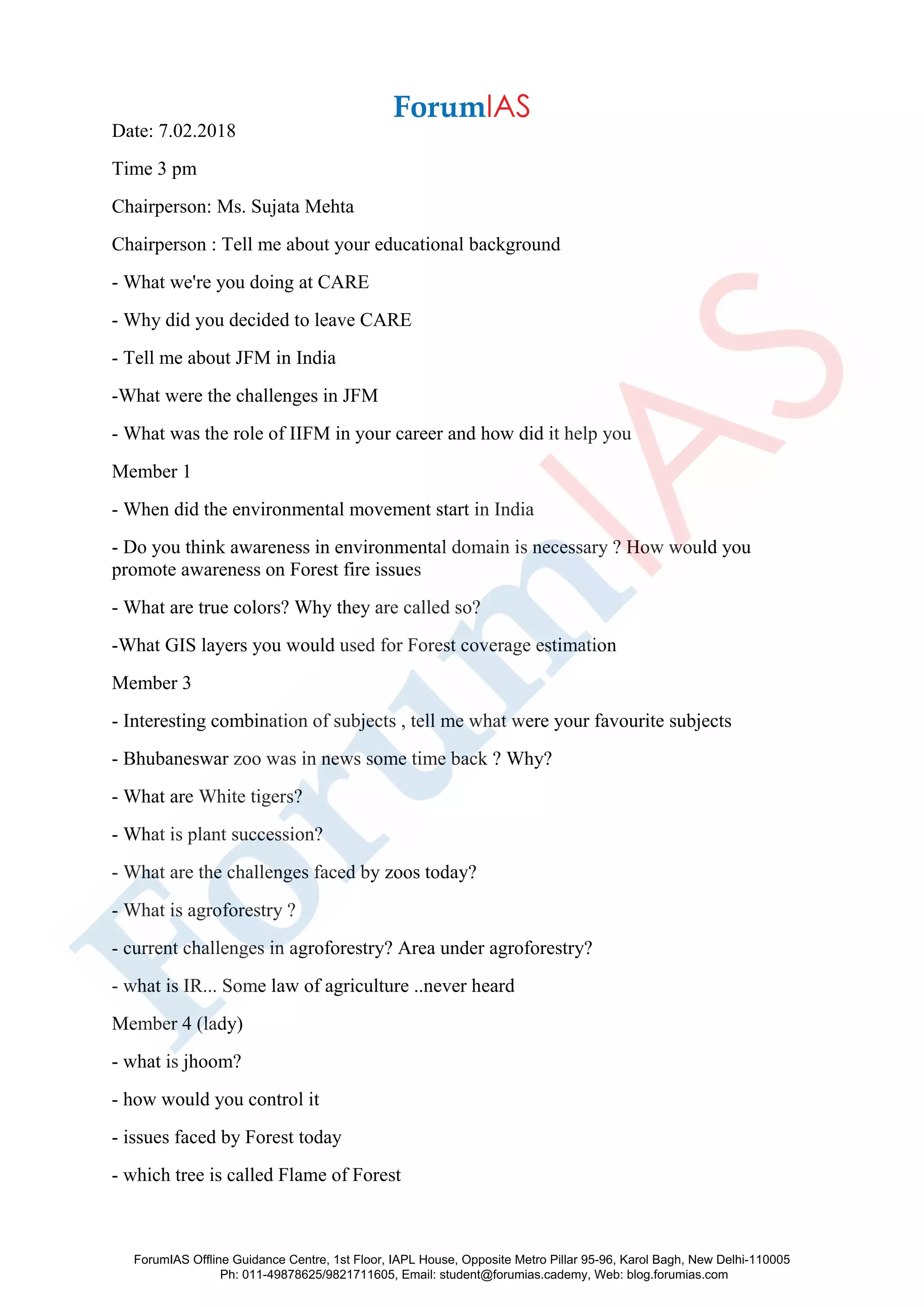 Date: 7.02.2018
Time 3 pm
Chairperson: Ms. Sujata Mehta
Chairperson : Tell me about your educational background
- What we're you doing at CARE
- Why did you decided to leave CARE
- Tell me about JFM in India
-What were the challenges in JFM
- What was the role of IIFM in your career and how did it help you
Member 1
- When did the environmental movement start in India
- Do you think awareness in environmental domain is necessary ? How would you
promote awareness on Forest fire issues
- What are true colors? Why they are called so?
-What GIS layers you would used for Forest coverage estimation
Member 3
- Interesting combination of subjects , tell me what were your favourite subjects
- Bhubaneswar zoo was in news some time back ? Why?
- What are White tigers?
- What is plant succession?
- What are the challenges faced by zoos today?
- What is agroforestry ?
- current challenges in agroforestry? Area under agroforestry?
- what is IR... Some law of agriculture ..never heard
Member 4 (lady)
- what is jhoom?
- how would you control it
- issues faced by Forest today
- which tree is called Flame of Forest
ForumIAS Offline Guidance Centre, 1st Floor, IAPL House, Opposite Metro Pillar 95-96, Karol Bagh, New Delhi-110005
Ph: 011-49878625/9821711605, Email: student@forumias.cademy, Web: blog.forumias.com
 